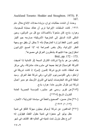 ‫.‪Auckland Toranto: Hodder and Stoughton. 1975). P‬‬
                                                      ‫.761‬
‫ﻭﺤﺩﺙ ﺃﻥ ﺍﺸﺘﺩﺕ ﻤﻁﺎﻟﺒﺎﺕ ﺇﻴﺭﺍﻥ، ﺒﺯﻴﺎﺩﺓ ﻤﻌﺩﻻﺕ ﺍﻹﻨﺘﺎﺝ ﺨﻼل ﻋﺎﻡ‬
‫٦٦٩١. ﻜﺎﻨﺕ ﺍﻟﺴﻠﻁﺎﺕ ﺍﻹﻴﺭﺍﻨﻴﺔ ﺘﺭﻯ ﺃﻥ ﻫﻨﺎﻙ ﻤﺤﺎﺒﺎﺓ ﻟﻠﺴﻌﻭﺩﻴﺔ،‬
‫ﻭﻫﻭﺍﺭﺩ ﺒﺎﺩﺝ، ﻜﺎﻥ ﻤﺸﻐﻭﻻ ﺒﺎﻻﺘﺼﺎﻻﺕ ﻤﻊ ﻜل ﻤﻥ ﺍﻟﺩﻭﻟﺘﻴﻥ، ﻭﺤﻴﻥ‬
                                 ‫ﹰ‬
‫ﺍﺸﺘﻜﻰ ﺍﻟﺸﺎﻩ ﺍﻟﺴﺎﺒﻕ ﺇﻟﻰ ﺍﻟﺨﺎﺭﺠﻴﺔ ﺍﻷﻤﺭﻴﻜﻴﺔ؛ ﺼﺎﺭﺤﻪ ﺠﻴﻡ ﺃﻜﻴﻨﺯ‬
‫)ﺨﺒﻴﺭ ﺸﺌﻭﻥ ﺍﻟﻨﻔﻁ ﻟﻭﺯﺍﺭﺓ ﺍﻟﺨﺎﺭﺠﻴﺔ( ﺒﺄﻨﻪ ﻻ ﻴﻤﻜﻥ ﺃﻥ ﻴﺘﻔﻕ ﻤﻊ ﻭﺠﻬﺔ‬
‫ﺍﻟﻨﻅﺭ ﺍﻹﻴﺭﺍﻨﻴﺔ، ﻭﻗﺎل ﺒﻨﻔﺱ ﺍﻟﺼﺭﺍﺤﺔ ﺇﻨﻪ "ﺇﺫﺍ ﺃﺼﺒﺢ ﺍﻹﻴﺭﺍﻨﻴﻭﻥ‬
          ‫ﺍﺴﺘﻔﺯﺍﺯﻴﻴﻥ ﺠ ‪‬ﺍ؛ ﻓﺈﻨﻬﻡ ﻗﺩ ﻴﺸﺎﻁﺭﻭﻥ ﺍﻟﻌﺭﺍﻕ ﻓﻲ ﻤﺼﻴﺭﻫﺎ".‬
                                                  ‫ﺩ‬
                                         ‫.371 – 271 .‪Ibid., pp‬‬
‫ﻭﻟﻠﻌﻠﻡ، ﻤﻥ ﻫﻭ ﺒﺎﺩﺝ؟ ﺸﺭﻜﺎﺕ ﺍﻟﻜﺎﺭﺘل ﺍﻟﺴﺒﻌﺔ )ﺃﻭ ﺍﻟﺜﻤﺎﻨﻴﺔ ﺇﺫﺍ ﺃﻀﻴﻔﺕ‬
‫ﺍﻟﺸﺭﻜﺔ ﺍﻟﻔﺭﻨﺴﻴﺔ( ﺘﺘﺭﺍﺒﻁ ﺠﻤﻴ ‪‬ﺎ ﻓﻲ ﻤﺸﺭﻭﻋﺎﺕ ﻤﺸﺘﺭﻜﺔ، ﻭﻓﻲ ﻤﺭﻜﺯ‬
                             ‫ﻌ‬
‫ﻫﺫﻩ ﺍﻟﺤﻠﻘﺔ، ﻜﺎﻨﺕ ﺘﺘﺭﺒﻊ ﺸﺭﻜﺔ ﺇﻜﺴﻭﻥ )ﺇﺴﻭ(؛ ﺇﺫ ﻜﺎﻨﺕ ﺸﺭﻴﻜﺔ ﻓﻲ‬
‫ﺃﺭﺍﻤﻜﻭ، ﻭﻓﻲ ﺍﻟﻜﻭﻨﺴﻭﺭﻨﻴﻭﻡ ﺍﻹﻴﺭﺍﻨﻲ، ﻭﻓﻲ ﺸﺭﻜﺔ ﻨﻔﻁ ﺍﻟﻌﺭﺍﻕ. ﻭﺴﻴﺩ‬
‫ﺍﻟﺤﻠﻘﺔ ﺍﻟﺫﻱ ﻗﺎﺩ ﺍﻟﻤﻔﺎﻭﻀﺎﺕ ﺃﻴﺎﻤﻬﺎ ﻓﻲ ﺍﻟﺸﺭﻕ ﺍﻷﻭﺴﻁ، ﻫﻭ ﻤﺩﻴﺭ ﺃﻋﻤﺎل‬
                      ‫ﺸﺭﻜﺔ ﺇﺴﻭ ﻁﻭﺍل ﻋﺸﺭﻴﻥ ﻋﺎ ‪‬ﺎ: ﻫﻭﺍﺭﺩ ﺒﺎﺩﺝ.‬
                                    ‫ﻤ‬
‫)٩٨٢( ﻋﻥ ﺘﻘﺭﻴﺭ ﺭﺴﻤﻲ ﻏﻴﺭ ﻤﻨﺸﻭﺭ، ﻟﻠﻤﺅﺴﺴﺔ ﺍﻟﻤﺼﺭﻴﺔ ﺍﻟﻌﺎﻤﺔ‬
                                  ‫ﻟﻠﺒﺘﺭﻭل ﺘﺎﺭﻴﺦ )٨٦٩١(.‬
‫)٠٩٢( ﻋﺎﺩل ﺤﺴﻴﻥ، "ﺍﻟﺼﺤﻴﺢ ﻭﺍﻟﺨﻁﺄ ﻓﻲ ﺴﻴﺎﺴﺘﻨﺎ ﺍﻟﺒﺘﺭﻭﻟﻴﺔ"، ﺍﻷﺨﺒﺎﺭ،‬
                                       ‫)٣١/ ١/ ٢٧٩١(.‬
‫)١٩٢( ﺍﻟﻤﺩﺍﻓﻌﻭﻥ ﻋﻥ ﺸﺭﻜﺔ ﺃﻭﻤﻭﻜﻭ ﻴﺤﻴﻠﻭﻥ ﻤﻬﺯﻟﺔ ﺍﻟﺘﻠﻜﺅ ﻓﻲ ﺘﻨﻤﻴﺔ‬
‫ﺤﻘل ﻴﻭﻟﻴﻭ ﺇﻟﻰ ﻤﻌﺠﺯﺓ ﻓﻲ ﺘﻨﻤﻴﺔ ﺤﻘﻭل ﺍﻟﻨﻔﻁ، ﻓﻴﻘﻭﻟﻭﻥ ﺇﻨﻪ‬
‫"ﺃﺴﺭﻉ ﺤﻘل ﺒﺘﺭﻭل ﺘﻤﺕ ﺘﻨﻤﻴﺘﻪ ﻓﻲ ﺍﻟﻌﺎﻟﻡ؛ ﻓﻘﺩ ﺍﻜ ﹸﺸﻑ ﻓﻲ ﺸﻬﺭ‬
         ‫ﺘ‬

‫٢٠٧١‬
 