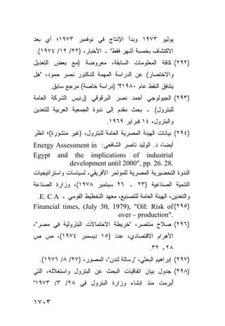 ‫ﻴﻭﻟﻴﻭ ٣٧٩١ ﻭﺒﺩﺃ ﺍﻹﻨﺘﺎﺝ ﻓﻲ ﻨﻭﻓﻤﺒﺭ ٣٧٩١؛ ﺃﻱ ﺒﻌﺩ‬
‫ﺍﻻﻜﺘﺸﺎﻑ ﺒﺨﻤﺴﺔ ﺃﺸﻬﺭ ﻓﻘﻁ" ـ ﺍﻷﺨﺒﺎﺭ، )٢٢/ ٢١/ ٤٧٩١(.‬
‫)٢٩٢( ﻜﺎﻓﺔ ﺍﻟﻤﻌﻠﻭﻤﺎﺕ ﺍﻟﺴﺎﺒﻘﺔ، ﻤﻌﺭﻭﻀﺔ )ﻤﻊ ﺒﻌﺽ ﺍﻟﺘﻌﺩﻴل‬
‫ﻭﺍﻻﺨﺘﺼﺎﺭ( ﻋﻥ ﺍﻟﺩﺭﺍﺴﺔ ﺍﻟﻤﻬﻤﺔ ﻟﻠﺩﻜﺘﻭﺭ ﻨﺼﺭ ﺤﻤﻭﺩ، "ﻫل‬
      ‫ﻴﺘﺩﻓﻕ ﺍﻟﻨﻔﻁ ﻋﺎﻡ ٠٨٩١؟" )ﺩﺭﺍﺴﺔ ﺨﺎﺼﺔ( ﻤﺭﺠﻊ ﺴﺎﺒﻕ.‬
‫)٣٩٢( ﺍﻟﺠﻴﻭﻟﻭﺠﻲ ﺃﺤﻤﺩ ﻨﺼﺭ ﺍﻟﺒﺭﻗﻭﻗﻲ )ﺭﺌﻴﺱ ﺍﻟﺸﺭﻜﺔ ﺍﻟﻌﺎﻤﺔ‬
‫ﻟﻠﺒﺘﺭﻭل( ـ ﺒﺤﺙ ﻤﻘﺩﻡ ﺇﻟﻰ ﻨﺩﻭﺓ ﺍﻟﺠﻤﻌﻴﺔ ﺍﻟﻌﺭﺒﻴﺔ ﻟﻠﺘﻌﺩﻴﻥ‬
                             ‫ﻭﺍﻟﺒﺘﺭﻭل، ٤١ ﻓﺒﺭﺍﻴﺭ ٩٦٩١.‬
‫)٤٩٢( ﺒﻴﺎﻨﺎﺕ ﺍﻟﻬﻴﺌﺔ ﺍﻟﻤﺼﺭﻴﺔ ﺍﻟﻌﺎﻤﺔ ﻟﻠﺒﺘﺭﻭل، )ﻏﻴﺭ ﻤﻨﺸﻭﺭﺓ(؛ ﺍﻨﻅﺭ‬
‫ﺃﻴ ‪‬ﺎ، ﺩ. ﺍﻟﻭﻟﻴﺩ ﻨﺎﺼﺭ ﺍﻟﺸﺎﻓﻌﻲ: ‪Energy Assessment in‬‬‫ﻀ‬
‫‪Egypt and the implications of industrial‬‬
              ‫.82 .62 .‪development until 2000", pp‬‬
‫ﺍﻟﻨﺩﻭﺓ ﺍﻟﺘﺤﻀﻴﺭﻴﺔ ﺍﻟﻤﺼﺭﻴﺔ ﻟﻠﻤﺅﺘﻤﺭ ﺍﻷﻓﺭﻴﻘﻲ، ﻟﺴﻴﺎﺴﺎﺕ ﻭﺍﺴﺘﺭﺍﺘﻴﺠﻴﺎﺕ‬
‫ﺍﻟﺘﻨﻤﻴﺔ ﺍﻟﺼﻨﺎﻋﻴﺔ )٣٢ ـ ٦٢ ﺴﺒﺘﻤﺒﺭ ٨٧٩١(، ﻭﺯﺍﺭﺓ ﺍﻟﺼﻨﺎﻋﺔ‬
  ‫ﻭﺍﻟﺘﻌﺩﻴﻥ، ﺍﻟﻬﻴﺌﺔ ﺍﻟﻌﺎﻤﺔ ﻟﻠﺘﺼﻨﻴﻊ، ﻤﻌﻬﺩ ﺍﻟﺘﺨﻁﻴﻁ ﺍﻟﻘﻭﻤﻲ ـ ‪.E. C A‬‬
‫)٥٩٢( ‪Financial times, (July 30, 1979), "Oil: Risk of‬‬
                                ‫."‪over – production‬‬
‫)٦٩٢( ﺼﻼﺡ ﻤﻨﺘﺼﺭ، "ﺨﺭﻴﻁﺔ ﺍﻻﺤﺘﻤﺎﻻﺕ ﺍﻟﺒﺘﺭﻭﻟﻴﺔ ﻓﻲ ﻤﺼﺭ"،‬
‫ﺍﻷﻫﺭﺍﻡ ﺍﻻﻗﺘﺼﺎﺩﻱ، ﻋﺩﺩ )٥١ ﺩﻴﺴﻤﺒﺭ ٤٧٩١(، ﺹ ﺹ‬
                                               ‫٨٢ـ ٢٣.‬
  ‫)٧٩٢( ﺇﺒﺭﺍﻫﻴﻡ ﺍﻟﺒﻌﺜﻲ، "ﺭﺴﺎﻟﺔ ﻟﻨﺩﻥ"، ﺍﻟﻤﺼﻭﺭ، )٧٢/ ٨/ ٦٧٩١(.‬
‫)٨٩٢( ﺠﺩﻭل ﺒﻴﺎﻥ ﺍﺘﻔﺎﻗﻴﺎﺕ ﺍﻟﺒﺤﺙ ﻋﻥ ﺍﻟﺒﺘﺭﻭل ﻭﺍﺴﺘﻐﻼﻟﻪ، ﺍﻟﺘﻲ‬
‫ُﺒ ِﻤﺕ ﻤﻨﺫ ﺇﻨﺸﺎﺀ ﻭﺯﺍﺭﺓ ﺍﻟﺒﺘﺭﻭل ﻓﻲ ٨٢/ ٣/ ٣٧٩١"‬
                                          ‫ﺃﺭ‬

‫٣٠٧١‬
 
