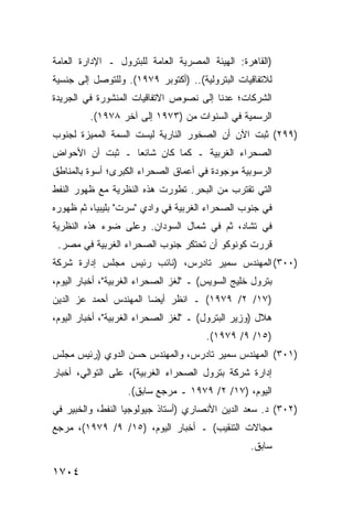 ‫)ﺍﻟﻘﺎﻫﺭﺓ: ﺍﻟﻬﻴﺌﺔ ﺍﻟﻤﺼﺭﻴﺔ ﺍﻟﻌﺎﻤﺔ ﻟﻠﺒﺘﺭﻭل ـ ﺍﻹﺩﺍﺭﺓ ﺍﻟﻌﺎﻤﺔ‬
‫ﻟﻼﺘﻔﺎﻗﻴﺎﺕ ﺍﻟﺒﺘﺭﻭﻟﻴﺔ(.. )ﺃﻜﺘﻭﺒﺭ ٩٧٩١(. ﻭﻟﻠﺘﻭﺼل ﺇﻟﻰ ﺠﻨﺴﻴﺔ‬
‫ﺍﻟﺸﺭﻜﺎﺕ؛ ﻋﺩﻨﺎ ﺇﻟﻰ ﻨﺼﻭﺹ ﺍﻻﺘﻔﺎﻗﻴﺎﺕ ﺍﻟﻤﻨﺸﻭﺭﺓ ﻓﻲ ﺍﻟﺠﺭﻴﺩﺓ‬
         ‫ﺍﻟﺭﺴﻤﻴﺔ ﻓﻲ ﺍﻟﺴﻨﻭﺍﺕ ﻤﻥ )٣٧٩١ ﺇﻟﻰ ﺁﺨﺭ ٨٧٩١(.‬
‫)٩٩٢( ﺜﺒﺕ ﺍﻵﻥ ﺃﻥ ﺍﻟﺼﺨﻭﺭ ﺍﻟﻨﺎﺭﻴﺔ ﻟﻴﺴﺕ ﺍﻟﺴﻤﺔ ﺍﻟﻤﻤﻴﺯﺓ ﻟﺠﻨﻭﺏ‬
‫ﺍﻟﺼﺤﺭﺍﺀ ﺍﻟﻐﺭﺒﻴﺔ ـ ﻜﻤﺎ ﻜﺎﻥ ﺸﺎﺌ ‪‬ﺎ ـ ﺜﺒﺕ ﺃﻥ ﺍﻷﺤﻭﺍﺽ‬
                 ‫ﻌ‬
‫ﺍﻟﺭﺴﻭﺒﻴﺔ ﻤﻭﺠﻭﺩﺓ ﻓﻲ ﺃﻋﻤﺎﻕ ﺍﻟﺼﺤﺭﺍﺀ ﺍﻟ ﹸﺒ ‪‬ﻯ؛ ﺃﺴﻭﺓ ﺒﺎﻟﻤﻨﺎﻁﻕ‬
                ‫ﻜﺭ‬
‫ﺍﻟﺘﻲ ﺘﻘﺘﺭﺏ ﻤﻥ ﺍﻟﺒﺤﺭ. ﺘﻁﻭﺭﺕ ﻫﺫﻩ ﺍﻟﻨﻅﺭﻴﺔ ﻤﻊ ﻅﻬﻭﺭ ﺍﻟﻨﻔﻁ‬
‫ﻓﻲ ﺠﻨﻭﺏ ﺍﻟﺼﺤﺭﺍﺀ ﺍﻟﻐﺭﺒﻴﺔ ﻓﻲ ﻭﺍﺩﻱ "ﺴﺭﺕ" ﺒﻠﻴﺒﻴﺎ، ﺜﻡ ﻅﻬﻭﺭﻩ‬
‫ﻓﻲ ﺘﺸﺎﺩ، ﺜﻡ ﻓﻲ ﺸﻤﺎل ﺍﻟﺴﻭﺩﺍﻥ. ﻭﻋﻠﻰ ﻀﻭﺀ ﻫﺫﻩ ﺍﻟﻨﻅﺭﻴﺔ‬
 ‫ﻗﺭﺭﺕ ﻜﻭﻨﻭﻜﻭ ﺃﻥ ﺘﺤﺘﻜﺭ ﺠﻨﻭﺏ ﺍﻟﺼﺤﺭﺍﺀ ﺍﻟﻐﺭﺒﻴﺔ ﻓﻲ ﻤﺼﺭ.‬
                              ‫‪‬‬
‫)٠٠٣( ﺍﻟﻤﻬﻨﺩﺱ ﺴﻤﻴﺭ ﺘﺎﺩﺭﺱ، )ﻨﺎﺌﺏ ﺭﺌﻴﺱ ﻤﺠﻠﺱ ﺇﺩﺍﺭﺓ ﺸﺭﻜﺔ‬
‫ﺒﺘﺭﻭل ﺨﻠﻴﺞ ﺍﻟﺴﻭﻴﺱ( ـ "ﻟﻐﺯ ﺍﻟﺼﺤﺭﺍﺀ ﺍﻟﻐﺭﺒﻴﺔ"، ﺃﺨﺒﺎﺭ ﺍﻟﻴﻭﻡ،‬
‫)٧١/ ٢/ ٩٧٩١( ـ ﺍﻨﻅﺭ ﺃﻴ ‪‬ﺎ ﺍﻟﻤﻬﻨﺩﺱ ﺃﺤﻤﺩ ﻋﺯ ﺍﻟﺩﻴﻥ‬
                       ‫ﻀ‬
‫ﻫﻼل )ﻭﺯﻴﺭ ﺍﻟﺒﺘﺭﻭل( ـ "ﻟﻐﺯ ﺍﻟﺼﺤﺭﺍﺀ ﺍﻟﻐﺭﺒﻴﺔ"، ﺃﺨﺒﺎﺭ ﺍﻟﻴﻭﻡ،‬
                                       ‫)٥١/ ٩/ ٩٧٩١(.‬
‫)١٠٣( ﺍﻟﻤﻬﻨﺩﺱ ﺴﻤﻴﺭ ﺘﺎﺩﺭﺱ، ﻭﺍﻟﻤﻬﻨﺩﺱ ﺤﺴﻥ ﺍﻟﺩﻭﻱ )ﺭﺌﻴﺱ ﻤﺠﻠﺱ‬
‫ﺇﺩﺍﺭﺓ ﺸﺭﻜﺔ ﺒﺘﺭﻭل ﺍﻟﺼﺤﺭﺍﺀ ﺍﻟﻐﺭﺒﻴﺔ(، ﻋﻠﻰ ﺍﻟﺘﻭﺍﻟﻲ، ﺃﺨﺒﺎﺭ‬
                   ‫ﺍﻟﻴﻭﻡ، )٧١/ ٢/ ٩٧٩١ ـ ﻤﺭﺠﻊ ﺴﺎﺒﻕ(.‬
‫)٢٠٣( ﺩ. ﺴﻌﺩ ﺍﻟﺩﻴﻥ ﺍﻷﻨﺼﺎﺭﻱ )ﺃﺴﺘﺎﺫ ﺠﻴﻭﻟﻭﺠﻴﺎ ﺍﻟﻨﻔﻁ، ﻭﺍﻟﺨﺒﻴﺭ ﻓﻲ‬
‫ﻤﺠﺎﻻﺕ ﺍﻟﺘﻨﻘﻴﺏ( ـ ﺃﺨﺒﺎﺭ ﺍﻟﻴﻭﻡ، )٥١/ ٩/ ٩٧٩١(، ﻤﺭﺠﻊ‬
                                                  ‫ﺴﺎﺒﻕ.‬

‫٤٠٧١‬
 