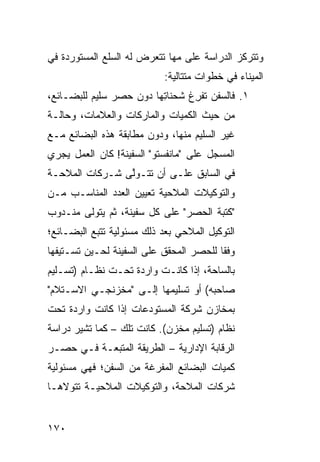 ‫ﻭﺘﺘﺭﻜﺯ ﺍﻟﺩﺭﺍﺴﺔ ﻋﻠﻰ ﻤﻬﺎ ﺘﺘﻌﺭﺽ ﻟﻪ ﺍﻟﺴﻠﻊ ﺍﻟﻤﺴﺘﻭﺭﺩﺓ ﻓﻲ‬
                            ‫ﺍﻟﻤﻴﻨﺎﺀ ﻓﻲ ﺨﻁﻭﺍﺕ ﻤﺘﺘﺎﻟﻴﺔ:‬
‫١. ﻓﺎﻟﺴﻔﻥ ﺘﻔ ِﻍ ﺸﺤﻨﺎ ِﻬﺎ ﺩﻭﻥ ﺤﺼﺭ ﺴﻠﻴﻡ ﻟﻠﺒﻀـﺎﺌﻊ،‬
                         ‫ﺘ‬       ‫ﺭ‬
‫ﻤﻥ ﺤﻴﺙ ﺍﻟﻜﻤﻴﺎﺕ ﻭﺍﻟﻤﺎﺭﻜﺎﺕ ﻭﺍﻟﻌﻼﻤﺎﺕ، ﻭﺤﺎﻟـﺔ‬
‫ﻏﻴﺭ ﺍﻟﺴﻠﻴﻡ ﻤﻨﻬﺎ، ﻭﺩﻭﻥ ﻤﻁﺎﺒﻘﺔ ﻫﺫﻩ ﺍﻟﺒﻀﺎﺌﻊ ﻤـﻊ‬
‫ﺍﻟﻤﺴﺠل ﻋﻠﻰ "ﻤﺎﻨﻔﺴﺘﻭ" ﺍﻟﺴﻔﻴﻨﺔ! ﻜﺎﻥ ﺍﻟﻌﻤل ﻴﺠﺭﻱ‬
‫ﻓﻲ ﺍﻟﺴﺎﺒﻕ ﻋﻠـﻰ ﺃﻥ ﺘﺘـﻭﱠﻰ ﺸـﺭﻜﺎﺕ ﺍﻟﻤﻼﺤـﺔ‬
                ‫ﻟ‬
‫ﻭﺍﻟﺘﻭﻜﻴﻼﺕ ﺍﻟﻤﻼﺤﻴﺔ ﺘﻌﻴﻴﻥ ﺍﻟﻌﺩﺩ ﺍﻟﻤﻨﺎﺴـﺏ ﻤـﻥ‬
‫"ﻜﺘﺒﺔ ﺍﻟﺤﺼﺭ" ﻋﻠﻰ ﻜل ﺴﻔﻴﻨﺔ، ﺜﻡ ﻴﺘﻭﻟﻰ ﻤﻨـﺩﻭﺏ‬
‫ﺍﻟﺘﻭﻜﻴل ﺍﻟﻤﻼﺤﻲ ﺒﻌﺩ ﺫﻟﻙ ﻤﺴﺌﻭﻟﻴﺔ ﺘﺘﺒﻊ ﺍﻟﺒﻀـﺎﺌﻊ؛‬
‫ﻭﻓ ﹰﺎ ﻟﻠﺤﺼﺭ ﺍﻟﻤﺤﻘﻕ ﻋﻠﻰ ﺍﻟﺴﻔﻴﻨﺔ ﻟﺤـﻴﻥ ﺘﺴـﺘﻴﻔﻬﺎ‬
                                         ‫ﻘ‬
‫ﺒﺎﻟﺴﺎﺤﺔ، ﺇﺫﺍ ﻜﺎﻨـﺕ ﻭﺍﺭﺩﺓ ﺘﺤـﺕ ﻨﻅـﺎﻡ )ﺘﺴـﻠﻴﻡ‬
‫ﺼﺎﺤﺒﻪ( ﺃﻭ ﺘﺴﻠﻴﻤﻬﺎ ﺇﻟـﻰ "ﻤﺨﺯﻨﺠـﻲ ﺍﻻﺴـﺘﻼﻡ"‬
‫ﺒﻤﺨﺎﺯﻥ ﺸﺭﻜﺔ ﺍﻟﻤﺴﺘﻭﺩﻋﺎﺕ ﺇﺫﺍ ﻜﺎﻨﺕ ﻭﺍﺭﺩﺓ ﺘﺤﺕ‬
‫ﻨﻅﺎﻡ )ﺘﺴﻠﻴﻡ ﻤﺨﺯﻥ(. ﻜﺎﻨﺕ ﺘﻠﻙ – ﻜﻤﺎ ﺘﺸﻴﺭ ﺩﺭﺍﺴﺔ‬
‫ﺍﻟﺭﻗﺎﺒﺔ ﺍﻹﺩﺍﺭﻴﺔ – ﺍﻟﻁﺭﻴﻘﺔ ﺍﻟﻤﺘﺒﻌـﺔ ﻓـﻲ ﺤﺼـﺭ‬
‫ﻜﻤﻴﺎﺕ ﺍﻟﺒﻀﺎﺌﻊ ﺍﻟﻤﻔﺭﻏﺔ ﻤﻥ ﺍﻟﺴﻔﻥ؛ ﻓﻬﻲ ﻤﺴﺌﻭﻟﻴﺔ‬
‫ﺸﺭﻜﺎﺕ ﺍﻟﻤﻼﺤﺔ، ﻭﺍﻟﺘﻭﻜﻴﻼﺕ ﺍﻟﻤﻼﺤﻴـﺔ ﺘﺘﻭﻻﻫـﺎ‬


‫٠٧١‬
 