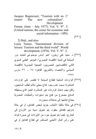 ‫١( ‪Jacques Bugnicourt, "Tourism with no‬‬
‫!‪return‬‬    ‫‪The‬‬      ‫‪new‬‬      ‫."‪colonialism‬‬
                            ‫‪Development‬‬
‫.5 ."‪Forum, (June – July 1977). Vol. V. N‬‬
‫‪(United nations, the center for economic and‬‬
                   ‫.)‪social information – OPI‬‬
                                                           ‫)١٢٣(‬
   ‫:‪2) Ibid., and also‬‬
‫‪Louis Turner, "International division of‬‬
‫‪leisure: Tourism and the third world". World‬‬
         ‫.3 ."‪development, (1976). Vol. V. N‬‬
‫)٢٢٣( ﺩ. ﻤﺤﻴﺎ ﻋﻠﻲ ﺯﻴﺘﻭﻥ، "ﻨﺤﻭ ﺃﺴﺎﺱ ﻤﻭﻀﻭﻋﻲ ﻟﺘﺤﺩﻴﺩ ﺩﻭﺭ‬
‫ﺍﻟﺴﻴﺎﺤﺔ ﻓﻲ ﺘﻨﻤﻴﺔ ﺍﻻﻗﺘﺼﺎﺩ ﺍﻟﻤﺼﺭﻱ"، ﺍﻟﻤﺅﺘﻤﺭ ﺍﻟﻌﻠﻤﻲ ﺍﻟﺴﻨﻭﻱ‬
‫ﺍﻟﺜﺎﻨﻲ ﻟﻼﻗﺘﺼﺎﺩﻴﻴﻥ ﺍﻟﻤﺼﺭﻴﻴﻥ، ﺍﻟﺠﻤﻌﻴﺔ ﺍﻟﻤﺼﺭﻴﺔ ﻟﻼﻗﺘﺼﺎﺩ‬
‫ﺍﻟﺴﻴﺎﺴﻲ ﻭﺍﻹﺤﺼﺎﺀ ﻭﺍﻟﺘﺸﺭﻴﻊ، ﺍﻟﻘﺎﻫﺭﺓ ٤٢ ـ ٦٢ ﻤﺎﺭﺱ‬
                                                 ‫٧٧٩١.‬
‫)٣٢٣( ﺍﻟﻭﺍﺭﺩﺍﺕ ﺍﻟﺴﻠﻌﻴﺔ ﻟﻘﻁﺎﻉ ﺍﻟﺴﻴﺎﺤﺔ ﻻ ﺘﻘﺘﺼﺭ ﻋﻠﻰ ﺍﻟﻭﺍﺭﺩﺍﺕ‬
‫ﺍﻟﻤﺒﺎﺸﺭﺓ؛ ﺒﺴﺒﺏ ﻋﺩﻡ ﻭﺠﻭﺩ ﺇﻨﺘﺎﺝ ﻤﺤﻠﻲ ﻤﻼﺌﻡ ﻟﻁﻠﺏ ﺍﻟﺴﺎﺌﺤﻴﻥ،‬
‫ﻭﻟﻜﻥ ﻴﺠﺏ ﺇﺩﺨﺎل ﺍﻟﻭﺍﺭﺩﺍﺕ ﻏﻴﺭ ﺍﻟﻤﺒﺎﺸﺭﺓ، ﺍﻟﺨﺒﺯ ﺍﻟﺫﻱ ﻴﺴﺘﻬﻠﻜﻪ‬
‫ﺍﻟﺴﺎﺌﺢ ﻤﺼﻨﻭﻉ ﻤﻥ ﻗﻤﺢ ﻴﺘﻡ ﺍﺴﺘﻴﺭﺍﺩﻩ، ﻭﺍﻟﻤﻌﻠﺒﺎﺕ ﺍﻟﻤﺼﺭﻴﺔ‬
                      ‫ﻴﺤﺘﺎﺝ ﺇﻨﺘﺎﺠﻬﺎ ﺇﻟﻰ ﻤﺩﺨﻼﺕ ﻤﺴﺘﻭﺭﺩﺓ.‬
‫)٤٢٣( ﻓﻲ ﺤﺎﻟﺔ ﻤﻠﻜﻴﺔ ﺍﻷﺠﺎﻨﺏ ﺠﺯﺌ ‪‬ﺎ ﻟﺒﻌﺽ ﺍﻟﻔﻨﺎﺩﻕ، ﺃﻭ ﻓﻲ ﺤﺎﻟﺔ‬
                          ‫ﻴ‬
‫ﺇﺩﺍﺭﺘﻬﻡ ﻟﻠﻔﻨﺎﺩﻕ ﺒﻌﻘﻭﺩ، ﻴﺘﻡ ﺘﺤﻭﻴل ﻨﺴﺒﺔ ﻤﻥ ﺍﻷﺭﺒﺎﺡ ﺇﻟﻰ‬
‫ﺍﻟﺨﺎﺭﺝ، ﺃﻴ ‪‬ﺎ ﻴﺘﻡ ﺘﺤﻭﻴل ﺠﺯﺀ ﻤﻥ ﺍﻹﻴﺭﺍﺩﺍﺕ ﻓﻲ ﺼﻭﺭﺓ ﻓﻭﺍﺌﺩ‬
‫‪‬‬                                        ‫ﻀ‬
‫ﻋﻠﻰ ﺭﺃﺱ ﺍﻟﻤﺎل ﺍﻷﺠﻨﺒﻲ ﺍﻟﻤﺴﺘﺜﻤﺭ ﻓﻲ ﻗﻁﺎﻉ ﺍﻟﻔﻨﺎﺩﻕ ﺃﻭ ﻓﻲ‬


‫٩٠٧١‬
 