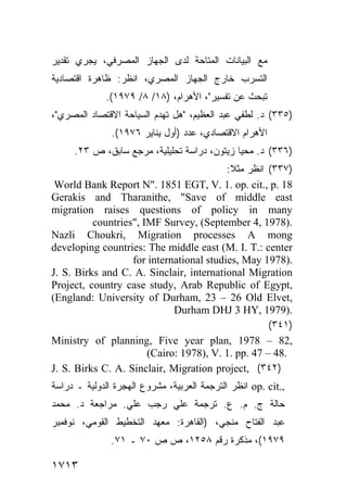 ‫ﺘﺎﺤﺔ ﻟﺩﻯ ﺍﻟﺠﻬﺎﺯ ﺍﻟﻤﺼﺭﻓﻲ، ﻴﺠﺭﻱ ﺘﻘﺩﻴﺭ‬ ‫ﻤﻊ ﺍﻟﺒﻴﺎﻨﺎﺕ ﺍﻟ‬
                                   ‫ﻤ‬
‫ﺍﻟﺘﺴﺭﺏ ﺨﺎﺭﺝ ﺍﻟﺠﻬﺎﺯ ﺍﻟﻤﺼﺭﻱ، ﺍﻨﻅﺭ: ﻅﺎﻫﺭﺓ ﺍﻗﺘﺼﺎﺩﻴﺔ‬
             .(١٩٧٩ /٨ /١٨) ،‫ﺘﺒﺤﺙ ﻋﻥ ﺘﻔﺴﻴﺭ"، ﺍﻷﻫﺭﺍﻡ‬
،"‫)٥٣٣( ﺩ. ﻟﻁﻔﻲ ﻋﺒﺩ ﺍﻟﻌﻅﻴﻡ، "ﻫل ﺘﻬﺩﻡ ﺍﻟﺴﻴﺎﺤﺔ ﺍﻻﻗﺘﺼﺎﺩ ﺍﻟﻤﺼﺭﻱ‬
               .(١٩٧٦ ‫ﺍﻷﻫﺭﺍﻡ ﺍﻻﻗﺘﺼﺎﺩﻱ، ﻋﺩﺩ )ﺃﻭل ﻴﻨﺎﻴﺭ‬
     .٢٣ ‫)٦٣٣( ﺩ. ﻤﺤﻴﺎ ﺯﻴﺘﻭﻥ، ﺩﺭﺍﺴﺔ ﺘﺤﻠﻴﻠﻴﺔ، ﻤﺭﺠﻊ ﺴﺎﺒﻕ، ﺹ‬
                                          :‫)٧٣٣( ﺍﻨﻅﺭ ﻤﺜﻼ‬
                                           ‫ﹰ‬
 World Bank Report N". 1851 EGT, V. 1. op. cit., p. 18
Gerakis and Tharanithe, "Save of middle east
migration raises questions of policy in many
          countries", IMF Survey, (September 4, 1978).
Nazli Choukri, Migration processes A mong
developing countries: The middle east (M. I. T.: center
                   for international studies, May 1978).
J. S. Birks and C. A. Sinclair, international Migration
Project, country case study, Arab Republic of Egypt,
(England: University of Durham, 23 – 26 Old Elvet,
                             Durham DHJ 3 HY, 1979).
                                                    (٣٤١)
Ministry of planning, Five year plan, 1978 – 82,
                       (Cairo: 1978), V. 1. pp. 47 – 48.
J. S. Birks C. A. Sinclair, Migration project, (٣٤٢)
‫ ﺍﻨﻅﺭ ﺍﻟﺘﺭﺠﻤﺔ ﺍﻟﻌﺭﺒﻴﺔ، ﻤﺸﺭﻭﻉ ﺍﻟﻬﺠﺭﺓ ﺍﻟﺩﻭﻟﻴﺔ ـ ﺩﺭﺍﺴﺔ‬op. cit.,
‫ﺤﺎﻟﺔ ﺝ. ﻡ. ﻉ. ﺘﺭﺠﻤﺔ ﻋﻠﻲ ﺭﺠﺏ ﻋﻠﻲ. ﻤﺭﺍﺠﻌﺔ ﺩ. ﻤﺤﻤﺩ‬
‫ﻋﺒﺩ ﺍﻟﻔﺘﺎﺡ ﻤﻨﺠﻲ، )ﺍﻟﻘﺎﻫﺭﺓ: ﻤﻌﻬﺩ ﺍﻟﺘﺨﻁﻴﻁ ﺍﻟﻘﻭﻤﻲ، ﻨﻭﻓﻤﺒﺭ‬
               .٧١ ‫٩٧٩١(، ﻤﺫﻜﺭﺓ ﺭﻗﻡ ٨٥٢١، ﺹ ﺹ ٠٧ ـ‬

١٧١٣
 
