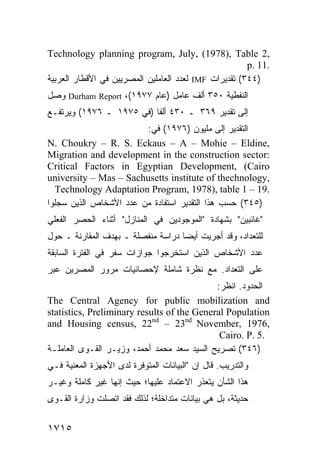 ‫,2 ‪Technology planning program, July, (1978), Table‬‬
                                                       ‫.11 .‪p‬‬
‫)٤٤٣( ﺘﻘﺩﻴﺭﺍﺕ ‪ IMF‬ﻟﻌﺩﺩ ﺍﻟﻌﺎﻤﻠﻴﻥ ﺍﻟﻤﺼﺭﻴﻴﻥ ﻓﻲ ﺍﻷﻗﻁﺎﺭ ﺍﻟﻌﺭﺒﻴﺔ‬
‫ﺍﻟﻨﻔﻁﻴﺔ ٠٥٣ ﺃﻟﻑ ﻋﺎﻤل )ﻋﺎﻡ ٧٧٩١(، ‪ Durham Report‬ﻭﺼل‬
‫ﺇﻟﻰ ﺘﻘﺩﻴﺭ ٩٦٣ ـ ٠٣٤ ﺃﻟ ﹰﺎ )ﻓﻲ ٥٧٩١ ـ ٦٧٩١( ﻭﻴﺭﺘﻔـﻊ‬
                          ‫ﻔ‬
                        ‫ﺍﻟﺘﻘﺩﻴﺭ ﺇﻟﻰ ﻤﻠﻴﻭﻥ )٦٧٩١( ﻓﻲ:‬
                                               ‫‪‬‬
‫,‪N. Choukry – R. S. Eckaus – A – Mohie – Eldine‬‬
‫:‪Migration and development in the construction sector‬‬
‫‪Critical Factors in Egyptian Development, (Cairo‬‬
‫,‪university – Mas – Sachusetts institute of thechnology‬‬
  ‫.91 – 1 ‪Technology Adaptation Program, 1978), table‬‬
‫)٥٤٣( ﺤﺴﺏ ﻫﺫﺍ ﺍﻟﺘﻘﺩﻴﺭ ﺍﺴﺘﻔﺎﺩﺓ ﻤﻥ ﻋﺩﺩ ﺍﻷﺸﺨﺎﺹ ﺍﻟﺫﻴﻥ ﺴﺠﻠﻭﺍ‬
‫"ﻏﺎﺌﺒﻴﻥ" ﺒﺸﻬﺎﺩﺓ "ﺍﻟﻤﻭﺠﻭﺩﻴﻥ ﻓﻲ ﺍﻟﻤﻨﺎﺯل" ﺃﺜﻨﺎﺀ ﺍﻟﺤﺼﺭ ﺍﻟﻔﻌﻠﻲ‬
‫ﻟﻠﺘﻌﺩﺍﺩ، ﻭﻗﺩ ﺃﺠﺭﻴﺕ ﺃﻴ ‪‬ﺎ ﺩﺭﺍﺴﺔ ﻤﻨﻔﺼﻠﺔ ـ ﺒﻬﺩﻑ ﺍﻟﻤﻘﺎﺭﻨﺔ ـ ﺤﻭل‬
                                    ‫ﻀ‬
‫ﻋﺩﺩ ﺍﻷﺸﺨﺎﺹ ﺍﻟﺫﻴﻥ ﺍﺴﺘﺨﺭﺠﻭﺍ ﺠﻭﺍﺯﺍﺕ ﺴﻔﺭ ﻓﻲ ﺍﻟﻔﺘﺭﺓ ﺍﻟﺴﺎﺒﻘﺔ‬
‫ﻋﻠﻰ ﺍﻟﺘﻌﺩﺍﺩ. ﻤﻊ ﻨﻅﺭﺓ ﺸﺎﻤﻠﺔ ﻹﺤﺼﺎﺌﻴﺎﺕ ﻤﺭﻭﺭ ﺍﻟﻤﺼﺭﻴﻥ ﻋﺒﺭ‬
                                             ‫ﺍﻟﺤﺩﻭﺩ. ﺍﻨﻅﺭ:‬
‫‪The Central Agency for public mobilization and‬‬
‫‪statistics, Preliminary results of the General Population‬‬
‫,6791 ,‪and Housing census, 22nd – 23nd November‬‬
                                              ‫.5 .‪Cairo. P‬‬
‫)٦٤٣( ﺘﺼﺭﻴﺢ ﺍﻟﺴﻴﺩ ﺴﻌﺩ ﻤﺤﻤﺩ ﺃﺤﻤﺩ، ﻭﺯﻴـﺭ ﺍﻟﻘـ ‪‬ﻯ ﺍﻟﻌﺎﻤﻠـﺔ‬
           ‫ﻭ‬
‫ﻭﺍﻟﺘﺩﺭﻴﺏ. ﻗﺎل ﺇﻥ "ﺍﻟﺒﻴﺎﻨﺎﺕ ﺍﻟﻤﺘﻭﻓﺭﺓ ﻟﺩﻯ ﺍﻷﺠﻬﺯﺓ ﺍﻟﻤﻌﻨﻴﺔ ﻓـﻲ‬
‫ﻫﺫﺍ ﺍﻟﺸﺄﻥ ﻴﺘﻌﺫﺭ ﺍﻻﻋﺘﻤﺎﺩ ﻋﻠﻴﻬﺎ؛ ﺤﻴﺙ ﺇﻨﻬﺎ ﻏﻴﺭ ﻜﺎﻤﻠﺔ ﻭﻏﻴـﺭ‬
‫ﺤﺩﻴﺜﺔ، ﺒل ﻫﻲ ﺒﻴﺎﻨﺎﺕ ﻤﺘﺩﺍﺨﻠﺔ؛ ﻟﺫﻟﻙ ﻓﻘﺩ ﺍﺘﺼﻠﺕ ﻭﺯﺍﺭﺓ ﺍﻟﻘـﻭﻯ‬


‫٥١٧١‬
 