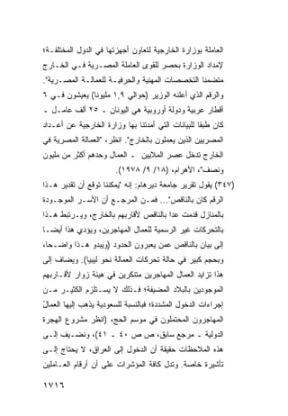 ‫ﺍﻟﻌﺎﻤﻠﺔ ﺒﻭﺯﺍﺭﺓ ﺍﻟﺨﺎﺭﺠﻴﺔ ﻟﺘﻌﺎﻭﻥ ﺃﺠﻬﺯﺘﻬﺎ ﻓﻲ ﺍﻟﺩﻭل ﺍﻟﻤﺨﺘﻠﻔـﺔ؛‬
‫ﻹﻤﺩﺍﺩ ﺍﻟﻭﺯﺍﺭﺓ ﺒﺤﺼﺭ ﻟﻠﻘ ‪‬ﻯ ﺍﻟﻌﺎﻤﻠﺔ ﺍﻟﻤﺼـﺭﻴﺔ ﻓـﻲ ﺍﻟﺨـﺎﺭﺝ‬
                              ‫ﻭ‬
‫ﻤﺘﻀﻤ ﹰﺎ ﺍﻟﺘﺨﺼﺼﺎﺕ ﺍﻟﻤﻬﻨﻴﺔ ﻭﺍﻟﺤ ‪‬ﻓﻴـﺔ ﻟﻠﻌﻤﺎﻟـﺔ ﺍﻟﻤﺼـﺭﻴﺔ".‬
                        ‫ِﺭ‬                       ‫ﻨ‬
‫ﻭﺍﻟﺭﻗﻡ ﺍﻟﺫﻱ ﺃﻋﻠﻨﻪ ﺍﻟﻭﺯﻴﺭ )ﺤﻭﺍﻟﻲ ٩,١ ﻤﻠﻴﻭ ﹰﺎ( ﻴﻌﻴﺸﻭﻥ ﻓـﻲ ٦‬
               ‫ﻨ‬
‫ﺃﻗﻁﺎﺭ ﻋﺭﺒﻴﺔ ﻭﺩﻭﻟﺔ ﺃﻭﺭﻭﺒﻴﺔ ﻫﻲ ﺍﻟﻴﻭﻨﺎﻥ ـ ٥٢ ﺃﻟﻑ ﻋﺎﻤـل ـ‬
‫ﻜﺎﻥ ﻁﺒ ﹰﺎ ﻟﻠﺒﻴﺎﻨﺎﺕ ﺍﻟﺘﻲ ﺃﻤﺩﺘﻨﺎ ﺒﻬﺎ ﻭﺯﺍﺭﺓ ﺍﻟﺨﺎﺭﺠﻴﺔ ﻋﻥ ﺃﻋـﺩﺍﺩ‬
                                                   ‫ﻘ‬
‫ﺍﻟﻤﺼﺭﻴﻴﻥ ﺍﻟﺫﻴﻥ ﻴﻌﻤﻠﻭﻥ ﺒﺎﻟﺨﺎﺭﺝ". ﺍﻨﻅﺭ، "ﺍﻟﻌﻤﺎﻟﺔ ﺍﻟﻤﺼﺭﻴﺔ ﻓﻲ‬
‫ﺍﻟﺨﺎﺭﺝ ﺘﺩﺨل ﻋﺼﺭ ﺍﻟﻤﻼﻴﻴﻥ ـ ﺍﻟﻌﻤﺎل ﻭﺤﺩﻫﻡ ﺃﻜﺜﺭ ﻤﻥ ﻤﻠﻴﻭﻥ‬
                       ‫ﻭﻨﺼﻑ"، ﺍﻷﻫﺭﺍﻡ، )٨١/ ٩/ ٨٧٩١(.‬
‫)٧٤٣( ﻴﻘﻭل ﺘﻘﺭﻴﺭ ﺠﺎﻤﻌﺔ ﺩﻴﺭﻫﺎﻡ: ﺇﻨﻪ "ﻴﻤﻜﻨﻨﺎ ﺘﻭﻗﻊ ﺃﻥ ﺘﻘﺩﻴﺭ ﻫـﺫﺍ‬
‫ﺍﻟﺭﻗﻡ ﻜﺎﻥ ﺒﺎﻟﻨﺎﻗﺹ"... ﻓﻤـﻥ ﺍﻟﻤﺭﺠـﻊ ﺃﻥ ﺍﻷﺴـﺭ ﺍﻟﻤﻭﺠـﻭﺩﺓ‬
‫ﺒﺎﻟﻤﻨﺎﺯل ﻗﺩﻤﺕ ﻋ ‪‬ﺍ ﺒﺎﻟﻨﺎﻗﺹ ﻷﻗﺎﺭﺒﻬﻡ ﺒﺎﻟﺨﺎﺭﺝ، ﻭﻴـﺭﺘﺒﻁ ﻫـﺫﺍ‬
                                       ‫ﺩ‬
‫ﺒﺎﻟﺘﺤﺭﻜﺎﺕ ﻏﻴﺭ ﺍﻟﺭﺴﻤﻴﺔ ﻟﻠﻌﻤﺎل ﺍﻟﻤﻬﺎﺠﺭﻴﻥ، ﻭﻴﺅﺩﻱ ﻫﺫﺍ ﺃﻴ ‪‬ـﺎ‬
  ‫ﻀ‬
‫ﺇﻟﻰ ﺒﻴﺎﻥ ﺒﺎﻟﻨﺎﻗﺹ ﻋﻤﻥ ﻴﻌﺒﺭﻭﻥ ﺍﻟﺤﺩﻭﺩ )ﻭﻴﺒﺩﻭ ﻫـﺫﺍ ﻭﺍﻀـ ‪‬ﺎ،‬
  ‫ﺤ‬
‫ﻭﺒﺤﺠﻡ ﻜﺒﻴﺭ ﻓﻲ ﺤﺎﻟﺔ ﺘﺤﺭﻜﺎﺕ ﺍﻟﻌﻤﺎﻟﺔ ﻨﺤﻭ ﻟﻴﺒﻴﺎ(. ﻭ ‪‬ﻀﺎﻑ ﺇﻟﻰ‬
       ‫ﻴ‬
‫ﻫﺫﺍ ﺘﺯﺍﻴﺩ ﺍﻟﻌﻤﺎل ﺍﻟﻤﻬﺎﺠﺭﻴﻥ ﻤﺘﻨﻜﺭﻴﻥ ﻓﻲ ﻫﻴﺌﺔ ﺯﻭﺍﺭ ﻷﻗـﺎﺭﺒﻬﻡ‬
‫ﺍﻟﻤﻭﺠﻭﺩﻴﻥ ﺒﺎﻟﺒﻼﺩ ﺍﻟﻤﻀﻴﻔﺔ؛ ﻓـﺫﻟﻙ ﻻ ﻴﺴـﺘﻠﺯﻡ ﺍﻟﻜﺜﻴـﺭ ﻤـﻥ‬
‫ﺇﺠﺭﺍﺀﺍﺕ ﺍﻟﺩﺨﻭل ﺍﻟﻤﺸﺩﺩﺓ؛ ﻓﺒﺎﻟﻨﺴﺒﺔ ﻟﻠﺴﻌﻭﺩﻴﺔ ﻴﺫﻫﺏ ﺇﻟﻴﻬﺎ ﺍﻟﻌﻤﺎل‬
‫ُ‬
‫ﺍﻟﻤﻬﺎﺠﺭﻭﻥ ﺍﻟﻤﺤﺘﻤﻠﻭﻥ ﻓﻲ ﻤﻭﺴﻡ ﺍﻟﺤﺞ، )ﺍﻨﻅﺭ ﻤﺸﺭﻭﻉ ﺍﻟﻬﺠﺭﺓ‬
‫ﺍﻟﺩﻭﻟﻴﺔ ـ ﻤﺭﺠﻊ ﺴﺎﺒﻕ، ﺹ ﺹ ٠٤ ـ ١٤(، ﻭ ﹸﻀـﻴﻑ ﺇﻟـﻰ‬
         ‫ﻨ‬
‫ﻫﺫﻩ ﺍﻟﻤﻼﺤﻅﺎﺕ ﺤﻘﻴﻘﺔ ﺃﻥ ﺍﻟﺩﺨﻭل ﺇﻟﻰ ﺍﻟﻌﺭﺍﻕ، ﻻ ﻴﺤﺘﺎﺝ ﺇﻟـﻰ‬
‫ﺘﺄﺸﻴﺭﺓ ﺨﺎﺼﺔ. ﻭﺘﺩل ﻜﺎﻓﺔ ﺍﻟﻤﺅﺸﺭﺍﺕ ﻋﻠﻰ ﺃﻥ ﺃﺭﻗﺎﻡ ﺍﻟﻌـﺎﻤﻠﻴﻥ‬

‫٦١٧١‬
 