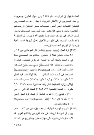 ‫ﺍﻟﻤﻁﻠﻌﺔ ﻴﻘﻭل ﺇﻥ ﺍﻟﺭﻗﻡ ﺒﻌﺩ ﻋﺎﻡ ٨٧٩١ ﻴﺩﻭﺭ ﺤﻭل ﺍﻟﻤﻠﻴﻭﻥ، ﻭﻤﻌﺭﻭﻑ‬
‫ﹲ‬
‫ﺃﻥ ﻋﺩﺩ ﺍﻟﻤﺼﺭﻴﻴﻥ ﻓﻲ ﺍﻷﻗﻁﺎﺭ ﺍﻟﻌﺭﺒﻴﺔ، ﻻ ﻴﻤﺜـل ﻋـﺩﺩ ﺍﻟﻤﺼـﺭﻴﻴﻥ‬
                                                       ‫‪‬‬
‫ﺍﻟﻨﺸﻁﻴﻥ ﺍﻗﺘﺼﺎﺩ ‪‬ﺎ )ﻋﻠﻰ ﺃﺴﺎﺱ ﺍﺼﻁﺤﺎﺏ ﺒﻌﺽ ﺍﻟﻌﺎﻤﻠﻴﻥ ﻟﺯﻭﺠـﺎﺘﻬﻡ‬
                                         ‫ﻴ‬
‫ﻭﺃﻁﻔﺎﻟﻬﻡ(. ﻭﻟﻜﻥ ﻻ ﻴﻌﻨﻲ ﻫﺫﺍ ﺨﻔﺽ ﻋﺩﺩ ﺍﻟﻨﺸـﻁﻴﻥ ﺍﻗﺘﺼـﺎﺩ ‪‬ﺎ ﻭﻓـﻕ‬
      ‫ﻴ‬                                     ‫‪‬‬
‫ﺍﻟﻨﺴﺏ ﺍﻟﺴﺎﺌﺩﺓ ﻓﻲ ﻅﺭﻭﻑ ﺍﺠﺘﻤﺎﻋﻴـﺔ ﺘﻘﻠﻴﺩﻴـﺔ؛ ﺇﺫ ﻴﺒـﺩﻭ ﺃﻥ ﺍﻟﻐﺎﻟﺒﻴـﺔ‬
‫ﻻ ﺘﺼﻁﺤﺏ ﺍﻷﺴﺭﺓ، ﻭﻓﻲ ﻜﺜﻴﺭ ﻤﻥ ﺍﻷﺤﻴﺎﻥ ﺘﻌﻤل ﺍﻟﺯﻭﺠﺔ ﺍﻟ ‪‬ﺼـﺎﺤﺒﺔ‬
      ‫ﻤ‬
                              ‫ﻟﺯﻭﺠﻬﺎ، ﺃﻭ ﺍﻟﺯﻭﺝ ﺍﻟﻤﺼﺎﺤﺏ ﻟﺯﻭﺠﺘﻪ.‬
‫)٧٤٣( ﻗﻭﺓ ﺍﻟﻌﻤل )‪ (Labour Force‬ﺘﺸﻤل ﻜل ﺍﻟﻤﻭﺍﻁﻨﻴﻥ ﺒﻴﻥ ٢١ ﻭ‬
‫٥٦ ﺴﻨﺔ، ﻋﺎﻤﻠﻴﻥ ﻓﻌﻼ ﺃﻭ ﻋﺎﻁﻠﻴﻥ. ﺍﺴ ﹸﺨ ِﻡ ﻫﺫﺍ ﺍﻟﻤﺼﻁﻠﺢ ﻋﺎﺩﺓ‬
‫ﹰ‬                 ‫ﺘ ﺩ‬                ‫ﹰ‬
‫ﻓﻲ ﺩﺭﺍﺴﺎﺕ ﺒﺎﻟﻌ ‪‬ﻨﺔ ﺃﺠﺭﺍﻫﺎ ﺍﻟﺠﻬﺎﺯ ﺍﻟﻤﺭﻜﺯﻱ ﻟﻠﺘﻌﺒﺌـﺔ ﺍﻟﻌﺎﻤـﺔ‬
                                         ‫ﻴ‬
‫ﻭﺍﻹﺤﺼﺎﺀ، ﻭﻴﺘﻨﺎﻅﺭ ﻫﺫﺍ ﺍﻟﻤﺼـﻁﻠﺢ ﻤـﻊ ﻤﺼـﻁﻠﺢ ﺍﻟﺴـﻜﺎﻥ‬
‫ـﺎﺩ ‪‬ﺎ )‪(Economically Active Population‬‬
                                  ‫ـ ِﻴﻥ ﺍﻗﺘﺼـ ﻴ‬
                                            ‫ﺍﻟﻨﺸـ ﻁ‬
‫ﺍﻟﻤﺴﺘﺨﺩﻡ ﻓﻲ ﺍﻟﺘﻌﺩﺍﺩ ﺍﻟﻌﺎﻡ ﻟﻠﺴﻜﺎﻥ ـ ﻭﻓ ﹰﺎ ﻟﻬﺫﺍ ﻜﺎﻨﺕ ﻗﻭﺓ ﺍﻟﻌﻤل‬
                     ‫ﻘ‬
‫٧,٩ ﻤﻠﻴﻭ ﹰﺎ )٤٧٩١(، ﻭ٦,٠١ ﻤﻠﻴﻭ ﹰﺎ )٦٧٩١( ﺤﺴﺏ ﺍﻟﺘﻌـﺩﺍﺩ،‬
                      ‫ﻨ‬                     ‫ﻨ‬
‫)ﻭﻟﻜﻥ ﻭﺯﺍﺭﺓ ﺍﻟﺘﺨﻁﻴﻁ ﺘﺫﻜﺭ ﺭﻗ ‪‬ﺎ ﻤﻐـﺎﻴ ‪‬ﺍ ﻟﻌـﺎﻡ ٦٧٩١: ٦,٩‬
                 ‫ﺭ‬        ‫ﻤ‬
‫ﻤﻠﻴﻭ ﹰﺎ ـ ﺍﻟﺨﻁﺔ ﺍﻟﺨﻤﺴﻴﺔ ٨٧/ ٢٨٩١! ﺍﻟﻤﺠﻠﺩ ﺍﻟﺜـﺎﻨﻲ ـ ﺹ‬
                                              ‫ﻨ‬
‫٠٠٢(. ﻭﺘﺘﻭﻗﻊ ﻭﺯﺍﺭﺓ ﺍﻟﻘﻭﻯ ﺍﻟﻌﺎﻤﻠﺔ ﺃﻥ ﺘﺼل ﻗﻭﺓ ﺍﻟﻌﻤل ﺇﻟـﻰ‬
‫٩,١١ ﻤﻠﻴﻭ ﹰﺎ ﻋﺎﻡ ٠٨٩١ )ﺍﻨﻅﺭ ,‪Migration and Employment‬‬
                                          ‫ﻨ‬
                                        ‫1 – 1 ‪.op. cit., table‬‬
‫)٨٤٣( ﻤﺸﺭﻭﻉ ﺍﻟﻬﺠﺭﺓ ﺍﻟﺩﻭﻟﻴﺔ، ﻤﺭﺠﻊ ﺴﺎﺒﻕ، ﺹ ﺹ ٣٧ ـ ٥٧.‬
‫ﻭﻴﺒﺩﻭ ﺃﻥ ﺍﻟﺩﺭﺍﺴﺔ ﺘﻭﺭﻁﺕ ﻓﻲ ﻫﺫﻩ ﺍﻟﻔﺭﻭﺽ ﻭﺍﻟﻨﺘﺎﺌﺞ ﺍﻟﻐﺭﺒﻴـﺔ؛‬
‫ﻷﻨﻬﺎ ﺤﺎﻭﻟﺕ ﺃﻥ ﺘﺠﻴﺏ ﻋﻠﻰ ﺴﺅﺍل ﻤﻌﻘﻭل ﻭﻤﺸﺭﻭﻉ ﻫﻭ: ﻟﻤـﺎﺫﺍ‬

‫٨١٧١‬
 