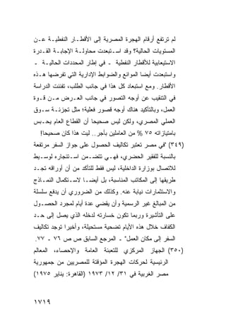 ‫ﻟﻡ ﺘﺭﺘﻔﻊ ﺃﺭﻗﺎﻡ ﺍﻟﻬﺠﺭﺓ ﺍﻟﻤﺼﺭﻴﺔ ﺇﻟﻰ ﺍﻷﻗﻁـﺎﺭ ﺍﻟﻨﻔﻁﻴـﺔ ﻋـﻥ‬
‫ﺍﻟﻤﺴﺘﻭﻴﺎﺕ ﺍﻟﺤﺎﻟﻴﺔ؟ ﻭﻗﺩ ﺍﺴـﺘﺒﻌﺩﺕ ﻤﺤﺎﻭﻟـﺔ ﺍﻹﺠﺎﺒـﺔ ﺍﻟﻘـﺩﺭﺓ‬
‫ﺍﻻﺴﺘﻴﻌﺎﺒﻴﺔ ﻟﻸﻗﻁﺎﺭ ﺍﻟﻨﻔﻁﻴﺔ ـ ﻓﻲ ﺇﻁﺎﺭ ﺍﻟﻤﺤﺩﺩﺍﺕ ﺍﻟﺤﺎﻟﻴـﺔ ـ‬
‫ﻭﺍﺴﺘﺒﻌﺩﺕ ﺃﻴ ‪‬ﺎ ﺍﻟﻤﻭﺍﻨﻊ ﻭﺍﻟﻀﻭﺍﺒﻁ ﺍﻹﺩﺍﺭﻴﺔ ﺍﻟﺘﻲ ﺘﻔﺭﻀﻬﺎ ﻫـﺫﻩ‬
                                           ‫ﻀ‬
‫ﺍﻷﻗﻁﺎﺭ. ﻭﻤﻊ ﺍﺴﺘﺒﻌﺎﺩ ﻜل ﻫﺫﺍ ﻓﻲ ﺠﺎﻨﺏ ﺍﻟﻁﻠﺏ، ﺘﻔﻨﻨﺕ ﺍﻟﺩﺭﺍﺴﺔ‬
‫ﻓﻲ ﺍﻟﺘﻨﻘﻴﺏ ﻋﻥ ﺃﻭﺠﻪ ﺍﻟﺘﺼﻭﺭ ﻓﻲ ﺠﺎﻨﺏ ﺍﻟﻌـﺭﺽ ﻤـﻥ ﻗـﻭﺓ‬
‫ﺍﻟﻌﻤل، ﻭﺒﺎﻟﺘﺄﻜﻴﺩ ﻫﻨﺎﻙ ﺃﻭﺠﻪ ﻗﺼﻭﺭ ﻓﻌﻠﻴﺔ؛ ﻤﺜل ﺘﺠﺯﺌـﺔ ﺴـﻭﻕ‬
‫ﺍﻟﻌﻤﻠﻲ ﺍﻟﻤﺼﺭﻱ، ﻭﻟﻜﻥ ﻟﻴﺱ ﺼﺤﻴ ‪‬ﺎ ﺃﻥ ﺍﻟﻘﻁﺎﻉ ﺍﻟﻌﺎﻡ ﻴﺤـﺒﺱ‬
                       ‫ﺤ‬
  ‫ﺒﺎﻤﺘﻴﺎﺯﺍﺘﻪ ٥٧ % ﻤﻥ ﺍﻟﻌﺎﻤﻠﻴﻥ ﺒﺄﺠﺭ.. ﻟﻴﺕ ﻫﺫﺍ ﻜﺎﻥ ﺼﺤﻴ ‪‬ﺎ!‬
    ‫ﺤ‬
‫)٩٤٣( "ﻓﻲ ﻤﺼﺭ ﺘﻌﺘﺒﺭ ﺘﻜﺎﻟﻴﻑ ﺍﻟﺤﺼﻭل ﻋﻠﻰ ﺠﻭﺍﺯ ﺍﻟﺴﻔﺭ ﻤﺭﺘﻔﻌﺔ‬
‫ﺒﺎﻟﻨﺴﺒﺔ ﻟﻠﻔﻘﻴﺭ ﺍﻟﺤﻀﺭﻱ، ﻓﻬـﻲ ﺘﺘﻀـﻤﻥ ﺍﺴـﺘﺌﺠﺎﺭﻩ ﻟﻭﺴـﻴﻁ‬
‫ﻟﻼﺘﺼﺎل ﺒﻭﺯﺍﺭﺓ ﺍﻟﺩﺍﺨﻠﻴﺔ، ﻟﻴﺱ ﻓﻘﻁ ﻟﻠﺘﺄﻜﺩ ﻤﻥ ﺃﻥ ﺃﻭﺭﺍﻗﻪ ﺘﺠـﺩ‬
‫ﻁﺭﻴﻘﻬﺎ ﺇﻟﻰ ﺍﻟﻤﻜﺎﺘﺏ ﺍﻟﻤﻨﺎﺴﺒﺔ، ﺒل ﺃﻴ ‪‬ـﺎ ﻻﺴـﺘﻜﻤﺎل ﺍﻟﻨﻤـﺎﺫﺝ‬
                    ‫ﻀ‬
‫ﻭﺍﻻﺴﺘﺜﻤﺎﺭﺍﺕ ﻨﻴﺎﺒﺔ ﻋﻨﻪ. ﻭﻜﺫﻟﻙ ﻤﻥ ﺍﻟﻀﺭﻭﺭﻱ ﺃﻥ ﻴﺩﻓﻊ ﺴﻠﺴﻠﺔ‬
‫ﻤﻥ ﺍﻟﻤﺒﺎﻟﻎ ﻏﻴﺭ ﺍﻟﺭﺴﻤﻴﺔ ﻭﺃﻥ ﻴﻘﻀﻲ ﻋﺩﺓ ﺃﻴﺎﻡ ﻟﻤﺠﺭﺩ ﺍﻟﺤﺼـﻭل‬
‫ﻋﻠﻰ ﺍﻟﺘﺄﺸﻴﺭﺓ ﻭﺭﺒﻤﺎ ﺘﻜﻭﻥ ﺨﺴﺎﺭﺘﻪ ﻟﺩﺨﻠﻪ ﺍﻟﺫﻱ ﻴﺼل ﺇﻟﻰ ﺤـﺩ‬
‫ﺍﻟﻜﻔﺎﻑ ﺨﻼل ﻫﺫﻩ ﺍﻷﻴﺎﻡ ﺘﻀﺤﻴﺔ ﻤﺴﺘﺤﻴﻠﺔ، ﻭﺃﺨﻴ ‪‬ﺍ ﺘﻭﺠﺩ ﺘﻜﺎﻟﻴﻑ‬
             ‫ﺭ‬
‫ﺍﻟﺴﻔﺭ ﺇﻟﻰ ﻤﻜﺎﻥ ﺍﻟﻌﻤل" ـ ﺍﻟﻤﺭﺠﻊ ﺍﻟﺴﺎﺒﻕ ﺹ ﺹ ٦٧ ـ ٧٧.‬
‫)٠٥٣( ﺍﻟﺠﻬﺎﺯ ﺍﻟﻤﺭﻜﺯﻱ ﻟﻠﺘﻌﺒﺌﺔ ﺍﻟﻌﺎﻤﺔ ﻭﺍﻹﺤﺼﺎﺀ، ﺍﻟﻤﻌﺎﻟﻡ‬
‫ﺍﻟﺭﺌﻴﺴﻴﺔ ﻟﺤﺭﻜﺎﺕ ﺍﻟﻬﺠﺭﺓ ﺍﻟﻤﺅﻗﺘﺔ ﻟﻠﻤﺼﺭﻴﻴﻥ ﻤﻥ ﺠﻤﻬﻭﺭﻴﺔ‬
‫ﻤﺼﺭ ﺍﻟﻐﺭﺒﻴﺔ ﻓﻲ ١٣/ ٢١/ ٣٧٩١ )ﺍﻟﻘﺎﻫﺭﺓ: ﻴﻨﺎﻴﺭ ٥٧٩١(‬



‫٩١٧١‬
 