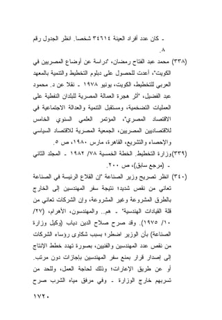 ‫ـ ﻜﺎﻥ ﻋﺩﺩ ﺃﻓﺭﺍﺩ ﺍﻟﻌﻴﻨﺔ ٤١٦٤٣ ﺸﺨ ‪‬ﺎ. ﺍﻨﻅﺭ ﺍﻟﺠﺩﻭل ﺭﻗﻡ‬
                  ‫ﺼ‬
                                                    ‫٨.‬
‫)٨٣٣( ﻤﺤﻤﺩ ﻋﺒﺩ ﺍﻟﻔﺘﺎﺡ ﺭﻤﻀﺎﻥ، "ﺩﺭﺍﺴﺔ ﻋﻥ ﺃﻭﻀﺎﻉ ﺍﻟﻤﺼﺭﻴﻴﻥ ﻓﻲ‬
‫ﺍﻟﻜﻭﻴﺕ"، ﺃﻋﺩﺕ ﻟﻠﺤﺼﻭل ﻋﻠﻰ ﺩﺒﻠﻭﻡ ﺍﻟﺘﺨﻁﻴﻁ ﻭﺍﻟﺘﻨﻤﻴﺔ ﺒﺎﻟﻤﻌﻬﺩ‬
‫ﺍﻟﻌﺭﺒﻲ ﻟﻠﺘﺨﻁﻴﻁ، ﺍﻟﻜﻭﻴﺕ، ﻴﻭﻨﻴﻭ ٨٧٩١ ـ ﻨﻘﻼ ﻋﻥ ﺩ. ﻤﺤﻤﻭﺩ‬
            ‫ﹰ‬
‫ﻋﺒﺩ ﺍﻟﻔﻀﻴل، "ﺃﺜﺭ ﻫﺠﺭﺓ ﺍﻟﻌﻤﺎﻟﺔ ﺍﻟﻤﺼﺭﻴﺔ ﻟﻠﺒﻠﺩﺍﻥ ﺍﻟﻨﻔﻁﻴﺔ ﻋﻠﻰ‬
‫ﺍﻟﻌﻤﻠﻴﺎﺕ ﺍﻟﺘﻀﺨﻤﻴﺔ، ﻭﻤﺴﺘﻘﺒل ﺍﻟﺘﻨﻤﻴﺔ ﻭﺍﻟﻌﺩﺍﻟﺔ ﺍﻻﺠﺘﻤﺎﻋﻴﺔ ﻓﻲ‬
‫ﺍﻻﻗﺘﺼﺎﺩ ﺍﻟﻤﺼﺭﻱ"، ﺍﻟﻤﺅﺘﻤﺭ ﺍﻟﻌﻠﻤﻲ ﺍﻟﺴﻨﻭﻱ ﺍﻟﺨﺎﻤﺱ‬
‫ﻟﻼﻗﺘﺼﺎﺩﻴﻴﻥ ﺍﻟﻤﺼﺭﻴﻴﻥ، ﺍﻟﺠﻤﻌﻴﺔ ﺍﻟﻤﺼﺭﻴﺔ ﻟﻼﻗﺘﺼﺎﺩ ﺍﻟﺴﻴﺎﺴﻲ‬
        ‫ﻭﺍﻹﺤﺼﺎﺀ ﻭﺍﻟﺘﺸﺭﻴﻊ، ﺍﻟﻘﺎﻫﺭﺓ، ﻤﺎﺭﺱ ٠٨٩١، ﺹ ٥.‬
‫)٩٣٣( ﻭﺯﺍﺭﺓ ﺍﻟﺘﺨﻁﻴﻁ. ﺍﻟﺨﻁﺔ ﺍﻟﺨﻤﺴﻴﺔ ٨٧/ ٢٨٩١ ـ ﺍﻟﻤﺠﻠﺩ ﺍﻟﺜﺎﻨﻲ‬
                              ‫ـ )ﻤﺭﺠﻊ ﺴﺎﺒﻕ(، ﺹ ٠٠٢.‬
‫)٠٤٣( ﺍﻨﻅﺭ ﺘﺼﺭﻴﺢ ﻭﺯﻴﺭ ﺍﻟﺼﻨﺎﻋﺔ "ﺇﻥ ﺍﻟﻘﻼﻉ ﺍﻟﺭﺌﻴ ‪‬ﺔ ﻓﻲ ﺍﻟﺼﻨﺎﻋﺔ‬
            ‫ﺴ‬
‫ﺘﻌﺎﻨﻲ ﻤﻥ ﻨﻘﺹ ﺸﺩﻴﺩ؛ ﻨﺘﻴﺠﺔ ﺴﻔﺭ ﺍﻟﻤﻬﻨﺩﺴﻴﻥ ﺇﻟﻰ ﺍﻟﺨﺎﺭﺝ‬
‫ﺒﺎﻟﻁﺭﻕ ﺍﻟﻤﺸﺭﻭﻋﺔ ﻭﻏﻴﺭ ﺍﻟﻤﺸﺭﻭﻋﺔ، ﻭﺇﻥ ﺍﻟﺸﺭﻜﺎﺕ ﺘﻌﺎﻨﻲ ﻤﻥ‬
‫ﻗﻠﺔ ﺍﻟﻘﻴﺎﺩﺍﺕ ﺍﻟﻬﻨﺩﺴﻴﺔ" ـ ﻫﻡ.. ﻭﺍﻟﻤﻬﻨﺩﺴﻭﻥ، ﺍﻷﻫﺭﺍﻡ، )٧٢/‬
‫٠١/ ٥٧٩١(. ﻭﻗﺩ ﺼﺭﺡ ﺼﻼﺡ ﺍﻟﺩﻴﻥ ﺩﻴﺎﺏ )ﻭﻜﻴل ﻭﺯﺍﺭﺓ‬
‫ﺍﻟﺼﻨﺎﻋﺔ( ﺒﺄﻥ ﺍﻟﻭﺯﻴﺭ ﺍﻀﻁﺭ؛ ﺒﺴﺒﺏ ﺸﻜﺎ ‪‬ﻯ ﺭﺅﺴﺎﺀ ﺍﻟﺸﺭﻜﺎﺕ‬
               ‫ﻭ‬
‫ﻤﻥ ﻨﻘﺹ ﻋﺩﺩ ﺍﻟﻤﻬﻨﺩﺴﻴﻥ ﻭﺍﻟﻔﻨﻴﻴﻥ، ﺒﺼﻭﺭﺓ ﺘﻬﺩﺩ ﺨﻁﻁ ﺍﻹﻨﺘﺎﺝ‬
‫ﺇﻟﻰ ﺇﺼﺩﺍﺭ ﻗﺭﺍﺭ ﺒﻤﻨﻊ ﺴﻔﺭ ﺍﻟﻤﻬﻨﺩ ِﻴﻥ ﺒﺈﺠﺎﺯﺍﺕ ﺩﻭﻥ ﻤﺭﺘﺏ.‬
                    ‫ﺴ‬
‫ﺃﻭ ﻋﻥ ﻁﺭﻴﻕ ﺍﻹﻋﺎﺭﺍﺕ؛ ﻭﺫﻟﻙ ﻟﺤﺎﺠﺔ ﺍﻟﻌﻤل، ﻭﻟﻠﺤﺩ ﻤﻥ‬
‫ﺘﺴﺭﺒﻬﻡ ﺨﺎﺭﺝ ﺍﻟﻭﺯﺍﺭﺓ ـ ﻭﻓﻲ ﻤﺭﻓﻕ ﻤﻴﺎﻩ ﺍﻟﺸﺭﺏ ﺼﺭﺡ‬

‫٠٢٧١‬
 