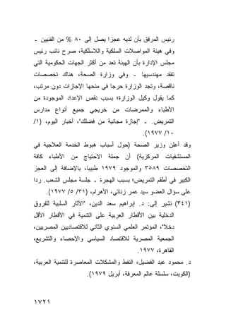 ‫ﺭﺌﻴﺱ ﺍﻟﻤﺭﻓﻕ ﺒﺄﻥ ﻟﺩﻴﻪ ﻋﺠ ‪‬ﺍ ﻴﺼل ﺇﻟﻰ ٠٨ % ﻤﻥ ﺍﻟﻔﻨﻴﻴﻥ ـ‬
                           ‫ﺯ‬
‫ﻭﻓﻲ ﻫﻴﺌﺔ ﺍﻟﻤﻭﺍﺼﻼﺕ ﺍﻟﺴﻠﻜﻴﺔ ﻭﺍﻟﻼﺴﻠﻜﻴﺔ، ﺼﺭﺡ ﻨﺎﺌﺏ ﺭﺌﻴﺱ‬
‫ﻤﺠﻠﺱ ﺍﻹﺩﺍﺭﺓ ﺒﺄﻥ ﺍﻟﻬﻴﺌﺔ ﺘﻌﺩ ﻤﻥ ﺃﻜﺜﺭ ﺍﻟﺠﻬﺎﺕ ﺍﻟﺤﻜﻭﻤﻴﺔ ﺍﻟﺘﻲ‬
‫ﺘﻔﻘﺩ ﻤﻬﻨﺩﺴﻴﻬﺎ ـ ﻭﻓﻲ ﻭﺯﺍﺭﺓ ﺍﻟﺼﺤﺔ، ﻫﻨﺎﻙ ﺘﺨﺼﺼﺎﺕ‬
‫ﻨﺎﻗﺼﺔ، ﻭﺘﺠﺩ ﺍﻟﻭﺯﺍﺭﺓ ﺤﺭ ‪‬ﺎ ﻓﻲ ﻤﻨﺤﻬﺎ ﺍﻹﺠﺎﺯﺍﺕ ﺩﻭﻥ ﻤﺭﺘﺏ،‬
                            ‫ﺠ‬
‫ﻜﻤﺎ ﻴﻘﻭل ﻭﻜﻴل ﺍﻟﻭﺯﺍﺭﺓ؛ ﺒﺴﺒﺏ ﻨﻘﺹ ﺍﻹﻋﺩﺍﺩ ﺍﻟﻤﻭﺠﻭﺩﺓ ﻤﻥ‬
‫ﺍﻷﻁﺒﺎﺀ ﻭﺍﻟﻤﻤﺭﻀﺎﺕ ﻤﻥ ﺨﺭﻴﺠﻲ ﺠﻤﻴﻊ ﺃﻨﻭﺍﻉ ﻤﺩﺍﺭﺱ‬
‫ﺍﻟﺘﻤﺭﻴﺽ. ـ "ﺇﺠﺎﺯﺓ ﻤﺠﺎﻨﻴﺔ ﻤﻥ ﻓﻀﻠﻙ"، ﺃﺨﺒﺎﺭ ﺍﻟﻴﻭﻡ، )١/‬
                                          ‫٠١/ ٧٧٩١(.‬
‫ﻭﻗﺩ ﺃﻋﻠﻥ ﻭﺯﻴﺭ ﺍﻟﺼﺤﺔ )ﺤﻭل ﺃﺴﺒﺎﺏ ﻫﺒﻭﻁ ﺍﻟﺨﺩﻤﺔ ﺍﻟﻌﻼﺠﻴﺔ ﻓﻲ‬
‫ﺍﻟﻤﺴﺘﺸﻔﻴﺎﺕ ﺍﻟﻤﺭﻜﺯﻴﺔ( ﺃﻥ ﺠﻤﻠﺔ ﺍﻻﺤﺘﻴﺎﺝ ﻤﻥ ﺍﻷﻁﺒﺎﺀ ﻜﺎﻓﺔ‬
‫ﺍﻟﺘﺨﺼﺼﺎﺕ ٩٨٥٣ ﻭﺍﻟﻤﻭﺠﻭﺩ ٩٧٩١ ﻁﺒﻴ ‪‬ﺎ، ﺒﺎﻹﻀﺎﻓﺔ ﺇﻟﻰ ﺍﻟﻌﺠﺯ‬
                    ‫ﺒ‬
‫ﺍﻟﻜﺒﻴﺭ ﻓﻲ ﺃﻁﻘﻡ ﺍﻟﺘﻤﺭﻴﺽ؛ ﺒﺴﺒﺏ ﺍﻟﻬﺠﺭﺓ ـ ﺠﻠﺴﺔ ﻤﺠﻠﺱ ﺍﻟﺸﻌﺏ. ﺭ ‪‬ﺍ‬
 ‫ﺩ‬
    ‫ﻋﻠﻰ ﺴﺅﺍل ﺍﻟﻌﻀﻭ ﺴﻴﺩ ﻋﻤﺭ ﺯﻨﺎﺘﻲ، ﺍﻷﻫﺭﺍﻡ، )١٣/ ٥/ ٧٧٩١(.‬
‫)١٤٣( ﹸﺸﻴﺭ ﺇﻟﻰ: ﺩ. ﺇﺒﺭﺍﻫﻴﻡ ﺴﻌﺩ ﺍﻟﺩﻴﻥ، "ﺍﻵﺜﺎﺭ ﺍﻟﺴﻠﺒﻴﺔ ﻟﻠﻔﺭﻭﻕ‬
                                                    ‫ﻨ‬
‫ﺍﻟﺩﺨﻠ ‪‬ﺔ ﺒﻴﻥ ﺍﻷﻗﻁﺎﺭ ﺍﻟﻌﺭﺒﻴﺔ ﻋﻠﻰ ﺍﻟﺘﻨﻤﻴﺔ ﻓﻲ ﺍﻷﻗﻁﺎﺭ ﺍﻷﻗل‬
                                               ‫ﻴ‬
‫ﺩﺨﻼ"، ﺍﻟﻤﺅﺘﻤﺭ ﺍﻟﻌﻠﻤﻲ ﺍﻟﺴﻨﻭﻱ ﺍﻟﺜﺎﻨﻲ ﻟﻼﻗﺘﺼﺎﺩﻴﻴﻥ ﺍﻟﻤﺼﺭﻴﻴﻥ،‬
                                                    ‫ﹰ‬
‫ﺍﻟﺠﻤﻌﻴﺔ ﺍﻟﻤﺼﺭﻴﺔ ﻟﻼﻗﺘﺼﺎﺩ ﺍﻟﺴﻴﺎﺴﻲ ﻭﺍﻹﺤﺼﺎﺀ ﻭﺍﻟﺘﺸﺭﻴﻊ،‬
                                        ‫ﺍﻟﻘﺎﻫﺭﺓ، ٧٧٩١.‬
‫ﺩ. ﻤﺤﻤﻭﺩ ﻋﺒﺩ ﺍﻟﻔﻀﻴل، ﺍﻟﻨﻔﻁ ﻭﺍﻟﻤﺸﻜﻼﺕ ﺍﻟﻤﻌﺎﺼﺭﺓ ﻟﻠﺘﻨﻤﻴﺔ ﺍﻟﻌﺭﺒﻴﺔ،‬
                    ‫)ﺍﻟﻜﻭﻴﺕ، ﺴﻠﺴﻠﺔ ﻋﺎﻟﻡ ﺍﻟﻤﻌﺭﻓﺔ، ﺃﺒﺭﻴل ٩٧٩١(.‬



‫١٢٧١‬
 