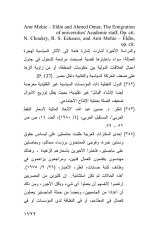 ‫‪Amr Mohie – Eldin and Ahmed Omar, The Emigration‬‬
                  ‫.‪of universities' Academic staff, Op. cit‬‬
‫,‪N. Choukry, R. S. Eckauss, and Amr Mohie – Eldin‬‬
                                                   ‫.‪op. cit‬‬
‫ﻭﺍﻟﺩﺭﺍﺴﺔ ﺍﻷﺨﻴﺭﺓ ﺃﺸﺎﺭﺕ ﺇﺸﺎﺭﺓ ﻫﺎﻤﺔ ﺇﻟﻰ ﺍﻵﺜﺎﺭ ﺍﻟﺴﻴﺎﺴﻴﺔ ﻟﻬﺠﺭﺓ‬
‫ﺍﻟﻌﻤﺎﻟﺔ؛ ﺴﻭﺍﺀ ﺒﺎﻋﺘﺒﺎﺭﻫﺎ ﻗﻀﻴﺔ ﺃﺼﺒﺤﺕ ﻤﺭﺸﺤﺔ ﻟﻠﺩﺨﻭل ﻓﻲ ﺠﺩﻭل‬
‫ﺃﻋﻤﺎل ﺍﻟﻌﻼﻗﺎﺕ ﺍﻟﺩﻭﻟﻴﺔ ﺒﻴﻥ ﺤﻜﻭﻤﺎﺕ ﺍﻟﻤﻨﻁﻘﺔ، ﺃﻭ ﻤﻥ ﺯﺍﻭﻴﺔ ﺃﺜﺭﻫﺎ‬
       ‫ﻋﻠﻰ ﻀﻌﻑ ﺍﻟﺤﺭﻜﺔ ﺍﻟﺴﻴﺎﺴﻴﺔ ﻭﺍﻟﻨﻘﺎﺒﻴﺔ ﺩﺍﺨل ﻤﺼﺭ. )731 .‪(P‬‬
‫)٢٤٣( ﺍﻟﺩﻭل ﺍﻟﻨﻔﻁﻴﺔ ﺫﺍﺕ ﺍﻟﻤﺅﺴﺴﺎﺕ ﺍﻟﺴﻴﺎﺴﻴﺔ ﻏﻴﺭ ﺍﻟﺘﻘﻠﻴﺩﻴﺔ ﻤﻌﺭﻀﺔ‬
‫ﺃﻴ ‪‬ﺎ ﻹﻨﺸﺎﺀ "ﻗﺒﺎﺌل" ﻏﻴﺭ ﺘﻘﻠﻴﺩﻴﺔ؛ ﺒﺤﻴﺙ ﻴﻅل ﺘﻭﺯﻴﻊ ﺍﻷﻤﻭﺍل‬
                                                  ‫ﻀ‬
                   ‫ﻀﻌﻴﻑ ﺍﻟﺼﻠﺔ ﺒﻌﻤﻠﻴﺔ ﺍﻹﻨﺘﺎﺝ ﺍﻻﺠﺘﻤﺎﻋﻲ.‬
‫)٣٤٣( ﺍﻨﻅﺭ: ﺩ. ﺤﺴﻴﻥ ﻋﺒﺩ ﺍﷲ، "ﺍﻷﺒﻌﺎﺩ ﺍﻟﻤﺎﻟﻴﺔ ﻷﺴﻌﺎﺭ ﺍﻟﻨﻔﻁ‬
‫ﺍﻟﻌﺭﺒﻲ"، ﺍﻟﻤﺴﺘﻘﺒل ﺍﻟﻌﺭﺒﻲ، )٤/ ٠٨٩١(، ﺍﻟﻌﺩﺩ ٤١، ﺹ ﺹ‬
                                             ‫٦٥ ـ ٩٥.‬
‫)٤٤٣( ﺇﺤﺩﻯ ﺍﻟﺴﻔﺎﺭﺍﺕ ﺍﻟﻌﺭﺒﻴﺔ ﻁﻠﺒﺕ ﺤﺎﺼﻠﻴﻥ ﻋﻠﻰ ﻟﻴﺴﺎﻨﺱ ﺤﻘﻭﻕ‬
‫ﻭﺴﻨﺘﻴﻥ ﺨﺒﺭﺓ، ﻭﻓﻭﺠﺊ ﺍﻟﻤﻤﺘﺤﻨﻭﻥ ﺒﺭﺅﺴﺎﺀ ﻤﺤﺎﻜﻡ، ﻭﺒﺤﺎﺼﻠﻴﻥ‬
‫ﻋﻠﻰ ﻤﺎﺠﺴﺘﻴﺭ، ﻓﺄﺨﺫﻭﺍ ﺍﻷﺨﻴﺭﻴﻥ ﺒﺄﺴﻌﺎﺭﻫﻡ ﺍﻟﺯﻫﻴﺩﺓ ـ ﻭﻫﻨﺎﻙ‬
‫ﻤﻬﻨﺩﺴﻭﻥ ﻴﺘﻘﺩﻤﻭﻥ ﻜﻌﻤﺎل ﻓﻨﻴﻴﻥ، ﻭﻤﺭﺍﺠﻌﻭﻥ ﻴﺯﺍﺤﻤﻭﻥ ﻓﻲ‬
‫ﻭﻅﺎﺌﻑ ﻜﺘﺒﺔ ﺤﺴﺎﺒﺎﺕ، ﺍﻨﻅﺭ، ﺍﻷﺨﺒﺎﺭ، )٦٢/ ٩/ ٥٧٩١(.‬
‫"ﻫﺫﻩ ﺍﻟﺤﺎﻻﺕ ﻟﻡ ﺘﻜﻥ ﺍﺴﺘﺜﻨﺎﺌﻴﺔ.. ﺇﻥ ﻜﺜﻴﺭﻴﻥ ﻤﻥ ﺍﻟﻤﺼﺭﻴﻴﻥ‬
‫ﺍﺭﺘﻀﻭﺍ ﻷﻨﻔﺴﻬﻡ ﺃﻥ ﻴﻌﻤﻠﻭﺍ ﺃﻱ ﺸﻲﺀ ﻭﺒﺄﻗل ﺍﻷﺠﻭﺭ، ﻭﻤﻥ ﺫﻟﻙ‬
‫ﺃﻥ ﺃﻋﺩﺍ ‪‬ﺍ ﻤﻥ ﺍﻟﺠﺎﻤﻌﻴﻴﻥ، ﻭﺒﻌ ‪‬ﺎ ﻤﻥ ﺤﻤﻠﺔ ﺍﻟﻤﺎﺠﺴﺘﻴﺭ ﻴﻌﻤﻠﻭﻥ‬
                          ‫ﻀ‬                    ‫ﺩ‬
‫ﻜﻌﻤﺎل ﻓﻲ ﺍﻟﻤﻁﺎﻋﻡ، ﺃﻭ ﻓﻲ ﺍﻟﻨﻅﺎﻓﺔ ﻟﺩﻯ ﺍﻟﻤﺅﺴﺴﺎﺕ ﺃﻭ ﻓﻲ‬

‫٢٢٧١‬
 