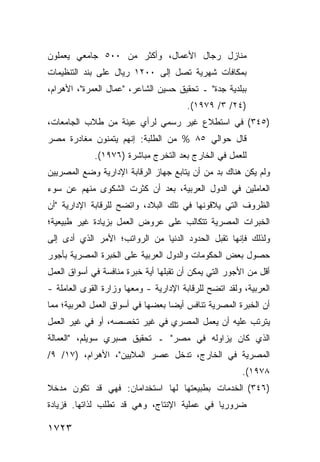 ‫ﻤﻨﺎﺯل ﺭﺠﺎل ﺍﻷﻋﻤﺎل، ﻭﺃﻜﺜﺭ ﻤﻥ ٠٠٥ ﺠﺎﻤﻌﻲ ﻴﻌﻤﻠﻭﻥ‬
‫ﺒﻤﻜﺎﻓﺂﺕ ﺸﻬﺭﻴﺔ ﺘﺼل ﺇﻟﻰ ٠٠٢١ ﺭﻴﺎل ﻋﻠﻰ ﺒﻨﺩ ﺍﻟﺘﻨﻅﻴﻤﺎﺕ‬
‫ﺒﺒﻠﺩﻴﺔ ﺠﺩﺓ" ـ ﺘﺤﻘﻴﻕ ﺤﺴﻴﻥ ﺍﻟﺸﺎﻋﺭ، "ﻋﻤﺎل ﺍﻟﻌﻤﺭﺓ"، ﺍﻷﻫﺭﺍﻡ،‬
                                        ‫)٤٢/ ٣/ ٩٧٩١(.‬
‫)٥٤٣( ﻓﻲ ﺍﺴﺘﻁﻼﻉ ﻏﻴﺭ ﺭﺴﻤﻲ ﻟﺭﺃﻱ ﻋﻴﻨﺔ ﻤﻥ ﻁﻼﺏ ﺍﻟﺠﺎﻤﻌﺎﺕ،‬
‫ﻗﺎل ﺤﻭﺍﻟﻲ ٥٨ % ﻤﻥ ﺍﻟﻁﻠﺒﺔ: ﺇﻨﻬﻡ ﻴﺘﻤﻨﻭﻥ ﻤﻐﺎﺩﺭﺓ ﻤﺼﺭ‬
             ‫ﻟﻠﻌﻤل ﻓﻲ ﺍﻟﺨﺎﺭﺝ ﺒﻌﺩ ﺍﻟﺘﺨﺭﺝ ﻤﺒﺎﺸﺭﺓ )٦٧٩١(.‬
‫ﻭﻟﻡ ﻴﻜﻥ ﻫﻨﺎﻙ ﺒﺩ ﻤﻥ ﺃﻥ ﻴﺘﺎﺒﻊ ﺠﻬﺎﺯ ﺍﻟﺭﻗﺎﺒﺔ ﺍﻹﺩﺍﺭﻴﺔ ﻭﻀﻊ ﺍﻟﻤﺼﺭﻴﻴﻥ‬
                                              ‫‪‬‬
‫ﺍﻟﻌﺎﻤﻠﻴﻥ ﻓﻲ ﺍﻟﺩﻭل ﺍﻟﻌﺭﺒﻴﺔ، ﺒﻌﺩ ﺃﻥ ﻜﺜﺭﺕ ﺍﻟﺸﻜﻭﻯ ﻤﻨﻬﻡ ﻋﻥ ﺴﻭﺀ‬
‫ﺍﻟﻅﺭﻭﻑ ﺍﻟﺘﻲ ﻴﻼﻗﻭﻨﻬﺎ ﻓﻲ ﺘﻠﻙ ﺍﻟﺒﻼﺩ، ﻭﺍﺘﻀﺢ ﻟﻠﺭﻗﺎﺒﺔ ﺍﻹﺩﺍﺭﻴﺔ "ﺃﻥ‬
‫ﺍﻟﺨﺒﺭﺍﺕ ﺍﻟﻤﺼﺭﻴﺔ ﺘﺘﻜﺎﻟﺏ ﻋﻠﻰ ﻋﺭﻭﺽ ﺍﻟﻌﻤل ﺒﺯﻴﺎﺩﺓ ﻏﻴﺭ ﻁﺒﻴﻌﻴﺔ؛‬
‫ﻭﻟﺫﻟﻙ ﻓﺈﻨﻬﺎ ﺘﻘﺒل ﺍﻟﺤﺩﻭﺩ ﺍﻟﺩﻨﻴﺎ ﻤﻥ ﺍﻟﺭﻭﺍﺘﺏ؛ ﺍﻷﻤﺭ ﺍﻟﺫﻱ ﺃﺩﻯ ﺇﻟﻰ‬
‫ﺤﺼﻭل ﺒﻌﺽ ﺍﻟﺤﻜﻭﻤﺎﺕ ﻭﺍﻟﺩﻭل ﺍﻟﻌﺭﺒﻴﺔ ﻋﻠﻰ ﺍﻟﺨﺒﺭﺓ ﺍﻟﻤﺼﺭﻴﺔ ﺒﺄﺠﻭﺭ‬
‫ﺃﻗل ﻤﻥ ﺍﻷﺠﻭﺭ ﺍﻟﺘﻲ ﻴﻤﻜﻥ ﺃﻥ ﺘﻘﺒﻠﻬﺎ ﺃ ‪‬ﺔ ﺨﺒﺭﺓ ﻤﻨﺎﻓﺴﺔ ﻓﻲ ﺃﺴﻭﺍﻕ ﺍﻟﻌﻤل‬
                            ‫ﻴ‬
‫ﺍﻟﻌﺭﺒﻴﺔ، ﻭﻟﻘﺩ ﺍﺘﻀﺢ ﻟﻠﺭﻗﺎﺒﺔ ﺍﻹﺩﺍﺭﻴﺔ - ﻭﻤﻌﻬﺎ ﻭﺯﺍﺭﺓ ﺍﻟﻘﻭﻯ ﺍﻟﻌﺎﻤﻠﺔ -‬
‫ﺃﻥ ﺍﻟﺨﺒﺭﺓ ﺍﻟﻤﺼﺭﻴﺔ ﺘﻨﺎﻓﺱ ﺃﻴ ‪‬ﺎ ﺒﻌﻀﻬﺎ ﻓﻲ ﺃﺴﻭﺍﻕ ﺍﻟﻌﻤل ﺍﻟﻌﺭﺒﻴﺔ؛ ﻤﻤﺎ‬
                                   ‫ﻀ‬
‫ﻴﺘﺭﺘﺏ ﻋﻠﻴﻪ ﺃﻥ ﻴﻌﻤل ﺍﻟﻤﺼﺭﻱ ﻓﻲ ﻏﻴﺭ ﺘﺨﺼﺼﻪ، ﺃﻭ ﻓﻲ ﻏﻴﺭ ﺍﻟﻌﻤل‬
‫ﺍﻟﺫﻱ ﻜﺎﻥ ﻴﺯﺍﻭﻟﻪ ﻓﻲ ﻤﺼﺭ" ـ ﺘﺤﻘﻴﻕ ﺼﺒﺭﻱ ﺴﻭﻴﻠﻡ، "ﺍﻟﻌﻤﺎﻟﺔ‬
‫ﺍﻟﻤﺼﺭﻴﺔ ﻓﻲ ﺍﻟﺨﺎﺭﺝ، ﺘﺩﺨل ﻋﺼﺭ ﺍﻟﻤﻼﻴﻴﻥ"، ﺍﻷﻫﺭﺍﻡ، )٧١/ ٩/‬
                                                        ‫٨٧٩١(.‬
‫)٦٤٣( ﺍﻟﺨﺩﻤﺎﺕ ﺒﻁﺒﻴﻌﺘﻬﺎ ﻟﻬﺎ ﺍﺴﺘﺨﺩﺍﻤﺎﻥ: ﻓﻬﻲ ﻗﺩ ﺘﻜﻭﻥ ﻤﺩﺨﻼ‬
‫ﹰ‬
‫ﻀﺭﻭﺭ ‪‬ﺎ ﻓﻲ ﻋﻤﻠﻴﺔ ﺍﻹﻨﺘﺎﺝ، ﻭﻫﻲ ﻗﺩ ﺘﻁﻠﺏ ﻟﺫﺍﺘﻬﺎ. ﻓﺯﻴﺎﺩﺓ‬
                                             ‫ﻴ‬

‫٣٢٧١‬
 