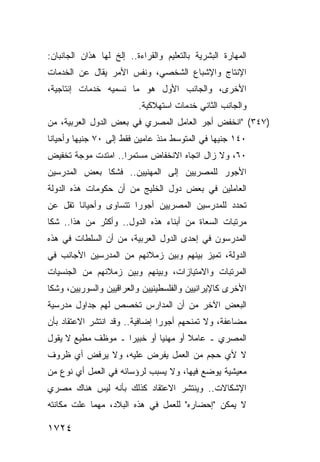 ‫ﺍﻟﻤﻬﺎﺭﺓ ﺍﻟﺒﺸﺭﻴﺔ ﺒﺎﻟﺘﻌﻠﻴﻡ ﻭﺍﻟﻘﺭﺍﺀﺓ.. ﺇﻟﺦ ﻟﻬﺎ ﻫﺫﺍﻥ ﺍﻟﺠﺎﻨﺒﺎﻥ:‬
‫ﺍﻹﻨﺘﺎﺝ ﻭﺍﻹﺸﺒﺎﻉ ﺍﻟﺸﺨﺼﻲ، ﻭﻨﻔﺱ ﺍﻷﻤﺭ ﻴﻘﺎل ﻋﻥ ﺍﻟﺨﺩﻤﺎﺕ‬
‫ﺍﻷﺨﺭﻯ، ﻭﺍﻟﺠﺎﻨﺏ ﺍﻷﻭل ﻫﻭ ﻤﺎ ﻨﺴﻤﻴﻪ ﺨﺩﻤﺎﺕ ﺇﻨﺘﺎﺠﻴﺔ،‬
                          ‫ﻭﺍﻟﺠﺎﻨﺏ ﺍﻟﺜﺎﻨﻲ ﺨﺩﻤﺎﺕ ﺍﺴﺘﻬﻼﻜﻴﺔ.‬
‫)٧٤٣( "ﺍﻨﺨﻔﺽ ﺃﺠﺭ ﺍﻟﻌﺎﻤل ﺍﻟﻤﺼﺭﻱ ﻓﻲ ﺒﻌﺽ ﺍﻟﺩﻭل ﺍﻟﻌﺭﺒﻴﺔ، ﻤﻥ‬
‫٠٤١ ﺠﻨﻴ ‪‬ﺎ ﻓﻲ ﺍﻟﻤﺘﻭﺴﻁ ﻤﻨﺫ ﻋﺎﻤﻴﻥ ﻓﻘﻁ ﺇﻟﻰ ٠٧ ﺠﻨﻴ ‪‬ﺎ ﻭﺃﺤﻴﺎ ﹰﺎ‬
 ‫ﻨ‬        ‫ﻬ‬                                      ‫ﻬ‬
‫٠٦، ﻭﻻ ﺯﺍل ﺍﺘﺠﺎﻩ ﺍﻻﻨﺨﻔﺎﺽ ﻤﺴﺘﻤ ‪‬ﺍ.. ﺍﻤﺘﺩﺕ ﻤﻭﺠﺔ ﺘﺨﻔﻴﺽ‬
                    ‫ﺭ‬
‫ﺍﻷﺠﻭﺭ ﻟﻠﻤﺼﺭﻴﻴﻥ ﺇﻟﻰ ﺍﻟﻤﻬﻨﻴﻴﻥ.. ﻓﺸﻜﺎ ﺒﻌﺽ ﺍﻟﻤﺩﺭﺴﻴﻥ‬
‫ﺍﻟﻌﺎﻤﻠﻴﻥ ﻓﻲ ﺒﻌﺽ ﺩﻭل ﺍﻟﺨﻠﻴﺞ ﻤﻥ ﺃﻥ ﺤﻜﻭﻤﺎﺕ ﻫﺫﻩ ﺍﻟﺩﻭﻟﺔ‬
‫ﺘﺤﺩﺩ ﻟﻠﻤﺩﺭﺴﻴﻥ ﺍﻟﻤﺼﺭﻴﻴﻥ ﺃﺠﻭ ‪‬ﺍ ﺘﺘﺴﺎ ‪‬ﻯ ﻭﺃﺤﻴﺎ ﹰﺎ ﺘﻘل ﻋﻥ‬
        ‫ﻨ‬        ‫ﻭ‬       ‫ﺭ‬
‫ﻤﺭﺘﺒﺎﺕ ﺍﻟﺴﻌﺎﺓ ﻤﻥ ﺃﺒﻨﺎﺀ ﻫﺫﻩ ﺍﻟﺩﻭل.. ﻭﺃﻜﺜﺭ ﻤﻥ ﻫﺫﺍ.. ﺸﻜﺎ‬
‫ﺍﻟﻤﺩﺭﺴﻭﻥ ﻓﻲ ﺇﺤﺩﻯ ﺍﻟﺩﻭل ﺍﻟﻌﺭﺒﻴﺔ، ﻤﻥ ﺃﻥ ﺍﻟﺴﻠﻁﺎﺕ ﻓﻲ ﻫﺫﻩ‬
‫ﺍﻟﺩﻭﻟﺔ، ﺘﻤ ‪‬ﺯ ﺒﻴﻨﻬﻡ ﻭﺒﻴﻥ ﺯﻤﻼﺌﻬﻡ ﻤﻥ ﺍﻟﻤﺩﺭﺴﻴﻥ ﺍﻷﺠﺎﻨﺏ ﻓﻲ‬
                                         ‫ﻴ‬
‫ﺍﻟﻤﺭﺘﺒﺎﺕ ﻭﺍﻻﻤﺘﻴﺎﺯﺍﺕ، ﻭﺒﻴﻨﻬﻡ ﻭﺒﻴﻥ ﺯﻤﻼﺌﻬﻡ ﻤﻥ ﺍﻟﺠﻨﺴﻴﺎﺕ‬
‫ﺍﻷﺨﺭﻯ ﻜﺎﻹﻴﺭﺍﻨﻴﻴﻥ ﻭﺍﻟﻔﻠﺴﻁﻴﻨﻴﻴﻥ ﻭﺍﻟﻌﺭﺍﻗﻴﻴﻥ ﻭﺍﻟﺴﻭﺭﻴﻴﻥ، ﻭﺸﻜﺎ‬
‫ﺍﻟﺒﻌﺽ ﺍﻵﺨﺭ ﻤﻥ ﺃﻥ ﺍﻟﻤﺩﺍﺭﺱ ﺘﺨﺼﺹ ﻟﻬﻡ ﺠﺩﺍﻭل ﻤﺩﺭﺴﻴﺔ‬
‫ﻤﻀﺎﻋﻔﺔ، ﻭﻻ ﺘﻤﻨﺤﻬﻡ ﺃﺠﻭ ‪‬ﺍ ﺇﻀﺎﻓﻴﺔ.. ﻭﻗﺩ ﺍﻨﺘﺸﺭ ﺍﻻﻋﺘﻘﺎﺩ ﺒﺄﻥ‬
                                ‫ﺭ‬
‫ﺍﻟﻤﺼﺭﻱ ـ ﻋﺎﻤﻼ ﺃﻭ ﻤﻬﻨ ‪‬ﺎ ﺃﻭ ﺨﺒﻴ ‪‬ﺍ ـ ﻤﻭﻅﻑ ﻤﻁﻴﻊ ﻻ ﻴﻘﻭل‬
                    ‫ﺭ‬         ‫ﻴ‬        ‫ﹰ‬
‫ﻻ ﻷﻱ ﺤﺠﻡ ﻤﻥ ﺍﻟﻌﻤل ‪‬ﻔﺭﺽ ﻋﻠﻴﻪ، ﻭﻻ ﻴﺭﻓﺽ ﺃﻱ ﻅﺭﻭﻑ‬
                         ‫ﻴ‬
‫ﻤﻌﻴﺸﻴﺔ ﻴﻭﻀﻊ ﻓﻴﻬﺎ، ﻭﻻ ﻴﺴﺒﺏ ﻟﺭﺅﺴﺎﺌﻪ ﻓﻲ ﺍﻟﻌﻤل ﺃﻱ ﻨﻭﻉ ﻤﻥ‬
‫ﺍﻹﺸﻜﺎﻻﺕ.. ﻭﻴﻨﺘﺸﺭ ﺍﻻﻋﺘﻘﺎﺩ ﻜﺫﻟﻙ ﺒﺄﻨﻪ ﻟﻴﺱ ﻫﻨﺎﻙ ﻤﺼﺭﻱ‬
‫ﻻ ﻴﻤﻜﻥ "ﺇﺤﻀﺎﺭﻩ" ﻟﻠﻌﻤل ﻓﻲ ﻫﺫﻩ ﺍﻟﺒﻼﺩ، ﻤﻬﻤﺎ ﻋﻠﺕ ﻤﻜﺎﻨﺘﻪ‬

‫٤٢٧١‬
 