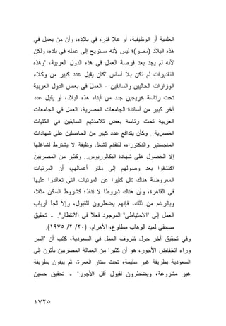 ‫ﺍﻟﻌﻠﻤﻴﺔ ﺃﻭ ﺍﻟﻭﻅﻴﻔﻴﺔ، ﺃﻭ ﻋﻼ ﻗﺩﺭﻩ ﻓﻲ ﺒﻼﺩﻩ، ﻭﺃﻥ ﻤﻥ ﻴﻌﻤل ﻓﻲ‬
‫ﻫﺫﻩ ﺍﻟﺒﻼﺩ )ﻤﺼﺭ(؛ ﻟﻴﺱ ﻷﻨﻪ ﻤﺴﺘﺭﻴﺢ ﺇﻟﻰ ﻋﻤﻠﻪ ﻓﻲ ﺒﻠﺩﻩ، ﻭﻟﻜﻥ‬
‫ﻷﻨﻪ ﻟﻡ ﻴﺠﺩ ﺒﻌﺩ ﻓﺭﺼﺔ ﺍﻟﻌﻤل ﻓﻲ ﻫﺫﻩ ﺍﻟﺩﻭل ﺍﻟﻌﺭﺒﻴﺔ، "ﻭﻫﺫﻩ‬
‫ﺍﻟﺘﻘﺩﻴﺭﺍﺕ ﻟﻡ ﺘﻜﻥ ﺒﻼ ﺃﺴﺎﺱ "ﻜﺎﻥ ﻴﻘﺒل ﻋﺩﺩ ﻜﺒﻴﺭ ﻤﻥ ﻭﻜﻼﺀ‬
‫ﺍﻟﻭﺯﺍﺭﺍﺕ ﺍﻟﺤﺎﻟﻴﻴﻥ ﻭﺍﻟﺴﺎﺒﻘﻴﻥ - ﺍﻟﻌﻤل ﻓﻲ ﺒﻌﺽ ﺍﻟﺩﻭل ﺍﻟﻌﺭﺒﻴﺔ‬
                     ‫َ‬
‫ﺘﺤﺕ ﺭﺌﺎﺴﺔ ﺨﺭﻴﺠﻴﻥ ﺠﺩﺩ ﻤﻥ ﺃﺒﻨﺎﺀ ﻫﺫﻩ ﺍﻟﺒﻼﺩ، ﺃﻭ ﻴﻘﺒل ﻋﺩﺩ‬
‫ﺁﺨﺭ ﻜﺒﻴﺭ ﻤﻥ ﺃﺴﺎﺘﺫﺓ ﺍﻟﺠﺎﻤﻌﺎﺕ ﺍﻟﻤﺼﺭﻴﺔ، ﺍﻟﻌﻤل ﻓﻲ ﺍﻟﺠﺎﻤﻌﺎﺕ‬
‫ﺍﻟﻌﺭﺒﻴﺔ ﺘﺤﺕ ﺭﺌﺎﺴﺔ ﺒﻌﺽ ﺘﻼﻤﺫﺘﻬﻡ ﺍﻟﺴﺎﺒﻘﻴﻥ ﻓﻲ ﺍﻟﻜﻠﻴﺎﺕ‬
‫ﺍﻟﻤﺼﺭﻴﺔ.. ﻭﻜﺄﻥ ﻴﺘﺩﺍﻓﻊ ﻋﺩﺩ ﻜﺒﻴﺭ ﻤﻥ ﺍﻟﺤﺎﺼﻠﻴﻥ ﻋﻠﻰ ﺸﻬﺎﺩﺍﺕ‬
                            ‫‪‬‬
‫ﺍﻟﻤﺎﺠﺴﺘﻴﺭ ﻭﺍﻟﺩﻜﺘﻭﺭﺍﻩ، ﻟﻠﺘﻘﺩﻡ ﻟﺸﻐل ﻭﻅﻴﻔﺔ ﻻ ﻴﺸﺘﺭﻁ ﻟﺸﺎﻏﻠﻬﺎ‬
‫ﺇﻻ ﺍﻟﺤﺼﻭل ﻋﻠﻰ ﺸﻬﺎﺩﺓ ﺍﻟﺒﻜﺎﻟﻭﺭﻴﻭﺱ.. ﻭﻜﺜﻴﺭ ﻤﻥ ﺍﻟﻤﺼﺭﻴﻴﻥ‬
‫ﺍﻜﺘﺸﻔﻭﺍ ﺒﻌﺩ ﻭﺼﻭﻟﻬﻡ ﺇﻟﻰ ﻤﻘﺎﺭ ﺃﻋﻤﺎﻟﻬﻡ، ﺃﻥ ﺍﻟﻤﺭﺘﺒﺎﺕ‬
‫ﺍﻟﻤﻌﺭﻭﻀﺔ ﻫﻨﺎﻙ ﺘﻘل ﻜﺜﻴ ‪‬ﺍ ﻋﻥ ﺍﻟﻤﺭﺘﺒﺎﺕ ﺍﻟﺘﻲ ﺘﻌﺎﻗﺩﻭﺍ ﻋﻠﻴﻬﺎ‬
                                ‫ﺭ‬
‫ﻓﻲ ﺍﻟﻘﺎﻫﺭﺓ، ﻭﺃﻥ ﻫﻨﺎﻙ ﺸﺭﻭ ﹰﺎ ﻻ ﺘﻨﻔﺫ؛ ﻜﺸﺭﻭﻁ ﺍﻟﺴﻜﻥ ﻤﺜ ﹰ،‬
 ‫ﻼ‬                         ‫ﻁ‬
‫ﻭﺒﺎﻟﺭﻏﻡ ﻤﻥ ﺫﻟﻙ، ﻓﺈﻨﻬﻡ ﻴﻀﻁﺭﻭﻥ ﻟﻠﻘﺒﻭل، ﻭﺇﻻ ﻟﺠﺄ ﺃﺭﺒﺎﺏ‬
‫ﺍﻟﻌﻤل ﺇﻟﻰ "ﺍﻻﺤﺘﻴﺎﻁﻲ" ﺍﻟﻤﻭﺠﻭﺩ ﻓﻌﻼ ﻓﻲ ﺍﻻﻨﺘﻅﺎﺭ". ـ ﺘﺤﻘﻴﻕ‬
                     ‫ﹰ‬
    ‫ﺼﺤﻔﻲ ﻟﻌﺒﺩ ﺍﻟﻭﻫﺎﺏ ﻤﻁﺎﻭﻉ، ﺍﻷﻫﺭﺍﻡ، )٠٢/ ٢/ ٥٧٩١(.‬
‫ﻭﻓﻲ ﺘﺤﻘﻴﻕ ﺁﺨﺭ ﺤﻭل ﻅﺭﻭﻑ ﺍﻟﻌﻤل ﻓﻲ ﺍﻟﺴﻌﻭﺩﻴﺔ، ﻜﺘﺏ ﺃﻥ "ﺍﻟﺴﺭ‬
‫ﻭﺭﺍﺀ ﺍﻨﺨﻔﺎﺽ ﺍﻷﺠﻭﺭ، ﻫﻭ ﺃﻥ ﻜﺜﻴ ‪‬ﺍ ﻤﻥ ﺍﻟﻌﻤﺎﻟﺔ ﺍﻟﻤﺼﺭﻴﻴﻥ ﻴﺄﺘﻭﻥ ﺇﻟﻰ‬
                               ‫ﺭ‬
‫ﺍﻟﺴﻌﻭﺩﻴﺔ ﺒﻁﺭﻴﻘﺔ ﻏﻴﺭ ﺴﻠﻴﻤﺔ، ﺘﺤﺕ ﺴﺘﺎﺭ ﺍﻟﻌﻤﺭﺓ، ﺜﻡ ﻴﺒﻘﻭﻥ ﺒﻁﺭﻴﻘﺔ‬
‫ﻏﻴﺭ ﻤﺸﺭﻭﻋﺔ، ﻭﻴﻀﻁﺭﻭﻥ ﻟﻘﺒﻭل ﺃﻗل ﺍﻷﺠﻭﺭ" ـ ﺘﺤﻘﻴﻕ ﺤﺴﻴﻥ‬



‫٥٢٧١‬
 