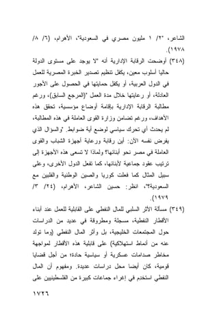 ‫ﺍﻟﺸﺎﻋﺭ، "٢/ ١ ﻤﻠﻴﻭﻥ ﻤﺼﺭﻱ ﻓﻲ ﺍﻟﺴﻌﻭﺩﻴﺔ"، ﺍﻷﻫﺭﺍﻡ، )٦/ ٨/‬
                                                        ‫٨٧٩١(.‬
‫)٨٤٣( ﺃﻭﻀﺤﺕ ﺍﻟﺭﻗﺎﺒﺔ ﺍﻹﺩﺍﺭﻴﺔ ﺃﻨﻪ "ﻻ ﻴﻭﺠﺩ ﻋﻠﻰ ﻤﺴﺘﻭﻯ ﺍﻟﺩﻭﻟﺔ‬
‫ﺤﺎﻟ ‪‬ﺎ ﺃﺴﻠﻭﺏ ﻤﻌﻴﻥ، ﻴﻜﻔل ﺘﻨﻅﻴﻡ ﺘﺼﺩﻴﺭ ﺍﻟﺨﺒﺭﺓ ﺍﻟﻤﺼﺭﻴﺔ ﻟﻠﻌﻤل‬
                                                   ‫ﻴ‬
‫ﻓﻲ ﺍﻟﺩﻭل ﺍﻟﻌﺭﺒﻴﺔ، ﺃﻭ ﻴﻜﻔل ﺤﻤﺎﻴﺘﻬﺎ ﻓﻲ ﺍﻟﺤﺼﻭل ﻋﻠﻰ ﺍﻷﺠﻭﺭ‬
‫ﺍﻟﻌﺎﺩﻟﺔ، ﺃﻭ ﺭﻋﺎﻴﺘﻬﺎ ﺨﻼل ﻤﺩﺓ ﺍﻟﻌﻤل ")ﺍﻟﻤﺭﺠﻊ ﺍﻟﺴﺎﺒﻕ(، ﻭﺭﻏﻡ‬
‫ﻤﻁﺎﻟﺒﺔ ﺍﻟﺭﻗﺎﺒﺔ ﺍﻹﺩﺍﺭﻴﺔ ﺒﺈﻗﺎﻤﺔ ﺃﻭﻀﺎﻉ ﻤﺅﺴﺴﻴﺔ، ﺘﺤﻘﻕ ﻫﺫﻩ‬
‫ﺍﻷﻫﺩﺍﻑ، ﻭﺭﻏﻡ ﺘﻀﺎﻤﻥ ﻭﺯﺍﺭﺓ ﺍﻟﻘﻭﻯ ﺍﻟﻌﺎﻤﻠﺔ ﻓﻲ ﻫﺫﻩ ﺍﻟﻤﻁﺎﻟﺒﺔ،‬
‫ﻟﻡ ﻴﺤﺩﺙ ﺃﻱ ﺘﺤﺭﻙ ﺴﻴﺎﺴﻲ ﻟﻭﻀﻊ ﺃ ‪‬ﺔ ﻀﻭﺍﺒﻁ. "ﻭﺍﻟﺴﺅﺍل ﺍﻟﺫﻱ‬
                      ‫ﻴ‬
‫ﻴﻔﺭﺽ ﻨﻔﺴﻪ ﺍﻵﻥ: ﺃﻴﻥ ﺭﻗﺎﺒﺔ ﻭﺭﻋﺎﻴﺔ ﺃﺠﻬﺯﺓ ﺍﻟﺸﺒﺎﺏ ﻭﺍﻟﻘﻭﻯ‬
                                 ‫‪‬‬
‫ﺍﻟﻌﺎﻤﻠﺔ ﻓﻲ ﻤﺼﺭ ﻨﺤﻭ ﺃﺒﻨﺎﺌﻬﺎ؟ ﻭﻟﻤﺎﺫﺍ ﻻ ﺘﺴﻌﻰ ﻫﺫﻩ ﺍﻷﺠﻬﺯﺓ ﺇﻟﻰ‬
‫ﺘﺭﺘﻴﺏ ﻋﻘﻭﺩ ﺠﻤﺎﻋﻴﺔ ﻷﺒﻨﺎﺌﻬﺎ، ﻜﻤﺎ ﺘﻔﻌل ﺍﻟﺩﻭل ﺍﻷﺨﺭﻯ، ﻭﻋﻠﻰ‬
‫ﺴﺒﻴل ﺍﻟﻤﺜﺎل ﻜﻤﺎ ﻓﻌﻠﺕ ﻜﻭﺭﻴﺎ ﻭﺍﻟﺼﻴﻥ ﺍﻟﻭﻁﻨﻴﺔ ﻭﺍﻟﻔﻠﺒﻴﻥ ﻤﻊ‬
‫ﺍﻟﺴﻌﻭﺩﻴﺔ؟"، ﺍﻨﻅﺭ: ﺤﺴﻴﻥ ﺍﻟﺸﺎﻋﺭ، ﺍﻷﻫﺭﺍﻡ، )٤٢/ ٣/‬
                                                  ‫٩٧٩١(.‬
‫)٩٤٣( ‪‬ﺴﺄﻟﺔ ﺍﻷﺜﺭ ﺍﻟﺴﻠﺒﻲ ﻟﻠﻤﺎل ﺍﻟﻨﻔﻁﻲ ﻋﻠﻰ ﺍﻟﻘﺎﺒﻠﻴﺔ ﻟﻠﻌﻤل ﻋﻨﺩ ﺃﺒﻨﺎﺀ‬
                                                          ‫ﻤ‬
‫ﺍﻷﻗﻁﺎﺭ ﺍﻟﻨﻔﻁﻴﺔ، ﻤﺴﺠﻠﺔ ﻭﻤﻁﺭﻭﻗﺔ ﻓﻲ ﻋﺩﻴﺩ ﻤﻥ ﺍﻟﺩﺭﺍﺴﺎﺕ‬
‫ﺤﻭل ﺍﻟﻤﺠﺘﻤﻌﺎﺕ ﺍﻟﺨﻠﻴﺠﻴﺔ، ﺒل ﻭﺃﺜﺭ ﺍﻟﻤﺎل ﺍﻟﻨﻔﻁﻲ )ﻭﻤﺎ ﺘﻭﻟﺩ‬
‫ﻋﻨﻪ ﻤﻥ ﺃﻨﻤﺎﻁ ﺍﺴﺘﻬﻼﻜﻴﺔ( ﻋﻠﻰ ﻗﺎﺒﻠﻴﺔ ﻫﺫﻩ ﺍﻷﻗﻁﺎﺭ ﻟﻤﻭﺍﺠﻬﺔ‬
‫ﻤﺨﺎﻁﺭ ﺼﺩﺍﻤﺎﺕ ﻋﺴﻜﺭﻴﺔ ﺃﻭ ﺴﻴﺎﺴﻴﺔ ﺤﺎﺩﺓ؛ ﻤﻥ ﺃﺠل ﻗﻀﺎﻴﺎ‬
‫ﻗﻭﻤﻴﺔ، ﻜﺎﻥ ﺃﻴ ‪‬ﺎ ﻤﺤل ﺩﺭﺍﺴﺎﺕ ﻋﺩﻴﺩﺓ. ﻭﻤﻔﻬﻭﻡ ﺃﻥ ﺍﻟﻤﺎل‬
         ‫‪‬‬                         ‫ﻀ‬
‫ﺍﻟﻨﻔﻁﻲ ﺍﺴ ﹸﺨ ِﻡ ﻓﻲ ﺇﻏﺭﺍﺀ ﺠﻤﺎﻋﺎﺕ ﻜﺒﻴﺭﺓ ﻤﻥ ﺍﻟﻔﻠﺴﻁﻴﻨﻴﻴﻥ ﻋﻠﻰ‬
                                          ‫ﺘ ﺩ‬

‫٦٢٧١‬
 