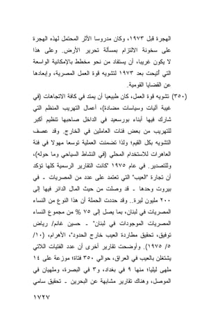 ‫ﺍﻟﻬﺠﺭﺓ ﻗﺒل ٣٧٩١، ﻭﻜﺎﻥ ﻤﺩﺭﻭ ‪‬ﺎ ﺍﻷﺜﺭ ﺍﻟﻤﺤﺘﻤل ﻟﻬﺫﻩ ﺍﻟﻬﺠﺭﺓ‬
                          ‫ﺴ‬
‫ﻋﻠﻰ ﺴﺨﻭﻨﺔ ﺍﻻﻟﺘﺯﺍﻡ ﺒﻤﺴﺄﻟﺔ ﺘﺤﺭﻴﺭ ﺍﻷﺭﺽ. ﻭﻋﻠﻰ ﻫﺫﺍ‬
‫ﻻ ﻴﻜﻭﻥ ﻏﺭﻴ ‪‬ﺎ، ﺃﻥ ﻴﺴﺘﻔﺎﺩ ﻤﻥ ﻨﺤﻭ ﻤﺨﻁﻁ ﺒﺎﻹﻤﻜﺎﻨﻴﺔ ﺍﻟﻭﺍﺴﻌﺔ‬
                                          ‫ﺒ‬
‫ﺍﻟﺘﻲ ُﺘﻴﺤﺕ ﺒﻌﺩ ٣٧٩١ ﻟﺘﺸﻭﻴﻪ ﻗﻭﺓ ﺍﻟﻌﻤل ﺍﻟﻤﺼﺭﻴﺔ، ﻭﺇﺒﻌﺎﺩﻫﺎ‬
                                                ‫ﺃ‬
                                      ‫ﻋﻥ ﺍﻟﻘﻀﺎﻴﺎ ﺍﻟﻘﻭﻤﻴﺔ.‬
‫)٠٥٣( ﺘﺸﻭﻴﻪ ﻗﻭﺓ ﺍﻟﻌﻤل، ﻜﺎﻥ ﻁﺒﻴﻌ ‪‬ﺎ ﺃﻥ ﻴﻤﺘﺩ ﻓﻲ ﻜﺎﻓﺔ ﺍﻻﺘﺠﺎﻫﺎﺕ )ﻓﻲ‬
                              ‫ﻴ‬
‫ﻏﻴﺒﺔ ﺁﻟﻴﺎﺕ ﻭﺴﻴﺎﺴﺎﺕ ﻤﻀﺎﺩﺓ(، ﺃﻋﻤﺎل ﺍﻟﺘﻬﺭﻴﺏ ﺍﻟﻤﻨﻅﻡ ﺍﻟﺘﻲ‬
‫ﺸﺎﺭﻙ ﻓﻴﻬﺎ ﺃﺒﻨﺎﺀ ﺒﻭﺭﺴﻌﻴﺩ ﻓﻲ ﺍﻟﺩﺍﺨل ﺼﺎﺤﺒﻬﺎ ﺘﻨﻅﻴﻡ ﺃﻜﺒﺭ‬
‫ﻟﻠﺘﻬﺭﻴﺏ ﻤﻥ ﺒﻌﺽ ﻓﺌﺎﺕ ﺍﻟﻌﺎﻤﻠﻴﻥ ﻓﻲ ﺍﻟﺨﺎﺭﺝ. ﻭﻗﺩ ﻋﺼﻑ‬
‫ﺍﻟﺘﺸﻭﻴﻪ ﺒﻜل ﺍﻟﻘﻴﻡ؛ ﻭﻟﺫﺍ ﺘﻀﻤﻨﺕ ﺍﻟﻌﻤﻠﻴﺔ ﺘﻭﺴ ‪‬ﺎ ﻤﻬﻭﻻ ﻓﻲ ﻓﺌﺔ‬
       ‫ﹰ‬     ‫ﻌ‬
‫ﺍﻟﻌﺎﻫﺭﺍﺕ ﻟﻼﺴﺘﺨﺩﺍﻡ ﺍﻟﻤﺤﻠﻲ )ﻓﻲ ﺍﻟﻨﺸﺎﻁ ﺍﻟﺴﻴﺎﺤﻲ ﻭﻤﺎ ﺤﻭﻟﻪ(،‬
‫ﻭﻟﻠﺘﺼﺩﻴﺭ. ﻓﻲ ﻋﺎﻡ ٥٧٩١ "ﻜﺎﻨﺕ ﺍﻟﺘﻘﺎﺭﻴﺭ ﺍﻟﺭﺴﻤﻴﺔ ﻜﻠﻬﺎ ﺘﺅﻜﺩ‬
‫ﺃﻥ ﺘﺠﺎﺭﺓ "ﺍﻟﻌﻴﺏ" ﺍﻟﺘﻲ ﺘﻌﺘﻤﺩ ﻋﻠﻰ ﻋﺩﺩ ﻤﻥ ﺍﻟﻤﺼﺭﻴﺎﺕ ـ ﻓﻲ‬
‫ﺒﻴﺭﻭﺕ ﻭﺤﺩﻫﺎ ـ ﻗﺩ ﻭﺼﻠﺕ ﻤﻥ ﺤﻴﺙ ﺍﻟﻤﺎل ﺍﻟﺩﺍﺌﺭ ﻓﻴﻬﺎ ﺇﻟﻰ‬
‫٠٠٢ ﻤﻠﻴﻭﻥ ﻟﻴﺭﺓ.. ﻭﻗﺩ ﺤﺩﺩﺕ ﺍﻟﺤﻤﻠﺔ ﺃﻥ ﻫﺫﺍ ﺍﻟﻨﻭﻉ ﻤﻥ ﺍﻟﻨﺴﺎﺀ‬
‫ﺍﻟﻤﺼﺭﻴﺎﺕ ﻓﻲ ﻟﺒﻨﺎﻥ، ﺒﻤﺎ ﻴﺼل ﺇﻟﻰ ٥٧ % ﻤﻥ ﻤﺠﻤﻭﻉ ﺍﻟﻨﺴﺎﺀ‬
‫ﺍﻟﻤﺼﺭﻴﺎﺕ ﺍﻟﻤﻭﺠﻭﺩﺍﺕ ﻓﻲ ﻟﺒﻨﺎﻥ" ـ ﺤﺴﻴﻥ ﻏﺎﻨﻡ/ ﺭﻴﺎﺽ‬
‫ﺘﻭﻓﻴﻕ، ﺘﺤﻘﻴﻕ ﻤﻁﺎﺭﺩﺓ ﺍﻟﻌﻴﺏ ﺨﺎﺭﺝ ﺍﻟﺤﺩﻭﺩ"، ﺍﻷﻫﺭﺍﻡ، )٠١/‬
‫٥/ ٥٧٩١(. ﻭﺃﻭﻀﺤﺕ ﺘﻘﺎﺭﻴﺭ ﺃﺨ ‪‬ﻯ ﺃﻥ ﻋﺩﺩ ﺍﻟﻔﺘﻴﺎﺕ ﺍﻟﻼﺘﻲ‬
                      ‫ﺭ‬
‫ﻴﺸﺘﻐﻠﻥ ﺒﺎﻟﻌﻴﺏ ﻓﻲ ﺍﻟﻌﺭﺍﻕ، ﺤﻭﺍﻟﻲ ٠٥٣ ﻓﺘﺎﺓ؛ ﻤﻭﺯﻋﺔ ﻋﻠﻰ ٤١‬
‫ﻤﻠﻬﻰ ﻟﻴﻠ ‪‬ﺎ؛ ﻤﻨﻬﺎ ٩ ﻓﻲ ﺒﻐﺩﺍﺩ، ﻭ٣ ﻓﻲ ﺍﻟﺒﺼﺭﺓ، ﻭﻤﻠﻬﻴﺎﻥ ﻓﻲ‬
                                            ‫ﻴ‬
‫ﺍﻟﻤﻭﺼل، ﻭﻫﻨﺎﻙ ﺘﻘﺎﺭﻴﺭ ﻤﺸﺎﺒﻬﺔ ﻋﻥ ﺍﻟﺒﺤﺭﻴﻥ ـ ﺘﺤﻘﻴﻕ ﺴﺎﻤﻲ‬

‫٧٢٧١‬
 