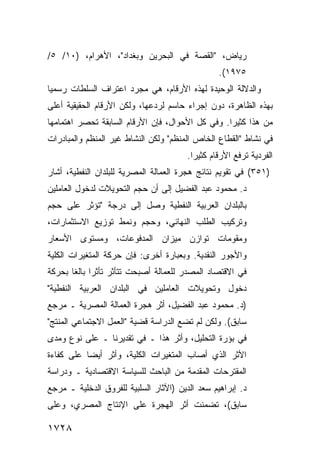 ‫ﺭﻴﺎﺽ، "ﺍﻟﻘﺼﺔ ﻓﻲ ﺍﻟﺒﺤﺭﻴﻥ ﻭﺒﻐﺩﺍﺩ"، ﺍﻷﻫﺭﺍﻡ، )٠١/ ٥/‬
                                                 ‫٥٧٩١(.‬
‫ﻭﺍﻟﺩﻻﻟﺔ ﺍﻟﻭﺤﻴﺩﺓ ﻟﻬﺫﻩ ﺍﻷﺭﻗﺎﻡ، ﻫﻲ ﻤﺠﺭﺩ ﺍﻋﺘﺭﺍﻑ ﺍﻟﺴﻠﻁﺎﺕ ﺭﺴﻤ ‪‬ﺎ‬
 ‫ﻴ‬
‫ﺒﻬﺫﻩ ﺍﻟﻅﺎﻫﺭﺓ، ﺩﻭﻥ ﺇﺠﺭﺍﺀ ﺤﺎﺴﻡ ﻟﺭﺩﻋﻬﺎ، ﻭﻟﻜﻥ ﺍﻷﺭﻗﺎﻡ ﺍﻟﺤﻘﻴﻘﻴﺔ ﺃﻋﻠﻰ‬
‫ﻤﻥ ﻫﺫﺍ ﻜﺜﻴ ‪‬ﺍ. ﻭﻓﻲ ﻜل ﺍﻷﺤﻭﺍل، ﻓﺈﻥ ﺍﻷﺭﻗﺎﻡ ﺍﻟﺴﺎﺒﻘﺔ ﺘﺤﺼﺭ ﺍﻫﺘﻤﺎﻤﻬﺎ‬
                                                  ‫ﺭ‬
‫ﻓﻲ ﻨﺸﺎﻁ "ﺍﻟﻘﻁﺎﻉ ﺍﻟﺨﺎﺹ ﺍﻟﻤﻨﻅﻡ" ﻭﻟﻜﻥ ﺍﻟﻨﺸﺎﻁ ﻏﻴﺭ ﺍﻟﻤﻨﻅﻡ ﻭﺍﻟﻤﺒﺎﺩﺭﺍﺕ‬
                                        ‫ﺍﻟﻔﺭﺩﻴﺔ ﺘﺭﻓﻊ ﺍﻷﺭﻗﺎﻡ ﻜﺜﻴ ‪‬ﺍ.‬
                                          ‫ﺭ‬
‫)١٥٣( ﻓﻲ ﺘﻘﻭﻴﻡ ﻨﺘﺎﺌﺞ ﻫﺠﺭﺓ ﺍﻟﻌﻤﺎﻟﺔ ﺍﻟﻤﺼﺭﻴﺔ ﻟﻠﺒﻠﺩﺍﻥ ﺍﻟﻨﻔﻁﻴﺔ، ﺃﺸﺎﺭ‬
‫ﺩ. ﻤﺤﻤﻭﺩ ﻋﺒﺩ ﺍﻟﻔﻀﻴل ﺇﻟﻰ ﺃﻥ ﺤﺠﻡ ﺍﻟﺘﺤﻭﻴﻼﺕ ﻟﺩﺨﻭل ﺍﻟﻌﺎﻤﻠﻴﻥ‬
‫ﺒﺎﻟﺒﻠﺩﺍﻥ ﺍﻟﻌﺭﺒﻴﺔ ﺍﻟﻨﻔﻁﻴﺔ ﻭﺼل ﺇﻟﻰ ﺩﺭﺠﺔ "ﺘﺅﺜﺭ ﻋﻠﻰ ﺤﺠﻡ‬
‫ﻭﺘﺭﻜﻴﺏ ﺍﻟﻁﻠﺏ ﺍﻟﻨﻬﺎﺌﻲ، ﻭﺤﺠﻡ ﻭﻨﻤﻁ ﺘﻭﺯﻴﻊ ﺍﻻﺴﺘﺜﻤﺎﺭﺍﺕ،‬
‫ﻭﻤﻘﻭﻤﺎﺕ ﺘﻭﺍﺯﻥ ﻤﻴﺯﺍﻥ ﺍﻟﻤﺩﻓﻭﻋﺎﺕ، ﻭﻤﺴﺘﻭﻯ ﺍﻷﺴﻌﺎﺭ‬
‫ﻭﺍﻷﺠﻭﺭ ﺍﻟﻨﻘﺩﻴﺔ. ﻭﺒﻌﺒﺎﺭﺓ ﺃﺨﺭﻯ: ﻓﺈﻥ ﺤﺭﻜﺔ ﺍﻟﻤﺘﻐﻴﺭﺍﺕ ﺍﻟﻜﻠﻴﺔ‬
‫ﻓﻲ ﺍﻻﻗﺘﺼﺎﺩ ﺍﻟﻤﺼﺩﺭ ﻟﻠﻌﻤﺎﻟﺔ ﺃﺼﺒﺤﺕ ﺘﺘﺄﺜﺭ ﺘﺄﺜ ‪‬ﺍ ﺒﺎﻟ ﹰﺎ ﺒﺤﺭﻜﺔ‬
       ‫ﺭ ﻐ‬
‫ﺩﺨﻭل ﻭﺘﺤﻭﻴﻼﺕ ﺍﻟﻌﺎﻤﻠﻴﻥ ﻓﻲ ﺍﻟﺒﻠﺩﺍﻥ ﺍﻟﻌﺭﺒﻴﺔ ﺍﻟﻨﻔﻁﻴﺔ"‬
‫)ﺩ. ﻤﺤﻤﻭﺩ ﻋﺒﺩ ﺍﻟﻔﻀﻴل، ﺃﺜﺭ ﻫﺠﺭﺓ ﺍﻟﻌﻤﺎﻟﺔ ﺍﻟﻤﺼﺭﻴﺔ ـ ﻤﺭﺠﻊ‬
‫ﺴﺎﺒﻕ(. ﻭﻟﻜﻥ ﻟﻡ ﺘﻀﻊ ﺍﻟﺩﺭﺍﺴﺔ ﻗﻀﻴﺔ "ﺍﻟﻌﻤل ﺍﻻﺠﺘﻤﺎﻋﻲ ﺍﻟﻤﻨﺘﺞ"‬
‫ﻓﻲ ﺒﺅﺭﺓ ﺍﻟﺘﺤﻠﻴل، ﻭﺃﺜﺭ ﻫﺫﺍ ـ ﻓﻲ ﺘﻘﺩﻴﺭﻨﺎ ـ ﻋﻠﻰ ﻨﻭﻉ ﻭﻤﺩﻯ‬
‫ﺍﻷﺜﺭ ﺍﻟﺫﻱ ﺃﺼﺎﺏ ﺍﻟﻤﺘﻐﻴﺭﺍﺕ ﺍﻟﻜﻠﻴﺔ، ﻭﺃﺜﺭ ﺃﻴ ‪‬ﺎ ﻋﻠﻰ ﻜﻔﺎﺀﺓ‬
           ‫ﻀ‬
‫ﺍﻟﻤﻘﺘﺭﺤﺎﺕ ﺍﻟﻤﻘﺩﻤﺔ ﻤﻥ ﺍﻟﺒﺎﺤﺙ ﻟﻠﺴﻴﺎﺴﺔ ﺍﻻﻗﺘﺼﺎﺩﻴﺔ ـ ﻭﺩﺭﺍﺴﺔ‬
‫ﺩ. ﺇﺒﺭﺍﻫﻴﻡ ﺴﻌﺩ ﺍﻟﺩﻴﻥ )ﺍﻵﺜﺎﺭ ﺍﻟﺴﻠﺒﻴﺔ ﻟﻠﻔﺭﻭﻕ ﺍﻟﺩﺨﻠ ‪‬ﺔ ـ ﻤﺭﺠﻊ‬
        ‫ﻴ‬
‫ﺴﺎﺒﻕ(، ﺘﻀﻤﻨﺕ ﺃﺜﺭ ﺍﻟﻬﺠﺭﺓ ﻋﻠﻰ ﺍﻹﻨﺘﺎﺝ ﺍﻟﻤﺼﺭﻱ، ﻭﻋﻠﻰ‬

‫٨٢٧١‬
 