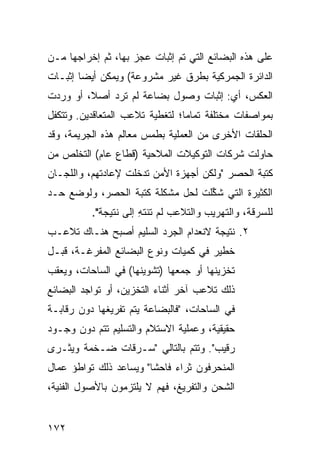 ‫ﻋﻠﻰ ﻫﺫﻩ ﺍﻟﺒﻀﺎﺌﻊ ﺍﻟﺘﻲ ﺘﻡ ﺇﺜﺒﺎﺕ ﻋﺠﺯ ﺒﻬﺎ، ﺜﻡ ﺇﺨﺭﺍﺠﻬﺎ ﻤـﻥ‬
‫ﺍﻟﺩﺍﺌﺭﺓ ﺍﻟﺠﻤﺭﻜﻴﺔ ﺒﻁﺭﻕ ﻏﻴﺭ ﻤﺸﺭﻭﻋﺔ( ﻭﻴﻤﻜﻥ ﺃﻴ ‪‬ﺎ ﺇﺜﺒـﺎﺕ‬
        ‫ﻀ‬
‫ﺍﻟﻌﻜﺱ، ﺃﻱ: ﺇﺜﺒﺎﺕ ﻭﺼﻭل ﺒﻀﺎﻋﺔ ﻟﻡ ﺘﺭﺩ ﺃﺼ ﹰ، ﺃﻭ ﻭﺭﺩﺕ‬
         ‫ﻼ‬
‫ﺒﻤﻭﺍﺼﻔﺎﺕ ﻤﺨﺘﻠﻔﺔ ﺘﻤﺎ ‪‬ﺎ؛ ﻟﺘﻐﻁﻴﺔ ﺘﻼﻋﺏ ﺍﻟﻤﺘﻌﺎﻗﺩﻴﻥ. ﻭﺘﺘﻜﻔل‬
                                 ‫ﻤ‬
‫ﺍﻟﺤﻠﻘﺎﺕ ﺍﻷﺨﺭﻯ ﻤﻥ ﺍﻟﻌﻤﻠﻴﺔ ﺒﻁﻤﺱ ﻤﻌﺎﻟﻡ ﻫﺫﻩ ﺍﻟﺠﺭﻴﻤﺔ، ﻭﻗﺩ‬
‫ﺤﺎﻭﻟﺕ ﺸﺭﻜﺎﺕ ﺍﻟﺘﻭﻜﻴﻼﺕ ﺍﻟﻤﻼﺤﻴﺔ )ﻗﻁﺎﻉ ﻋﺎﻡ( ﺍﻟﺘﺨﻠﺹ ﻤﻥ‬
‫ﻜﺘﺒﺔ ﺍﻟﺤﺼﺭ "ﻭﻟﻜﻥ ﺃﺠﻬﺯﺓ ﺍﻷﻤﻥ ﺘﺩﺨﻠﺕ ﻹﻋﺎﺩﺘﻬﻡ، ﻭﺍﻟﻠﺠـﺎﻥ‬
‫ﺍﻟﻜﺜﻴﺭﺓ ﺍﻟﺘﻲ ﺸ ﱢﻠﺕ ﻟﺤل ﻤﺸﻜﻠﺔ ﻜﺘﺒﺔ ﺍﻟﺤﺼﺭ، ﻭﻟﻭﻀﻊ ﺤـﺩ‬
                                  ‫ﹸﻜ‬
          ‫ﻟﻠﺴﺭﻗﺔ، ﻭﺍﻟﺘﻬﺭﻴﺏ ﻭﺍﻟﺘﻼﻋﺏ ﻟﻡ ﺘﻨﺘﻪ ﺇﻟﻰ ﻨﺘﻴﺠﺔ".‬
                      ‫ِ‬
‫٢. ﻨﺘﻴﺠﺔ ﻻﻨﻌﺩﺍﻡ ﺍﻟﺠﺭﺩ ﺍﻟﺴﻠﻴﻡ ﺃﺼﺒﺢ ﻫﻨـﺎﻙ ﺘﻼﻋـﺏ‬
‫ﺨﻁﻴﺭ ﻓﻲ ﻜﻤﻴﺎﺕ ﻭﻨﻭﻉ ﺍﻟﺒﻀﺎﺌﻊ ﺍﻟﻤﻔﺭﻏـﺔ، ﻗﺒـل‬
‫ﺘﺨﺯﻴﻨﻬﺎ ﺃﻭ ﺠﻤﻌﻬﺎ )ﺘﺸﻭﻴﻨﻬﺎ( ﻓﻲ ﺍﻟﺴﺎﺤﺎﺕ، ﻭﻴﻌﻘﺏ‬
‫ﺫﻟﻙ ﺘﻼﻋﺏ ﺁﺨﺭ ﺃﺜﻨﺎﺀ ﺍﻟﺘﺨﺯﻴﻥ، ﺃﻭ ﺘﻭﺍﺠﺩ ﺍﻟﺒﻀﺎﺌﻊ‬
‫ﻓﻲ ﺍﻟﺴﺎﺤﺎﺕ، "ﻓﺎﻟﺒﻀﺎﻋﺔ ﻴﺘﻡ ﺘﻔﺭﻴﻐﻬﺎ ﺩﻭﻥ ﺭﻗﺎﺒـﺔ‬
‫ﺤﻘﻴﻘﻴﺔ، ﻭﻋﻤﻠﻴﺔ ﺍﻻﺴﺘﻼﻡ ﻭﺍﻟﺘﺴﻠﻴﻡ ﺘﺘﻡ ﺩﻭﻥ ﻭﺠـﻭﺩ‬
‫ﺭﻗﻴﺏ". ﻭﺘﺘﻡ ﺒﺎﻟﺘﺎﻟﻲ "ﺴـﺭﻗﺎﺕ ﻀـﺨﻤﺔ ﻭﻴﺜـﺭﻯ‬
‫ﺍﻟﻤﻨﺤﺭﻓﻭﻥ ﺜﺭﺍﺀ ﻓﺎﺤ ﹰﺎ" ﻭﻴﺴﺎﻋﺩ ﺫﻟﻙ ﺘﻭﺍﻁﺅ ﻋﻤﺎل‬
                        ‫ﺸ‬
‫ﺍﻟﺸﺤﻥ ﻭﺍﻟﺘﻔﺭﻴﻎ، ﻓﻬﻡ ﻻ ﻴﻠﺘﺯﻤﻭﻥ ﺒﺎﻷﺼﻭل ﺍﻟﻔﻨﻴﺔ،‬


‫٢٧١‬
 