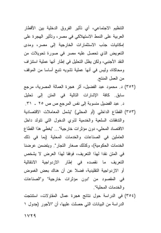 ‫ﺍﻟﺘﻨﻅﻴﻡ ﺍﻻﺠﺘﻤﺎﻋﻲ، ﺃﻱ ﺘﺄﺜﻴﺭ ﺍﻟﻔﺭﻭﻕ ﺍﻟﺩﺨﻠ ‪‬ﺔ ﺒﻴﻥ ﺍﻷﻗﻁﺎﺭ‬
            ‫ﻴ‬
‫ﺍﻟﻌﺭﺒﻴﺔ ﻋﻠﻰ ﺍﻟﻨﻤﻁ ﺍﻻﺴﺘﻬﻼﻜﻲ ﻓﻲ ﻤﺼﺭ، ﻭﺘﺄﺜﻴﺭ ﺍﻟﻬﺠﺭﺓ ﻋﻠﻰ‬
‫ﺇﻤﻜﺎﻨﻴﺎﺕ ﺠﺫﺏ ﺍﻻﺴﺘﺜﻤﺎﺭﺍﺕ ﺍﻟﺨﺎﺭﺠﻴﺔ ﺇﻟﻰ ﻤﺼﺭ، ﻭﻤﺩﻯ‬
‫ﺍﻟﺘﻌﻭﻴﺽ ﺍﻟﺫﻱ ﺘﺤﺼل ﻋﻠﻴﻪ ﻤﺼﺭ ﻓﻲ ﺼﻭﺭﺓ ﺘﺤﻭﻴﻼﺕ ﻤﻥ‬
‫ﺍﻟﻨﻘﺩ ﺍﻷﺠﻨﺒﻲ، ﻭﻟﻜﻥ ﻴﻅل ﺍﻟﺘﺤﻠﻴل ﻓﻲ ﺇﻁﺎﺭ ﺃﻨﻬﺎ ﻋﻤﻠﻴﺔ ﺍﺴﺘﻨﺯﺍﻑ‬
‫ﻭﻤﺤﺎﻜﺎﺓ، ﻭﻟﻴﺱ ﻓﻲ ﺃﻨﻬﺎ ﻋﻤﻠﻴﺔ ﺘﺸﻭﻴﻪ ﺘﻨﺒﻊ ﺃﺴﺎ ‪‬ﺎ ﻤﻥ ﺍﻟﻤﻭﻗﻑ‬
           ‫ﺴ‬
                                         ‫ﻤﻥ ﺍﻟﻌﻤل ﺍﻟﻤﻨﺘﺞ.‬
‫)٢٥٣( ﺩ. ﻤﺤﻤﻭﺩ ﻋﺒﺩ ﺍﻟﻔﻀﻴل، ﺃﺜﺭ ﻫﺠﺭﺓ ﺍﻟﻌﻤﺎﻟﺔ ﺍﻟﻤﺼﺭﻴﺔ، ﻤﺭﺠﻊ‬
‫ﺴﺎﺒﻕ. ﻜﺎﻓﺔ ﺍﻹﺸﺎﺭﺍﺕ ﺍﻟﺘﺎﻟﻴﺔ ﻓﻲ ﺍﻟﻤﺘﻥ ﺇﻟﻰ ﺘﺤﻠﻴل‬
‫ﺩ. ﻋﺒﺩ ﺍﻟﻔﻀﻴل ﻤﻨﺴﻭﺒﺔ ﺇﻟﻰ ﻨﻔﺱ ﺍﻟﻤﺭﺠﻊ ﺹ ﺹ ٥٢ ـ ١٣.‬
‫)٣٥٣( ﺍﻟﻘﻁﺎﻉ ﺍﻟﺩﺍﺨﻠﻲ )ﺃﻭ ﺍﻟﻤﺤﻠﻲ( "ﻴﺸﻤل ﺍﻟﻤﻌﺎﻤﻼﺕ ﺍﻻﻗﺘﺼﺎﺩﻴﺔ‬
‫ﻭﺍﻟﺘﺩﻓﻘﺎﺕ ﺍﻟﺴﻠﻌﻴﺔ ﻭﺍﻟﺨﺩﻤﻴﺔ ﻟﺫﻭﻱ ﺍﻟﺩﺨﻭل ﺍﻟﺘﻲ ﺘﺘﻭﻟﺩ ﺩﺍﺨل‬
‫ﺍﻻﻗﺘﺼﺎﺩ ﺍﻟﻤﺤﻠﻲ، ﺩﻭﻥ ﻤﺅﺜﺭﺍﺕ ﺨﺎﺭﺠﻴﺔ"... "ﻴﻐﻁﻲ ﻫﺫﺍ ﺍﻟﻘﻁﺎﻉ‬
‫ﺍﻟﻌﺎﻤﻠﻴﻥ ﻓﻲ ﺍﻟﺼﻨﺎﻋﺎﺕ ﻭﺍﻟﺨﺩﻤﺎﺕ ﺍﻟﻤﺤﻠﻴﺔ )ﺒﻤﺎ ﻓﻲ ﺫﻟﻙ‬
‫ﺍﻟﺨﺩﻤﺎﺕ ﺍﻟﺤﻜﻭﻤﻴﺔ(، ﻭﻜﺫﻟﻙ ﺼﻐﺎﺭ ﺍﻟﺘﺠﺎﺭ". ﻭﻴﺘﻀﻤﻥ ﻋﺭﻀﻨﺎ‬
‫ﻓﻲ ﺍﻟﻤﺘﻥ ﻨﻘ ‪‬ﺍ ﻟﻬﺫﺍ ﺍﻟﺘﻌﺭﻴﻑ، ﻓﻭﻓ ﹰﺎ ﻟﻬﺫﺍ ﺍﻟﻌﺭﺽ ﻻ ﻴﺸﺨﺹ‬
                   ‫ﻘ‬                    ‫ﺩ‬
‫ﺍﻻﻨﺘﻘﺎﻟﻴﺔ‬   ‫ﺍﻻﺯﺩﻭﺍﺠﻴﺔ‬   ‫ﺇﻁﺎﺭ‬   ‫ﻓﻲ‬   ‫ﻨﻘﺼﺩﻩ‬   ‫ﻤﺎ‬   ‫ﺍﻟﺘﻌﺭﻴﻑ‬
‫ﺃﻭ ﺍﻻﺯﺩﻭﺍﺠﻴﺔ ﺍﻟﺘﻘﻠﻴﺩﻴﺔ، ﻓﻀﻼ ﻋﻥ ﺃﻥ ﻫﻨﺎﻙ ﺒﻌﺽ ﺍﻟﻐﻤﻭﺽ‬
                      ‫ﹰ‬
‫ﻓﻲ ﺍﻟﻤﻘﺼﻭﺩ ﻤﻥ "ﺩﻭﻥ ﻤﺅﺜﺭﺍﺕ ﺨﺎﺭﺠﻴﺔ" ﻭ"ﺍﻟﺼﻨﺎﻋﺎﺕ‬
                                       ‫ﻭﺍﻟﺨﺩﻤﺎﺕ ﺍﻟﻤﺤﻠﻴﺔ".‬
‫)٤٥٣( ﻓﻲ ﺍﻟﺩﺭﺍﺴﺔ ﺤﻭل ﻨﺘﺎﺌﺞ ﻫﺠﺭﺓ ﻋﻤﺎل ﺍﻟﻤﻘﺎﻭﻻﺕ، ﺍﺴﺘﻨﺘﺠﺕ‬
‫ﺍﻟﺩﺭﺍﺴﺔ ﻤﻥ ﺍﻟﺒﻴﺎﻨﺎﺕ ﺍﻟﺘﻲ ﺤﺼﻠﺕ ﻋﻠﻴﻬﺎ، ﺃﻥ "ﺍﻷﺠﻭﺭ )ﺠﺩﻭل ١‬

‫٩٢٧١‬
 