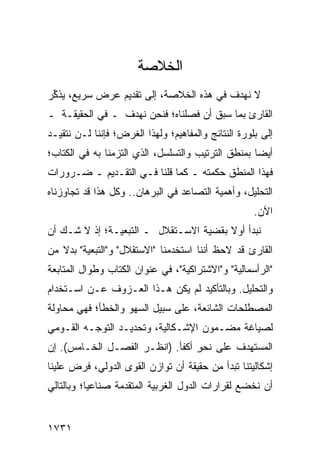 ‫ﺍﻟﺨﻼﺼﺔ‬
‫ﻻ ﻨﻬﺩﻑ ﻓﻲ ﻫﺫﻩ ﺍﻟﺨﻼﺼﺔ، ﺇﻟﻰ ﺘﻘﺩﻴﻡ ﻋﺭﺽ ﺴﺭﻴﻊ، ﻴﺫ ﱢﺭ‬
 ‫ﻜ‬
‫ﺍﻟﻘﺎﺭﺉ ﺒﻤﺎ ﺴﺒﻕ ﺃﻥ ﻓﺼﻠﻨﺎﻩ؛ ﻓﻨﺤﻥ ﻨﻬﺩﻑ ـ ﻓﻲ ﺍﻟﺤﻘﻴﻘـﺔ ـ‬
‫ﺇﻟﻰ ﺒﻠﻭﺭﺓ ﺍﻟﻨﺘﺎﺌﺞ ﻭﺍﻟﻤﻔﺎﻫﻴﻡ؛ ﻭﻟﻬﺫﺍ ﺍﻟﻐﺭﺽ؛ ﻓﺈﻨﻨﺎ ﻟـﻥ ﻨﺘﻘﻴـﺩ‬
‫ﺃﻴ ‪‬ﺎ ﺒﻤﻨﻁﻕ ﺍﻟﺘﺭﺘﻴﺏ ﻭﺍﻟﺘﺴﻠﺴل، ﺍﻟﺫﻱ ﺍﻟﺘﺯﻤﻨﺎ ﺒﻪ ﻓﻲ ﺍﻟﻜﺘﺎﺏ؛‬
                                                    ‫ﻀ‬
‫ﻓﻬﺫﺍ ﺍﻟﻤﻨﻁﻕ ﺤﻜﻤﺘﻪ ـ ﻜﻤﺎ ﻗﻠﻨﺎ ﻓـﻲ ﺍﻟﺘﻘـﺩﻴﻡ ـ ﻀـﺭﻭﺭﺍﺕ‬
‫ﹸ‬                                 ‫ﹶ ‪‬ﹾ ‪‬‬
‫ﺍﻟﺘﺤﻠﻴل، ﻭﺃﻫﻤﻴﺔ ﺍﻟﺘﺼﺎﻋﺩ ﻓﻲ ﺍﻟﺒﺭﻫﺎﻥ.. ﻭﻜل ﻫﺫﺍ ﻗﺩ ﺘﺠﺎﻭﺯﻨﺎﻩ‬
                                                     ‫ﺍﻵﻥ.‬
‫ﻨﺒﺩﺃ ﺃﻭﻻ ﺒﻘﻀﻴﺔ ﺍﻻﺴـﺘﻘﻼل ـ ﺍﻟﺘﺒﻌﻴـﺔ؛ ﺇﺫ ﻻ ﺸـﻙ ﺃﻥ‬
                                       ‫ﹰ‬
‫ﺍﻟﻘﺎﺭﺉ ﻗﺩ ﻻﺤﻅ ﺃﻨﻨﺎ ﺍﺴﺘﺨﺩﻤﻨﺎ "ﺍﻻﺴﺘﻘﻼل" ﻭ"ﺍﻟﺘﺒﻌﻴﺔ" ﺒﺩﻻ ﻤﻥ‬
‫"ﺍﻟﺭﺃﺴﻤﺎﻟﻴﺔ" ﻭ"ﺍﻻﺸﺘﺭﺍﻜﻴﺔ"، ﻓﻲ ﻋﻨﻭﺍﻥ ﺍﻟﻜﺘﺎﺏ ﻭﻁﻭﺍل ﺍﻟﻤﺘﺎﺒﻌﺔ‬
‫ﻭﺍﻟﺘﺤﻠﻴل. ﻭﺒﺎﻟﺘﺄﻜﻴﺩ ﻟﻡ ﻴﻜﻥ ﻫـﺫﺍ ﺍﻟﻌـﺯﻭﻑ ﻋـﻥ ﺍﺴـﺘﺨﺩﺍﻡ‬
‫ﺍﻟﻤﺼﻁﻠﺤﺎﺕ ﺍﻟﺸﺎﺌﻌﺔ، ﻋﻠﻰ ﺴﺒﻴل ﺍﻟﺴﻬﻭ ﻭﺍﻟﺨﻁﺄ؛ ﻓﻬﻲ ﻤﺤﺎﻭﻟﺔ‬
‫ﻟﺼﻴﺎﻏﺔ ﻤﻀـﻤﻭﻥ ﺍﻹﺸـﻜﺎﻟﻴﺔ، ﻭﺘﺤﺩﻴـﺩ ﺍﻟﺘﻭﺠـﻪ ﺍﻟﻘـﻭﻤﻲ‬
‫ﺍﻟﻤﺴﺘﻬﺩﻑ ﻋﻠﻰ ﻨﺤﻭ ﺃﻜﻔﺄ. )ﺍﻨﻅـﺭ ﺍﻟﻔﺼـل ﺍﻟﺨـﺎﻤﺱ(. ﺇﻥ‬
                                 ‫ٍ‬
‫ﺇﺸﻜﺎﻟﻴﺘﻨﺎ ﺘﺒﺩﺃ ﻤﻥ ﺤﻘﻴﻘﺔ ﺃﻥ ﺘﻭﺍﺯﻥ ﺍﻟﻘﻭﻯ ﺍﻟﺩﻭﻟﻲ، ﻓﺭﺽ ﻋﻠﻴﻨﺎ‬
‫ﺃﻥ ﻨﺨﻀﻊ ﻟﻘﺭﺍﺭﺍﺕ ﺍﻟﺩﻭل ﺍﻟﻐﺭﺒﻴﺔ ﺍﻟﻤﺘﻘﺩﻤﺔ ﺼﻨﺎﻋ ‪‬ﺎ؛ ﻭﺒﺎﻟﺘﺎﻟﻲ‬
           ‫ﻴ‬


‫١٣٧١‬
 