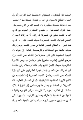 ‫ﺍﻟﻤﺘﻐﻴﺭﺍﺕ ﺍﻟﺠﺩﻴﺩﺓ، ﻭﻻﺴﺘﺨﺩﺍﻡ ﺍﻹﻤﻜﺎﻨﻴﺎﺕ ﺍﻟﻤﺘﺯﺍﻴﺩﺓ ﻤﻥ ﺃﺠـل‬
‫ﺍﺤﺘﻭﺍﺀ ﺍﻟﺘﻁﻠﻊ ﻟﻼﻨﻌﺘﺎﻕ ﻓﻲ ﺍﻟﺩﻭل ﺍﻟﺘﺎﺒﻌﺔ؛ ﺒﺤﻴﺙ ﺘﻜﻭﻥ ﺍﻟﻨﺘﻴﺠﺔ‬
‫ﻤﺠﺭﺩ ﺘﻭﻟﻴﺩ ﻁﺒﻌﺎﺕ ﻤﺘﻁﻭﺭﺓ ﻤﻥ ﺍﻟﻨﻅﺎﻡ ﺍﻟﺩﻭﻟﻲ ﺍﻟﺫﻱ ﺘﺴـﻴﻁﺭ‬
‫ﻋﻠﻴﻪ ﺍﻟﺩﻭل ﺍﻟﺼﻨﺎﻋﻴﺔ. ﺇﻥ ﻤﻔﻬﻭﻡ ﺍﻻﺴﺘﻘﺭﺍﺭ ﺍﻟﺴﻴﺎﺴـﻲ ﻓـﻲ‬
‫ﺍﻟﺩﻭﻟﺔ ﺍﻟﺘﺎﺒﻌﺔ ﻴﻌﻨﻲ ﻓﻲ ﻋﺼﺭﻨﺎ ﺍﻟـﺭﺍﻫﻥ ﺃﻥ ﻴـﺯﺩﺍﺩ ﺍﻟـﻭﺯﻥ‬
‫ﺍﻟﻨﺴﺒﻲ ﻟﻌﻭﺍﻤل ﺍﻟﺘﺒﻌﻴﺔ ﺍﻟﻌﻀﻭﻴﺔ؛ ﺒﺤﻴﺙ ﺘﻀﻤﻥ ﻫﺫﻩ ـ ﺇﻟـﻰ‬
‫ﺤﺩ ﻜﺒﻴﺭ ـ ﺍﻨﺘﻅﺎﻡ ﺍﻟﻤﺴﺎﺭ ﺘﻠﻘﺎﺌ ‪‬ﺎ ﻓﻲ ﻤﺩﺍﺭ ﺍﻟﺘﺒﻌﻴﺔ، ﻭﺒﻘﺭﺍﺭﺍﺕ‬
                           ‫ﻴ‬
‫ﻤﺤﻠﻴﺔ ﻤﺘﺴﻘﺔ ﻤﻊ ﺍﻟﻤﺤﺩﺩﺍﺕ ﻭﺍﻟﺘﻭﺠﻴﻬﺎﺕ ﺍﻟﻌﺎﻤﺔ. ﺇﻥ ﻋﻭﺍﻤـل‬
‫ﺍﻟﺘﺒﻌﻴﺔ ﺍﻟﻌﻀﻭﻴﺔ ﺘﺘﻴﺢ ﻗﺩ ‪‬ﺍ ﻤﻌﻘﻭﻻ ﻤﻥ ﺍﻟﺘﺤﻜﻡ ﻋﻠﻰ ﺍﻟﺒﻌﺩ ﺩﻭﻥ‬
                        ‫ﹰ‬      ‫ﺭ‬
‫ﻤﺭﺠﻊ ﺃﺠﻨﺒﻲ )ﻤﻨﺩﻭﺏ ﺴﺎﻤﻲ( ﻤﻘﻴﻡ. ﻭﻟﻜـﻥ ﺠـﻭﻫﺭ ﺍﻹﺩﺍﺭﺓ‬
‫ﺍﻟﺨﺎﺭﺠﻴﺔ ﻟﻤﺠﻤل ﺍﻟﻨﺴﻕ ﺍﻟﺘﺎﺒﻊ ﻴﻅل ﻗﺎﺌ ‪‬ﺎ ﻭﻓﺎﻋ ﹰ، ﻭﻓﻲ ﺤﺎﻟـﺔ‬
           ‫ﻼ‬       ‫ﻤ‬
‫ﺃﻱ ﺍﻨﺤﺭﺍﻑ ﻋﻥ ﺍﻟﻤﺴﺎﺭ ﻴﺘﺩﺨل ﻓﻭ ‪‬ﺍ ﺍﻟﻤﺸﺭﻓﻭﻥ ﻋﻠﻰ ﺃﺠﻬـﺯﺓ‬
                     ‫ﺭ‬
‫ﺍﻟﺘﺤﻜﻡ ﻋﻠﻰ ﺍﻟﺒﻌﺩ، ﻭﻤﻨﻁﻕ ﺍﻟﺘﺒﻌﻴﺔ ﺍﻟﻌﻀﻭﻴﺔ )ﺒﻤﺎ ﻴﺘﻀﻤﻨﻪ ﻤﻥ‬
‫ﻨﺘﺎﺌﺞ ﺍﻟﺜﻭﺭﺓ ﺍﻟﺼﻨﺎﻋﻴﺔ ﺍﻟﺜﺎﻨﻴﺔ( ﻴﻜﻔـل ﺃﻥ ﺘﺼـل ﺍﻟﺘﻌﻠﻴﻤـﺎﺕ‬
‫"ﺍﻟﺴﺭﻴﺔ" ﻓﻲ ﻟﺤﻅﺔ، ﺃﻭ ﻴﺼل ﻤﻨﺩﻭﺏ ﺴﺎﻤﻲ )ﺃﻭ ﺃﻜﺜﺭ( ﺨـﻼل‬
‫ﺴﺎﻋﺎﺕ ﺇﻥ ﺘﻁﻠﺏ ﺍﻷﻤﺭ؛ ﻭﻟﺫﺍ ﻓﺈﻥ ﺒﻌﺩ ﻤﺭﻜﺯ ﺍﻟﺘﻭﺠﻴﻪ ﻭﺍﻟﻘﻴﺎﺩﺓ‬
‫ﺍﻟﻌﻠﻴﺎ ﻋﻥ ﺍﻟﻌﺎﺼﻤﺔ ﺍﻟﻤﺤﻠﻴﺔ، ﻭﺼﺩﻭﺭ ﺍﻟﻘﺭﺍﺭﺍﺕ ﺍﻟﻤﺴ ‪‬ﺭﺓ ﻋﻠﻰ‬
      ‫ﻴ‬
‫ﻟﺴﺎﻥ ﻤﺴﺌﻭﻟﻴﻥ ﻤﺤﻠﻴﻴﻥ ﻜﺒﺎﺭ؛ ﺴﻭﺍﺀ ﺒﻤﻨﻁﻕ ﺍﻟﺘﺒﻌﻴﺔ ﺍﻟﻌﻀﻭﻴﺔ،‬


‫٤٣٧١‬
 