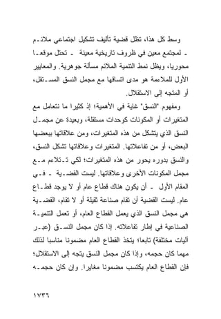 ‫ﻭﺴﻁ ﻜل ﻫﺫﺍ، ﺘﻅل ﻗﻀﻴﺔ ﺘﺄﻟﻴﻑ ﺘﺸﻜﻴل ﺍﺠﺘﻤﺎﻋﻲ ﻤﻼﺌـﻡ‬
‫ـ ﻟﻤﺠﺘﻤﻊ ﻤﻌﻴﻥ ﻓﻲ ﻅﺭﻭﻑ ﺘﺎﺭﻴﺨﻴﺔ ﻤﻌﻴﻨﺔ ـ ﺘﺤﺘل ﻤﻭﻗ ‪‬ـﺎ‬
  ‫ﻌ‬
‫ﻤﺤﻭﺭ ‪‬ﺎ، ﻭﻴﻅل ﻨﻤﻁ ﺍﻟﺘﻨﻤﻴﺔ ﺍﻟﻤﻼﺌﻡ ﻤﺴﺄﻟﺔ ﺠﻭﻫﺭﻴﺔ. ﻭﺍﻟﻤﻌﺎﻴﻴﺭ‬
                                                  ‫ﻴ‬
‫ﺍﻷﻭل ﻟﻠﻤﻼﺀﻤﺔ ﻫﻭ ﻤﺩﻯ ﺍﺘﺴﺎﻗﻬﺎ ﻤﻊ ﻤﺠﻤل ﺍﻟﻨﺴﻕ ﺍﻟﻤﺴـﺘﻘل،‬
                                   ‫ﺃﻭ ﺍﻟﻤﺘﺠﻪ ﺇﻟﻰ ﺍﻻﺴﺘﻘﻼل.‬
‫ﻭﻤﻔﻬﻭﻡ "ﺍﻟﻨﺴﻕ" ﻏﺎﻴﺔ ﻓﻲ ﺍﻷﻫﻤﻴﺔ؛ ﺇﺫ ﻜﺜﻴ ‪‬ﺍ ﻤﺎ ﻨﺘﻌﺎﻤل ﻤﻊ‬
              ‫ﺭ‬
‫ﺍﻟﻤﺘﻐﻴﺭﺍﺕ ﺃﻭ ﺍﻟﻤﻜﻭﻨﺎﺕ ﻜﻭﺤﺩﺍﺕ ﻤﺴﺘﻘﻠﺔ، ﻭﺒﻌﻴﺩﺓ ﻋﻥ ﻤﺠﻤـل‬
‫ﺍﻟﻨﺴﻕ ﺍﻟﺫﻱ ﻴﺘﺸﻜل ﻤﻥ ﻫﺫﻩ ﺍﻟﻤﺘﻐﻴﺭﺍﺕ، ﻭﻤﻥ ﻋﻼﻗﺎﺘﻬﺎ ﺒﺒﻌﻀﻬﺎ‬
‫ﺍﻟﺒﻌﺽ، ﺃﻭ ﻤﻥ ﺘﻔﺎﻋﻼﺘﻬﺎ. ﺍﻟﻤﺘﻐﻴﺭﺍﺕ ﻭﻋﻼﻗﺎﺘﻬﺎ ﺘﺸﻜل ﺍﻟﻨﺴﻕ،‬
‫ﻭﺍﻟﻨﺴﻕ ﺒﺩﻭﺭﻩ ‪‬ﺤ ‪‬ﺭ ﻤﻥ ﻫﺫﻩ ﺍﻟﻤﺘﻐﻴﺭﺍﺕ؛ ﻟﻜﻲ ﺘـﺘﻼﺀﻡ ﻤـﻊ‬
                                  ‫ﻴ ﻭ‬
‫ﻤﺠﻤل ﺍﻟﻤﻜﻭﻨﺎﺕ ﺍﻷﺨﺭﻯ ﻭﻋﻼﻗﺎﺘﻬﺎ. ﻟﻴﺴﺕ ﺍﻟﻘﻀـﻴﺔ ـ ﻓـﻲ‬
‫ﺍﻟﻤﻘﺎﻡ ﺍﻷﻭل ـ ﺃﻥ ﻴﻜﻭﻥ ﻫﻨﺎﻙ ﻗﻁﺎﻉ ﻋﺎﻡ ﺃﻭ ﻻ ﻴﻭﺠﺩ ﻗﻁـﺎﻉ‬
‫ﻋﺎﻡ. ﻟﻴﺴﺕ ﺍﻟﻘﻀﻴﺔ ﺃﻥ ﹸﻘﺎﻡ ﺼﻨﺎﻋﺔ ﺜﻘﻴﻠﺔ ﺃﻭ ﻻ ﹸﻘﺎﻡ، ﺍﻟﻘﻀـﻴﺔ‬
            ‫ﺘ‬                     ‫ﺘ‬
‫ﻫﻲ ﻤﺠﻤل ﺍﻟﻨﺴﻕ ﺍﻟﺫﻱ ﻴﻌﻤل ﺍﻟﻘﻁﺎﻉ ﺍﻟﻌﺎﻡ، ﺃﻭ ﺘﻌﻤل ﺍﻟﺘﻨﻤﻴـﺔ‬
‫ﺍﻟﺼﻨﺎﻋﻴﺔ ﻓﻲ ﺇﻁﺎﺭ ﺘﻔﺎﻋﻼﺘﻪ. ﺇﺫﺍ ﻜﺎﻥ ﻤﺠﻤل ﺍﻟﻨﺴـﻕ )ﻋﺒـﺭ‬
‫ﺁﻟﻴﺎﺕ ﻤﺨﺘﻠﻔﺔ( ﺘﺎﺒ ‪‬ﺎ؛ ﻴﺘﺨﺫ ﺍﻟﻘﻁﺎﻉ ﺍﻟﻌﺎﻡ ﻤﻀﻤﻭ ﹰﺎ ﻤﻨﺎﺴ ‪‬ﺎ ﻟﺫﻟﻙ‬
      ‫ﺒ‬       ‫ﻨ‬                          ‫ﻌ‬
‫ﻤﻬﻤﺎ ﻜﺎﻥ ﺤﺠﻤﻪ، ﻭﺇﺫﺍ ﻜﺎﻥ ﻤﺠﻤل ﺍﻟﻨﺴﻕ ﻴﺘﺠﻪ ﺇﻟﻰ ﺍﻻﺴﺘﻘﻼل؛‬
‫ﻓﺈﻥ ﺍﻟﻘﻁﺎﻉ ﺍﻟﻌﺎﻡ ﻴﻜﺘﺴﺏ ﻤﻀﻤﻭ ﹰﺎ ﻤﻐﺎﻴ ‪‬ﺍ. ﻭﺇﻥ ﻜﺎﻥ ﺤﺠﻤـﻪ‬
                ‫ﺭ‬       ‫ﻨ‬


‫٦٣٧١‬
 