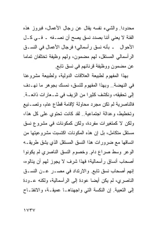 ‫ﻤﺤﺩﻭ ‪‬ﺍ. ﻭﺍﻟﺸﻲﺀ ﻨﻔﺴﻪ ﻴﻘﺎل ﻋﻥ ﺭﺠﺎل ﺍﻷﻋﻤﺎل، ﻓﺒﺭﻭﺯ ﻫﺫﻩ‬
                                             ‫ﺩ‬
‫ﺍﻟﻔﺌﺔ ﻻ ﻴﻌﻨﻲ ﺃﻨﻨﺎ ﺒﺼﺩﺩ ﻨﺴﻕ ﻴﺼﺢ ﺃﻥ ﻨﺼـﻔﻪ ـ ﻓـﻲ ﻜـل‬
‫ﺍﻷﺤﻭﺍل ـ ﺒﺄﻨﻪ ﻨﺴﻕ ﺭﺃﺴﻤﺎﻟﻲ؛ ﻓﺭﺠﺎل ﺍﻷﻋﻤﺎل ﻓﻲ ﺍﻟﻨﺴـﻕ‬
‫ﺍﻟﺭﺃﺴﻤﺎﻟﻲ ﺍﻟﻤﺴﺘﻘل، ﻟﻬﻡ ﻤﻀﻤﻭﻥ، ﻭﻟﻬﻡ ﻭﻅﻴﻔﺔ ﺘﺨﺘﻠﻔﺎﻥ ﺘﻤﺎ ‪‬ﺎ‬
 ‫ﻤ‬
               ‫ﻋﻥ ﻤﻀﻤﻭﻥ ﻭﻭﻅﻴﻔﺔ ﻗﺭﻨﺎﺌﻬﻡ ﻓﻲ ﻨﺴﻕ ﺘﺎﺒﻊ.‬
‫ﺒﻬﺫﺍ ﺍﻟﻤﻔﻬﻭﻡ ﻟﻁﺒﻴﻌﺔ ﺍﻟﻌﻼﻗﺎﺕ ﺍﻟﺩﻭﻟﻴﺔ، ﻭﻟﻁﺒﻴﻌﺔ ﻤﺸﺭﻭﻋﻨﺎ‬
‫ﻓﻲ ﺍﻟﻨﻬﻀﺔ.. ﻭﺒﻬﺫﺍ ﺍﻟﻤﻔﻬﻭﻡ ﻟﻠﻨﺴﻕ، ﻨﻤﺴﻙ ﺒﺠﻭﻫﺭ ﻤﺎ ﻨﻬـﺩﻑ‬
‫ﺇﻟﻰ ﺘﺤﻘﻴﻘﻪ، ﻭﻨﻜﺸﻑ ﻜﺜﻴ ‪‬ﺍ ﻤﻥ ﺍﻟﺯﻴﻑ ﻓﻲ ﺸـﻌﺎﺭﺍﺕ ﺫﺍﺌﻌـﺔ.‬
                             ‫ﺭ‬
‫ﻓﺎﻟﻨﺎﺼﺭﻴﺔ ﻟﻡ ﺘﻜﻥ ﻤﺠﺭﺩ ﻤﺤﺎﻭﻟﺔ ﻹﻗﺎﻤﺔ ﻗﻁﺎﻉ ﻋﺎﻡ، ﻭﺘﺼـﻨﻴﻊ‬
‫ﻭﺘﺨﻁﻴﻁ، ﻭﻋﺩﺍﻟﺔ ﺍﺠﺘﻤﺎﻋﻴﺔ.. ﻟﻘﺩ ﻜﺎﻨﺕ ﺘﺤﺘﻭﻱ ﻋﻠﻰ ﻜل ﻫﺫﺍ،‬
‫ﻭﻟﻜﻥ ﻻ ﻜﻤﺘﻐﻴﺭﺍﺕ ﻤﻔﺭﺩﺓ، ﻭﻟﻜﻥ ﻜﻤﻜﻭﻨﺎﺕ ﻓﻲ ﻤﺸﺭﻭﻉ ﻨﺴﻕ‬
‫ﻤﺴﺘﻘل ﻤﺘﻜﺎﻤل، ﺒل ﺇﻥ ﻫﺫﻩ ﺍﻟﻤﻜﻭﻨﺎﺕ ﺍﻜﺘﺴﺒﺕ ﻤﺸﺭﻭﻋﻴﺘﻬﺎ ﻤﻥ‬
‫ﺍﺘﺴﺎﻗﻬﺎ ﻤﻊ ﻀﺭﻭﺭﺍﺕ ﻫﺫﺍ ﺍﻟﻨﺴﻕ ﺍﻟﻤﺴﺘﻘل ﺍﻟﺫﻱ ﻴﺸﻕ ﻁﺭﻴﻘـﻪ‬
‫ﺍﻟﻭﻋﺭ ﻭﺴﻁ ﺼﺭﺍﻉ ﺩﺍﻡ. ﻭﺨﺼﻭﻡ ﺍﻟﻨﺴﻕ ﺍﻟﻨﺎﺼﺭﻱ ﻟﻡ ﻴﻜﻭﻨﻭﺍ‬
                               ‫ٍ‬
‫ﺃﺼﺤﺎﺏ ﺃﻨﺴﺎﻕ ﺭﺃﺴﻤﺎﻟﻴﺔ؛ ﻓﻬﺫﺍ ﺸﺭﻑ ﻻ ﻴﺠﻭﺯ ﻟﻬﻡ ﺃﻥ ﻴﻨﺎﻟﻭﻩ،‬
‫ﺇﻨﻬﻡ ﺃﺼﺤﺎﺏ ﻨﺴﻕ ﺘﺎﺒﻊ. ﻭﺍﻻﺭﺘﺩﺍﺩ ﻓﻲ ﻤﺼـﺭ ﻋـﻥ ﺍﻟﻨﺴـﻕ‬
‫ﺍﻟﻨﺎﺼﺭﻱ، ﻟﻡ ﻴﻜﻥ ﺃﻴ ‪‬ﺎ ﻋﻭﺩﺓ ﺇﻟﻰ ﺍﻟﺭﺃﺴﻤﺎﻟﻴﺔ، ﻭﻟﻜﻨﻪ ﻋـﻭﺩﺓ‬
                                  ‫ﻀ‬
‫ﺇﻟﻰ ﺍﻟﺘﻌﺒﻴﺔ. ﺇﻥ ﺍﻟﻨﻜﺴﺔ ﺍﻟﺘﻲ ﻭﺍﺠﻬﻨﺎﻫـﺎ ﻋﻤﻴﻘـﺔ، ﻭﺍﻻﻨﻔﺘـﺎﺡ‬


‫٧٣٧١‬
 