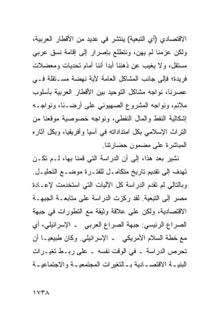 ‫ﺍﻻﻗﺘﺼﺎﺩﻱ )ﺃﻱ ﺍﻟﺘﺒﻌﻴﺔ( ﻴﻨﺘﺸﺭ ﻓﻲ ﻋﺩﻴﺩ ﻤﻥ ﺍﻷﻗﻁﺎﺭ ﺍﻟﻌﺭﺒﻴﺔ،‬
‫ﻭﻟﻜﻥ ﻋﺯﻤﻨﺎ ﻟﻡ ﻴﻬﻥ، ﻭﻨﺘﻁﻠﻊ ﺒﺈﺼﺭﺍﺭ ﺇﻟﻰ ﺇﻗﺎﻤﺔ ﻨﺴﻕ ﻋﺭﺒﻲ‬
‫ﻤﺴﺘﻘل، ﻭﻻ ﻴﻐﻴﺏ ﻋﻥ ﺫﻫﻨﻨﺎ ﺃﺒ ‪‬ﺍ ﺃﻨﻨﺎ ﺃﻤﺎﻡ ﺘﺤﺩﻴﺎﺕ ﻭﻤﻌﻀﻼﺕ‬
                         ‫ﺩ‬
‫ﻓﺭﻴﺩﺓ؛ ﻓﺈﻟﻰ ﺠﺎﻨﺏ ﺍﻟﻤﺸﺎﻜل ﺍﻟﻌﺎﻤﺔ ﻷﻴﺔ ﻨﻬﻀﺔ ﻤﺴـﺘﻘﻠﺔ ﻓـﻲ‬
‫ﻋﺼﺭﻨﺎ، ﻨﻭﺍﺠﻪ ﻤﺸﺎﻜل ﺍﻟﺘﻭﺤﻴﺩ ﺒﻴﻥ ﺍﻷﻗﻁﺎﺭ ﺍﻟﻌﺭﺒﻴﺔ ﺒﺄﺴﻠﻭﺏ‬
‫ﻤﻼﺌﻡ، ﻭﻨﻭﺍﺠﻪ ﺍﻟﻤﺸﺭﻭﻉ ﺍﻟﺼﻬﻴﻭﻨﻲ ﻋﻠﻰ ﺃﺭﻀـﻨﺎ، ﻭﻨﻭﺍﺠـﻪ‬
‫ﺇﺸﻜﺎﻟﻴﺔ ﺍﻟﻨﻔﻁ ﻭﺍﻟﻤﺎل ﺍﻟﻨﻔﻁﻲ، ﻭﻨﻭﺍﺠﻪ ﺨﺼﻭﺼﻴﺔ ﻤﻭﻗﻌﻨﺎ ﻤﻥ‬
‫ﺍﻟﺘﺭﺍﺙ ﺍﻹﺴﻼﻤﻲ ﺒﻜل ﺍﻤﺘﺩﺍﺩﺍﺘﻪ ﻓﻲ ﺁﺴﻴﺎ ﻭﺃﻓﺭﻴﻘﻴﺎ، ﻭﺒﻜل ﺁﺜﺎﺭﻩ‬
                         ‫ﺍﻟﻤﺒﺎﺸﺭﺓ ﻋﻠﻰ ﻤﻀﻤﻭﻥ ﺤﻀﺎﺭﺘﻨﺎ.‬
‫ﻨﺸﻴﺭ ﺒﻌﺩ ﻫﺫﺍ، ﺇﻟﻰ ﺃﻥ ﺍﻟﺩﺭﺍﺴﺔ ﺍﻟﺘﻲ ﻗﻤﻨﺎ ﺒﻬﺎ، ﻟـﻡ ﺘﻜـﻥ‬
‫ﺘﻬﺩﻑ ﺇﻟﻰ ﺘﻘﺩﻴﻡ ﺘﺎﺭﻴﺦ ﻤﺘﻜﺎﻤـل ﻟﻠﻔﺘـﺭﺓ ﻤﻭﻀـﻊ ﺍﻟﺘﺤﻠﻴـل.‬
‫ﻭﺒﺎﻟﺘﺎﻟﻲ ﻟﻡ ﺘﻘﺩﻡ ﺍﻟﺩﺭﺍﺴﺔ ﻜل ﺍﻵﻟﻴﺎﺕ ﺍﻟﺘﻲ ﺍﺴﺘﺨﺩﻤﺕ ﻹﻋـﺎﺩﺓ‬
‫ﻤﺼﺭ ﺇﻟﻰ ﺍﻟﺘﺒﻌﻴﺔ. ﻟﻘﺩ ﺭﻜﺯﺕ ﺍﻟﺩﺭﺍﺴﺔ ﻋﻠﻰ ﻤﺘﺎﺒﻌـﺔ ﺍﻟﺠﺒﻬـﺔ‬
‫ﺍﻻﻗﺘﺼﺎﺩﻴﺔ، ﻭﻟﻜﻥ ﻋﻠﻰ ﻋﻼﻗﺔ ﻭﺜﻴﻘﺔ ﻤﻊ ﺍﻟﺘﻁﻭﺭﺍﺕ ﻓﻲ ﺠﺒﻬﺔ‬
‫ﺍﻟﺼﺭﺍﻉ ﺍﻟﺭﺌﻴﺴﻲ: ﺠﺒﻬﺔ ﺍﻟﺼﺭﺍﻉ ﺍﻟﻌﺭﺒﻲ ـ ﺍﻹﺴﺭﺍﺌﻴﻠﻲ، ﺃﻱ‬
‫ﻤﻊ ﺨﻁﺔ ﺍﻟﺴﻼﻡ ﺍﻷﻤﺭﻴﻜﻲ ـ ﺍﻹﺴﺭﺍﺌﻴﻠﻲ. ﻭﻜﺎﻥ ﻁﺒﻴﻌ ‪‬ـﺎ ﺃﻥ‬
     ‫ﻴ‬
‫ﺘﺤﺭﺹ ﺍﻟﺩﺭﺍﺴﺔ ـ ﻓﻲ ﺍﻟﻭﻗﺕ ﻨﻔﺴﻪ ـ ﻋﻠﻰ ﺭﺒـﻁ ﺘﻐﻴـﺭﺍﺕ‬
‫ﺍﻟﺒﻨﻴ ـﺔ ﺍﻻﻗﺘﺼ ـﺎﺩﻴﺔ ﺒ ـﺎﻟﺘﻐﻴﺭﺍﺕ ﺍﻟﻤﺠﺘﻤﻌﻴ ـﺔ ﻭﺍﻻﺠﺘﻤﺎﻋﻴ ـﺔ‬
 ‫ـ‬            ‫ـ‬                  ‫ـ‬       ‫ـ‬        ‫ـ‬


‫٨٣٧١‬
 