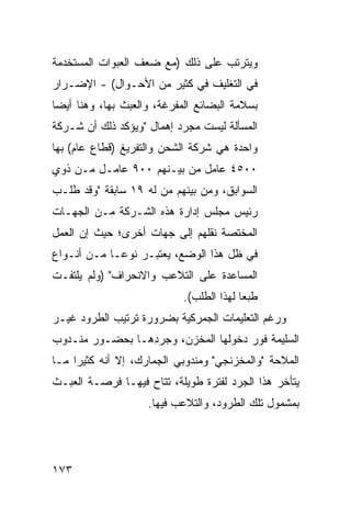 ‫ﻭﻴﺘﺭﺘﺏ ﻋﻠﻰ ﺫﻟﻙ )ﻤﻊ ﻀﻌﻑ ﺍﻟﻌﺒﻭﺍﺕ ﺍﻟﻤﺴﺘﺨﺩﻤﺔ‬
‫ﻓﻲ ﺍﻟﺘﻐﻠﻴﻑ ﻓﻲ ﻜﺜﻴﺭ ﻤﻥ ﺍﻷﺤـﻭﺍل( - ﺍﻹﻀـﺭﺍﺭ‬
‫‪‬‬
‫ﺒﺴﻼﻤﺔ ﺍﻟﺒﻀﺎﺌﻊ ﺍﻟﻤﻔﺭﻏﺔ، ﻭﺍﻟﻌﺒﺙ ﺒﻬﺎ، ﻭﻫﻨﺎ ﺃﻴ ‪‬ﺎ‬
 ‫ﻀ‬
‫ﺍﻟﻤﺴﺄﻟﺔ ﻟﻴﺴﺕ ﻤﺠﺭﺩ ﺇﻫﻤﺎل "ﻭﻴﺅﻜﺩ ﺫﻟﻙ ﺃﻥ ﺸـﺭﻜﺔ‬
‫ﻭﺍﺤﺩﺓ ﻫﻲ ﺸﺭﻜﺔ ﺍﻟﺸﺤﻥ ﻭﺍﻟﺘﻔﺭﻴﻎ )ﻗﻁﺎﻉ ﻋﺎﻡ( ﺒﻬﺎ‬
‫٠٠٥٤ ﻋﺎﻤل ﻤﻥ ﺒﻴـﻨﻬﻡ ٠٠٩ ﻋﺎﻤـل ﻤـﻥ ﺫﻭﻱ‬
‫ﺍﻟﺴﻭﺍﺒﻕ، ﻭﻤﻥ ﺒﻴﻨﻬﻡ ﻤﻥ ﻟﻪ ٩١ ﺴﺎﺒﻘﺔ "ﻭﻗﺩ ﻁﻠـﺏ‬
‫ﺭﺌﻴﺱ ﻤﺠﻠﺱ ﺇﺩﺍﺭﺓ ﻫﺫﻩ ﺍﻟﺸـﺭﻜﺔ ﻤـﻥ ﺍﻟﺠﻬـﺎﺕ‬
‫ﺍﻟﻤﺨﺘﺼﺔ ﻨﻘﻠﻬﻡ ﺇﻟﻰ ﺠﻬﺎﺕ ﺃﺨﺭﻯ؛ ﺤﻴﺙ ﺇﻥ ﺍﻟﻌﻤل‬
‫ﻓﻲ ﻅل ﻫﺫﺍ ﺍﻟﻭﻀﻊ، ﻴﻌﺘﺒـﺭ ﻨﻭ ‪‬ـﺎ ﻤـﻥ ﺃﻨـﻭﺍﻉ‬
             ‫ﻋ‬
‫ﺍﻟﻤﺴﺎﻋﺩﺓ ﻋﻠﻰ ﺍﻟﺘﻼﻋﺏ ﻭﺍﻻﻨﺤﺭﺍﻑ" )ﻭﻟﻡ ﻴﻠﺘﻔـﺕ‬
                            ‫ﻁﺒ ‪‬ﺎ ﻟﻬﺫﺍ ﺍﻟﻁﻠﺏ(.‬
                                          ‫ﻌ‬
‫ﻭﺭﻏﻡ ﺍﻟﺘﻌﻠﻴﻤﺎﺕ ﺍﻟﺠﻤﺭﻜﻴﺔ ﺒﻀﺭﻭﺭﺓ ﺘﺭﺘﻴﺏ ﺍﻟﻁﺭﻭﺩ ﻏﻴـﺭ‬
‫ﺍﻟﺴﻠﻴﻤﺔ ﻓﻭﺭ ﺩﺨﻭﻟﻬﺎ ﺍﻟﻤﺨﺯﻥ، ﻭﺠﺭ ِﻫـﺎ ﺒﺤﻀـﻭﺭ ﻤﻨـﺩﻭﺏ‬
                 ‫ﺩ‬
‫ﺍﻟﻤﻼﺤﺔ "ﻭﺍﻟﻤﺨﺯﻨﺠﻲ" ﻭﻤﻨﺩﻭﺒﻲ ﺍﻟﺠﻤﺎﺭﻙ، ﺇﻻ ﺃﻨﻪ ﻜﺜﻴ ‪‬ﺍ ﻤـﺎ‬
     ‫ﺭ‬
‫ﻴﺘﺄﺨﺭ ﻫﺫﺍ ﺍﻟﺠﺭﺩ ﻟﻔﺘﺭﺓ ﻁﻭﻴﻠﺔ، ﹸﺘﺎﺡ ﻓﻴﻬـﺎ ﻓﺭﺼـﺔ ﺍﻟﻌﺒـﺙ‬
                      ‫ﺘ‬
                     ‫ﺒﻤﺸﻤﻭل ﺘﻠﻙ ﺍﻟﻁﺭﻭﺩ، ﻭﺍﻟﺘﻼﻋﺏ ﻓﻴﻬﺎ.‬




‫٣٧١‬
 