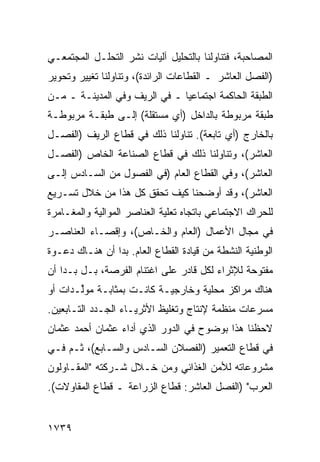 ‫ﺍﻟﻤﺼﺎﺤﺒﺔ، ﻓﺘﻨﺎﻭﻟﻨﺎ ﺒﺎﻟﺘﺤﻠﻴل ﺁﻟﻴﺎﺕ ﻨﺸﺭ ﺍﻟﺘﺤﻠـل ﺍﻟﻤﺠﺘﻤﻌـﻲ‬
‫)ﺍﻟﻔﺼل ﺍﻟﻌﺎﺸﺭ ـ ﺍﻟﻘﻁﺎﻋﺎﺕ ﺍﻟﺭﺍﺌﺩﺓ(، ﻭﺘﻨﺎﻭﻟﻨﺎ ﺘﻐﻴﻴﺭ ﻭﺘﺤﻭﻴﺭ‬
‫ﺍﻟﻁﺒﻘﺔ ﺍﻟﺤﺎﻜﻤﺔ ﺍﺠﺘﻤﺎﻋ ‪‬ﺎ ـ ﻓﻲ ﺍﻟﺭﻴﻑ ﻭﻓﻲ ﺍﻟﻤﺩﻴﻨـﺔ ـ ﻤـﻥ‬
                               ‫ﻴ‬
‫ﻁﺒﻘﺔ ﻤﺭﺒﻭﻁﺔ ﺒﺎﻟﺩﺍﺨل )ﺃﻱ ﻤﺴﺘﻘﻠﺔ( ﺇﻟـﻰ ﻁﺒﻘـﺔ ﻤﺭﺒﻭﻁـﺔ‬
‫ﺒﺎﻟﺨﺎﺭﺝ )ﺃﻱ ﺘﺎﺒﻌﺔ(. ﺘﻨﺎﻭﻟﻨﺎ ﺫﻟﻙ ﻓﻲ ﻗﻁﺎﻉ ﺍﻟﺭﻴﻑ )ﺍﻟﻔﺼـل‬
‫ﺍﻟﻌﺎﺸﺭ(، ﻭﺘﻨﺎﻭﻟﻨﺎ ﺫﻟﻙ ﻓﻲ ﻗﻁﺎﻉ ﺍﻟﺼﻨﺎﻋﺔ ﺍﻟﺨﺎﺹ )ﺍﻟﻔﺼـل‬
‫ﺍﻟﻌﺎﺸﺭ(، ﻭﻓﻲ ﺍﻟﻘﻁﺎﻉ ﺍﻟﻌﺎﻡ )ﻓﻲ ﺍﻟﻔﺼﻭل ﻤﻥ ﺍﻟﺴـﺎﺩﺱ ﺇﻟـﻰ‬
‫ﺍﻟﻌﺎﺸﺭ(، ﻭﻗﺩ ﺃﻭﻀﺤﻨﺎ ﻜﻴﻑ ﺘﺤﻘﻕ ﻜل ﻫﺫﺍ ﻤﻥ ﺨﻼل ﺘﺴـﺭﻴﻊ‬
‫ﻟﻠ ‪‬ﺭﺍﻙ ﺍﻻﺠﺘﻤﺎﻋﻲ ﺒﺎﺘﺠﺎﻩ ﺘﻌﻠﻴﺔ ﺍﻟﻌﻨﺎﺼﺭ ﺍﻟﻤﻭﺍﻟﻴﺔ ﻭﺍﻟﻤﻐـﺎﻤﺭﺓ‬
                                                     ‫ﺤ‬
‫ﻓﻲ ﻤﺠﺎل ﺍﻷﻋﻤﺎل )ﺍﻟﻌﺎﻡ ﻭﺍﻟﺨـﺎﺹ(، ﻭﺇﻗﺼـﺎﺀ ﺍﻟﻌﻨﺎﺼـﺭ‬
‫ﺍﻟﻭﻁﻨﻴﺔ ﺍﻟﻨﺸﻁﺔ ﻤﻥ ﻗﻴﺎﺩﺓ ﺍﻟﻘﻁﺎﻉ ﺍﻟﻌﺎﻡ. ﺒﺩﺍ ﺃﻥ ﻫﻨـﺎﻙ ﺩﻋـﻭﺓ‬
‫ﻤﻔﺘﻭﺤﺔ ﻟﻺﺜﺭﺍﺀ ﻟﻜل ﻗﺎﺩﺭ ﻋﻠﻰ ﺍﻏﺘﻨﺎﻡ ﺍﻟﻔﺭﺼﺔ، ﺒـل ﺒـﺩﺍ ﺃﻥ‬
‫ﻫﻨﺎﻙ ﻤﺭﺍﻜﺯ ﻤﺤﻠﻴﺔ ﻭﺨﺎﺭﺠﻴـﺔ ﻜﺎﻨـﺕ ﺒﻤﺜﺎﺒـﺔ ﻤﻭﱢـﺩﺍﺕ ﺃﻭ‬
       ‫ﻟ‬                                ‫‪‬‬
‫ﻤﺴ ‪‬ﻋﺎﺕ ﻤﻨﻅﻤﺔ ﻹﻨﺘﺎﺝ ﻭﺘﻐﻠﻴﻅ ﺍﻷﺜﺭﻴـﺎﺀ ﺍﻟﺠـﺩﺩ ﺍﻟﺘـﺎﺒﻌﻴﻥ.‬
                                                 ‫ﺭ‬
‫ﻻﺤﻅﻨﺎ ﻫﺫﺍ ﺒﻭﻀﻭﺡ ﻓﻲ ﺍﻟﺩﻭﺭ ﺍﻟﺫﻱ ﺃﺩﺍﺀ ﻋﺜﻤﺎﻥ ﺃﺤﻤﺩ ﻋﺜﻤﺎﻥ‬
‫ﻓﻲ ﻗﻁﺎﻉ ﺍﻟﺘﻌﻤﻴﺭ )ﺍﻟﻔﺼﻼﻥ ﺍﻟﺴـﺎﺩﺱ ﻭﺍﻟﺴـﺎﺒﻊ(، ﺜـﻡ ﻓـﻲ‬
‫ﻤﺸﺭﻭﻋﺎﺘﻪ ﻟﻸﻤﻥ ﺍﻟﻐﺫﺍﺌﻲ ﻭﻤﻥ ﺨـﻼل ﺸـﺭﻜﺘﻪ "ﺍﻟﻤﻘـﺎﻭﻟﻭﻥ‬
‫ﺍﻟﻌﺭﺏ" )ﺍﻟﻔﺼل ﺍﻟﻌﺎﺸﺭ: ﻗﻁﺎﻉ ﺍﻟﺯﺭﺍﻋﺔ ـ ﻗﻁﺎﻉ ﺍﻟﻤﻘﺎﻭﻻﺕ(.‬


‫٩٣٧١‬
 