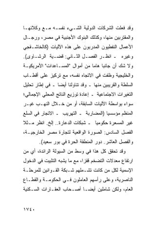 ‫ﻭﻗﺩ ﻓﻌﻠﺕ ﺍﻟﺸﺭﻜﺎﺕ ﺍﻟﺩﻭﻟﻴﺔ ﺍﻟﺸـﻲﺀ ﻨﻔﺴـﻪ ﻤـﻊ ﻭﻜﻼﺌﻬـﺎ‬
‫ﻭﺍﻟ ‪‬ﻘﺘﺭﺒﻴﻥ ﻤﻨﻬﺎ، ﻭﻜﺫﻟﻙ ﺍﻟﺒﻨﻭﻙ ﺍﻷﺠﻨﺒﻴﺔ ﻓﻲ ﻤﺼﺭ، ﻭﺭﺠـﺎل‬
                                                ‫ﻤ‬
‫ﺍﻷﻋﻤﺎل ﺍﻟﻨﻔﻁﻴﻭﻥ ﺍﻟﻤﺩﺭﺒﻭﻥ ﻋﻠﻰ ﻫﺫﻩ ﺍﻵﻟﻴﺎﺕ )ﻜﺎﻟﺨﺎﺸـﻘﺠﻲ‬
‫ﻭﻏﻴﺭﻩ ـ ﺍﻨﻅـﺭ ﺍﻟﻔﺼـل ﺍﻟﺜـﺎﻨﻲ: ﻗﻀـﻴﺔ ﺍﻟ ‪‬ﺸـﺎ ‪‬ﻯ(.‬
   ‫ﺭ ﻭ‬
‫ﻭﻻ ﺸﻙ ﺃﻥ ﺠﺎﻨ ‪‬ﺎ ﻫﺎ ‪‬ﺎ ﻤﻥ ﺃﻤﻭﺍل "ﺍﻟﻤﺴـﺎﻋﺩﺍﺕ" ﺍﻷﻤﺭﻴﻜﻴـﺔ‬
                                 ‫ﺒ ﻤ‬
‫ﻭﺍﻟﺨﻠﻴﺠﻴﺔ ﻭﻅﻔﺕ ﻓﻲ ﺍﻻﺘﺠﺎﻩ ﻨﻔﺴﻪ، ﻤﻊ ﺘﺭﻜﻴﺯ ﻋﻠﻰ ﺃﻗﻁـﺎﺏ‬
‫ﺍﻟﺴﻠﻁﺔ ﻭﺍﻟﻘﺭﻴﺒﻴﻥ ﻤﻨﻬﺎ ـ ﻭﻗﺩ ﺘﻨﺎﻭﻟﻨﺎ ﺃﻴ ‪‬ﺎ ـ ﻓﻲ ﺇﻁﺎﺭ ﺘﺤﻠﻴل‬
                 ‫ﻀ‬
‫ﺍﻟﺘﻐﻴﺭﺍﺕ ﺍﻻﺠﺘﻤﺎﻋﻴﺔ ـ ﺇﻋﺎﺩﺓ ﺘﻭﺯﻴﻊ ﺍﻟﻨﺎﺘﺞ ﺍﻟﻤﺤﻠﻲ ﺍﻹﺠﻤﺎﻟﻲ؛‬
‫ﺴﻭﺍﺀ ﺒﻭﺍﺴﻁﺔ ﺍﻵﻟﻴﺎﺕ ﺍﻟﺴﺎﺒﻘﺔ، ﺃﻭ ﻤﻥ ﺨـﻼل ﺍﻟﻨﻬـﺏ ﻏﻴـﺭ‬
‫ﺍﻟﻤﻨﻅﻡ ﻤﺅﺴﺴ ‪‬ﺎ )ﺍﻟﻤﻀﺎﺭﺒﺔ ـ ﺍﻟﺘﻬﺭﻴﺏ ـ ﺍﻻﺘﺠﺎﺭ ﻓﻲ ﺍﻟﺴﻠﻊ‬
                                       ‫ﻴ‬
‫ﻏﻴﺭ ﺍﻟﻤﺴ ‪‬ﺭﺓ ﺤﻜﻭﻤ ‪‬ﺎ ـ ﺸﺒﻜﺎﺕ ﺍﻟﺩﻋﺎﺭﺓ.. ﺇﻟﺦ. ﺍﻨﻅﺭ ﻤـﺜﻼ‬
‫ﹰ‬                                 ‫ﻴ‬        ‫ﻌ‬
‫ﺍﻟﻔﺼل ﺍﻟﺴﺎﺩﺱ: ﺍﻟﺼﻭﺭﺓ ﺍﻟﻭﺍﻗﻌﻴﺔ ﻟﺘﺠﺎﺭﺓ ﻤﺼﺭ ﺍﻟﺨﺎﺭﺠﻴـﺔ،‬
        ‫ﻭﺍﻟﻔﺼل ﺍﻟﻌﺎﺸﺭ. ﺩﻭﺭ ﺍﻟﻤﻨﻁﻘﺔ ﺍﻟﺤﺭﺓ ﻓﻲ ﺒﻭﺭ ﺴﻌﻴﺩ(.‬
‫ﻭﻗﺩ ﺘﺤﻘﻕ ﻜل ﻫﺫﺍ ﻓﻲ ﻭﺴﻁ ﻤﻥ ﺍﻟﺴﻴﻭﻟﺔ ﺍﻟﺭﺍﺌﺩﺓ، ﺃﻱ ﻤﻥ‬
‫ﺍﺭﺘﻔﺎﻉ ﻤﻌﺩﻻﺕ ﺍﻟﺘﻀﺨﻡ ﻗﻔ ‪‬ﺍ، ﻤﻊ ﻤﺎ ﻴﺸﺒﻪ ﺍﻟﺘﺜﺒﻴﺕ ﻓﻲ ﺍﻟﺩﺨﻭل‬
                               ‫ﺯ‬
‫ﺍﻹﺴﻤﻴﺔ ﻟﻜل ﻤﻥ ﻜﺎﻨﺕ ﺘﺸـﻤﻠﻬﻡ ﺸـﺒﻜﺔ ﺍﻟﻘـﻭﺍﻨﻴﻥ ﻟﻠﻤﺭﺤﻠـﺔ‬
                   ‫ﹸ‬
‫ﺍﻟﻨﺎﺼﺭﻴﺔ، ﻭﻋﻠﻰ ﺭﺃﺴﻬﻡ ﺍﻟﻌﺎﻤﻠﻭﻥ ﻓـﻲ ﺍﻟﺤﻜﻭﻤـﺔ ﻭﺍﻟﻘﻁـﺎﻉ‬
‫ﺍﻟﻌﺎﻡ، ﻭﻟﻜﻥ ﺸﺎﻤﻠﻴﻥ ﺃﻴ ‪‬ـﺎ ﺃﺼـﺤﺎﺏ ﺍﻟﻌﻘـﺎﺭﺍﺕ ﺍﻟﺴـﻜﻨﻴﺔ‬
                            ‫ﻀ‬


‫٠٤٧١‬
 