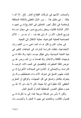 ‫ﻭﺃﺼﺤﺎﺏ ﺍﻷﺴﻬﻡ ﻓﻲ ﺸﺭﻜﺎﺕ ﺍﻟﻘﻁﺎﻉ ﺍﻟﻌﺎﻡ.. ﺇﻟﺦ.. ﺇﻻ ﺃﻨﻨـﺎ‬
‫ﺤﻠﻠﻨﺎ ـ ﻓﻲ ﻤﻘﺎﺒل ﻫﺫﺍ ـ ﺩﻭﺭ ﺍﻟﻤﺎل ﺍﻟﻨﻔﻁﻲ ﺒﺄﺸﻜﺎﻟﻪ ﺍﻟﻤﺨﺘﻠﻔﺔ‬
‫)ﻭﺨﺎﺼﺔ ﻓﻲ ﺸﻜل ﺃﺠﻭﺭ ﺍﻟﻌﺎﻤﻠﻴﻥ ﻓﻲ ﺍﻟﺨﺎﺭﺝ( ﻓـﻲ ﺘﺤﻴﻴـﺩ‬
‫ﺍﻵﺜﺎﺭ ﺍﻟﻨﺎﺸﺌﺔ ﺘﻠﻘﺎﺌ ‪‬ﺎ، ﻭﺒﺤﻔﺯ ﻭﺘﺴﺭﻴﻊ ‪‬ﺩ ‪‬ﺭ، ﻓﻲ ﻤﺠﺎل ﺇﻋـﺎﺩﺓ‬
                 ‫ﻤﺒ‬          ‫ٍ‬       ‫ﻴ‬
‫ﺘﻭﺯﻴﻊ ﺍﻟﺩﺨل، ﺍﻷﻤـﺭ ﺍﻟـﺫﻱ ﺨﻔـﻑ - ﺃﻭ ﺨـ ‪‬ﺭ - ﺍﻵﻻﻡ‬
        ‫ﺩ‬
      ‫ﺍﻟﻤﺼﺎﺤﺒﺔ ﻟﻠﻌﻤﻠﻴﺔ ﺍﻟﺠﺭﺍﺤﻴﺔ، ﻋﻤﻠﻴﺔ ﺍﻻﻨﺘﻘﺎل ﺇﻟﻰ ﺍﻟﺘﺒﻌﻴﺔ.‬
‫ﺇﻟﻰ ﺠﺎﻨﺏ ﺍﻟﺸﺭﺡ ﻟﻜل ﻫـﺫﻩ ﺍﻟﻤﻨـﺎﺤﻲ ﻤـﻥ ﺍﻟﺘﻐﻴـﺭﺍﺕ‬
‫ﺍﻻﺠﺘﻤﺎﻋﻴﺔ، ﺘﺨﻠﻠﺕ ﺍﻟﺩﺭﺍﺴﺔ ﺇﺸﺎﺭﺍﺕ ﺇﻟﻰ ﺍﺘﺠﺎﻫﺎﺕ ﺍﻟﺘﻐﻴﺭ ﻓﻲ‬
‫ﺒﻨﻴﺔ ﺍﻟﻨﺨﺒﺔ ﺍﻟﺴﻴﺎﺴﻴﺔ، ﻭﻓﻲ ﻫﻴﻜل ﻤﺅﺴﺴـﺎﺘﻬﺎ، ﻭﻜـﺫﻟﻙ ﻓـﻲ‬
‫ﺘﻭﺠﻬﺎﺕ ﺍﻟﺜﻘﺎﻓﺔ ﻭﺍﻹﻋﻼﻡ. ﻭﻗﺩ ﻗﺼﺩﻨﺎ ﻤـﻥ ﺍﻟﺤـﺭﺹ ﻋﻠـﻰ‬
‫ﻋﺭﺽ ﻜﺎﻓﺔ ﺍﻟﻤﺘﻐﻴﺭﺍﺕ )ﺒﺎﻟﺘﻔﻀﻴل ﻓﻲ ﺍﻟﻤﺠـﺎﻻﺕ ﺍﻟﺭﺌﻴ ‪‬ـﺔ‬
‫ﺴ ِ‬
‫ﻟﻠﺩﺭﺍﺴﺔ، ﻭﺒﺎﻹﺠﻤﺎﻟﻲ ﺃﻭ ﺍﻹﺸﺎﺭﺓ ﻓﻲ ﺍﻟﻤﺠﺎﻻﺕ ﺍﻷﺨﺭﻯ( ﺇﻟـﻰ‬
‫ﺇﺜﺒﺎﺕ ﻤﻔﻬﻭﻡ ﺍﻟﻨﺴﻕ ﻓﻲ ﺘﺤﺭﻙ ﺍﻷﻋـﺩﺍﺀ، ﻓﻤﺨﻁﻁﻬـﻡ ﻜـﺎﻥ‬
‫ﻴﺘﺤﺭﻙ ﺒﺘﻜﺎﻤل ﻭﺍﺘﺴﺎﻕ ﻓﻲ ﻜل ﺍﻟﺠﺒﻬﺎﺕ، ﻭﺍﻟﻭﺍﻗﻊ ﺃﻥ ﺍﻟﻤﻐﺯﻯ‬
‫ﺍﻟﺤﻘﻴﻘﻲ ﻷﻴﺔ ﺨﻁﻭﺓ ﻓﻲ ﺃﻴﺔ ﺠﺒﻬﺔ، ﻜﺎﻥ ﻻ ﻴﺘﺒـﺩﻯ ﺇﻻ ﻋﻠـﻰ‬
         ‫ﻀﻭﺀ ﻤﻨﻁﻕ ﺍﻟﺘﺼﻭﺭ ﻟﻠﻤﺨﻁﻁ ﺍﻟﻌﺎﻡ ﺃﻭ ﻟﻠﻨﺴﻕ ﺍﻟﻌﺎﻡ.‬
‫ﻭﻟﻜﻥ ﻻ ﺒﺄﺱ ﻤﻥ ﺇﻀﺎﻓﺔ ﺴﺭﻴﻌﺔ ﻫﻨﺎ، ﺇﻟﻰ ﻤﺎ ﺫﻜﺭﻨﺎﻩ ﻓـﻲ‬
‫ﻓﺼﻭل ﺍﻟﻜﺘﺎﺏ، ﻭﺒﺎﻟﺘﺤﺩﻴﺩ ﻓﻲ ﺠﺒﻬـﺔ ﺍﻟﻨﺨﺒـﺔ ﻭﺍﻟﻤﺅﺴﺴـﺎﺕ‬


‫١٤٧١‬
 