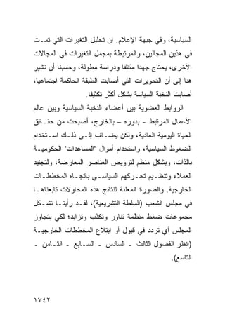 ‫ﺍﻟﺴﻴﺎﺴﻴﺔ، ﻭﻓﻲ ﺠﺒﻬﺔ ﺍﻹﻋﻼﻡ. ﺇﻥ ﺘﺤﻠﻴل ﺍﻟﺘﻐﻴﺭﺍﺕ ﺍﻟﺘﻲ ﺘﻤـﺕ‬
‫ﻓﻲ ﻫﺫﻴﻥ ﺍﻟﻤﺠﺎﻟﻴﻥ، ﻭﺍﻟﻤﺭﺘﺒﻁﺔ ﺒﻤﺠﻤل ﺍﻟﺘﻐﻴﺭﺍﺕ ﻓﻲ ﺍﻟﻤﺠﺎﻻﺕ‬
‫ﺍﻷﺨﺭﻯ، ﻴﺤﺘﺎﺝ ﺠﻬ ‪‬ﺍ ﻤﻜﺜ ﹰﺎ ﻭﺩﺭﺍﺴﺔ ﻤﻁﻭﻟﺔ، ﻭﺤﺴﺒﻨﺎ ﺃﻥ ﻨﺸﻴﺭ‬
                              ‫ﻔ‬      ‫ﺩ‬
‫ﻫﻨﺎ ﺇﻟﻰ ﺃﻥ ﺍﻟﺘﺤﻭﻴﺭﺍﺕ ﺍﻟﺘﻲ ﺃﺼﺎﺒﺕ ﺍﻟﻁﺒﻘﺔ ﺍﻟﺤﺎﻜﻤﺔ ﺍﺠﺘﻤﺎﻋ ‪‬ﺎ،‬
  ‫ﻴ‬
                  ‫ﺃﺼﺎﺒﺕ ﺍﻟﻨﺨﺒﺔ ﺍﻟﺴﻴﺎﺴﺔ ﺒﺸﻜل ﺃﻜﺜﺭ ﺘﻜﺜﻴ ﹰﺎ.‬
                    ‫ﻔ‬
‫ﺍﻟﺭﻭﺍﺒﻁ ﺍﻟﻌﻀﻭﻴﺔ ﺒﻴﻥ ﺃﻋﻀﺎﺀ ﺍﻟﻨﺨﺒﺔ ﺍﻟﺴﻴﺎﺴﻴﺔ ﻭﺒﻴﻥ ﻋﺎﻟﻡ‬
‫ﺍﻷﻋﻤﺎل ﺍﻟﻤﺭﺘﺒﻁ - ﺒﺩﻭﺭﻩ – ﺒﺎﻟﺨﺎﺭﺝ، ﺃﺼﺒﺤﺕ ﻤﻥ ﺤﻘـﺎﺌﻕ‬
‫ﺍﻟﺤﻴﺎﺓ ﺍﻟﻴﻭﻤﻴﺔ ﺍﻟﻌﺎﺩﻴﺔ، ﻭﻟﻜﻥ ‪‬ﻀـﺎﻑ ﺇﻟـﻰ ﺫﻟـﻙ ﺍﺴـﺘﺨﺩﺍﻡ‬
                       ‫ﻴ‬
‫ﺍﻟﻀﻐﻭﻁ ﺍﻟﺴﻴﺎﺴﻴﺔ، ﻭﺍﺴﺘﺨﺩﺍﻡ ﺃﻤﻭﺍل "ﺍﻟﻤﺴﺎﻋﺩﺍﺕ" ﺍﻟﺤﻜﻭﻤﻴـﺔ‬
‫ﺒﺎﻟﺫﺍﺕ، ﻭﺒﺸﻜل ﻤﻨﻅﻡ ﻟﺘﺭﻭﻴﺽ ﺍﻟﻌﻨﺎﺼﺭ ﺍﻟﻤﻌﺎﺭﻀﺔ، ﻭﻟﺘﺠﻨﻴﺩ‬
‫ﺍﻟﻌﻤﻼﺀ ﻭﺘﻨﻅـﻴﻡ ﺘﺤـﺭﻜﻬﻡ ﺍﻟﺴﻴﺎﺴـﻲ ﺒﺎﺘﺠـﺎﻩ ﺍﻟﻤﺨﻁﻁـﺎﺕ‬
‫ﺍﻟﺨﺎﺭﺠﻴﺔ. ﻭﺍﻟﺼﻭﺭﺓ ﺍﻟﻤﻌﻠﻨﺔ ﻟﻨﺘﺎﺌﺞ ﻫﺫﻩ ﺍﻟﻤﺤﺎﻭﻻﺕ ﺘﺎﺒﻌﻨﺎﻫـﺎ‬
‫ﻓﻲ ﻤﺠﻠﺱ ﺍﻟﺸﻌﺏ )ﺍﻟﺴﻠﻁﺔ ﺍﻟﺘﺸﺭﻴﻌﻴﺔ(، ﻟﻘـﺩ ﺭﺃﻴﻨـﺎ ﺘﺸـﻜل‬
‫ﻤﺠﻤﻭﻋﺎﺕ ﻀﻐﻁ ﻤﻨﻅﻤﺔ ﺘﻨﺎﻭﺭ ﻭﺘﻜﺫﺏ ﻭﺘﺯﺍﻴﺩ؛ ﻟﻜﻲ ﻴﺘﺠﺎﻭﺯ‬
‫ﺍﻟﻤﺠﻠﺱ ﺃﻱ ﺘﺭﺩﺩ ﻓﻲ ﻗﺒﻭل ﺃﻭ ﺍﺒﺘﻼﻉ ﺍﻟﻤﺨﻁﻁﺎﺕ ﺍﻟﺨﺎﺭﺠﻴـﺔ‬
‫)ﺍﻨﻅﺭ ﺍﻟﻔﺼﻭل ﺍﻟﺜﺎﻟﺙ ـ ﺍﻟﺴﺎﺩﺱ ـ ﺍﻟﺴـﺎﺒﻊ ـ ﺍﻟﺜـﺎﻤﻥ ـ‬
                                                 ‫ﺍﻟﺘﺎﺴﻊ(.‬




‫٢٤٧١‬
 