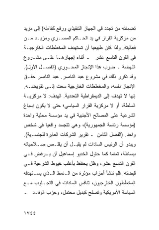 ‫ﺘﻀﻤﻨﺘﻪ ﻤﻥ ﺘﺠﺩﺩ ﻓﻲ ﺍﻟﺠﻬﺎﺯ ﺍﻟﺘﻨﻔﻴﺫﻱ ﻭﺭﻓﻊ ﻜﻔﺎﺀﺘﻪ( ﺇﻟﻰ ﻤﺯﻴﺩ‬
‫ﻤﻥ ﻤﺭﻜﺯﻴﺔ ﺍﻟﻘﺭﺍﺭ ﻓﻲ ﻴﺩ ﺍﻟﺤـﺎﻜﻡ ﺍﻟﻤﺼـﺭﻱ ﻭﻤﺯﻴـﺩ ﻤـﻥ‬
‫ﻓﻌﺎﻟﻴﺘﻪ. ﻭﻟﺫﺍ ﻜﺎﻥ ﻁﺒﻴﻌ ‪‬ﺎ ﺃﻥ ﺘﺴﺘﻬﺩﻑ ﺍﻟﻤﺨﻁﻁﺎﺕ ﺍﻟﺨﺎﺭﺠﻴـﺔ‬
                              ‫ﻴ‬
‫ﻓﻲ ﺍﻟﻘﺭﻥ ﺍﻟﺘﺎﺴﻊ ﻋﺸﺭ ـ ﺃﺜﻨﺎﺀ ﺇﺠﻬﺎﺯﻫـﺎ ﻋﻠـﻰ ﻤﺸـﺭﻭﻉ‬
‫ﺍﻟﻨﻬﻀﺔ ـ ﻀﺭﺏ ﻫﺫﺍ ﺍﻹﻨﺠﺎﺯ ﺍﻟﻤﺤـﻭﺭﻱ )ﺍﻟﻔﺼـل ﺍﻷﻭل(.‬
‫ﻭﻗﺩ ﺘﻜﺭﺭ ﺫﻟﻙ ﻓﻲ ﻤﺸﺭﻭﻉ ﻋﺒﺩ ﺍﻟﻨﺎﺼﺭ. ﻋﺒﺩ ﺍﻟﻨﺎﺼﺭ ﺤﻘـﻕ‬
‫ﺍﻹﻨﺠﺎﺯ ﻨﻔﺴﻪ، ﻭﺍﻟﻤﺨﻁﻁﺎﺕ ﺍﻟﺨﺎﺭﺠﻴﺔ ﺴﻌﺕ ﺇﻟـﻰ ﺘﻘﻭﻴﻀـﻪ.‬
‫ﺇﻨﻬﺎ ﻻ ﺘﻬﺩﻑ ﺇﻟﻰ ﺍﻟﺩﻴﻤﻘﺭﺍﻁﻴﺔ ﺍﻟﺘﻌﺩﺩﻴﺔ. ﺍﻟﻬﺩﻑ: ﻻ ﻤﺭﻜﺯﻴـﺔ‬
‫ﺍﻟﺴﻠﻁﺔ، ﺃﻭ ﻻ ﻤﺭﻜﺯﻴﺔ ﺍﻟﻘﺭﺍﺭ ﺍﻟﺴﻴﺎﺴﻲ؛ ﺤﺘﻰ ﻻ ﻴﻜﻭﻥ ﺇﺴﺒﺎﻍ‬
‫ﺍﻟﺸﺭﻋﻴﺔ ﻋﻠﻰ ﺍﻟﻤﺼﺎﻟﺢ ﺍﻷﺠﻨﺒﻴﺔ ﻓﻲ ﻴﺩ ﻤﺅﺴﺴﺔ ﻤﺤﻠﻴﺔ ﻭﺍﺤﺩﺓ‬
‫)ﻤﺅﺴﺴﺔ ﺭﺌﺎﺴﺔ ﺍﻟﺠﻤﻬﻭﺭﻴﺔ(، ﻭﻫﻲ ﺘﺘﺠﺴﺩ ﻭﺍﻗﻌ ‪‬ﺎ ﻓﻲ ﺸﺨﺹ‬
        ‫ﻴ‬
‫ﻭﺍﺤﺩ. )ﺍﻟﻔﺼل ﺍﻟﺜﺎﻤﻥ ـ ﺘﻘﺭﻴﺭ ﺍﻟﺸﺭﻜﺎﺕ ﺍﻟﻌﺎﺒﺭﺓ ﻟﻠﺠﻨﺴـﻴﺔ(.‬
‫ﻭﻴﺒﺩﻭ ﺃﻥ ﺍﻟﺭﺌﻴﺱ ﺍﻟﺴﺎﺩﺍﺕ ﻟﻡ ﻴﻘﺒـل ﺃﻥ ﻴﻘﻠـﺹ ﺼـﻼﺤﻴﺎﺘﻪ‬
‫ﺒﺒﺴﺎﻁﺔ، ﺘﻤﺎ ‪‬ﺎ ﻜﻤﺎ ﺤﺎﻭل ﺍﻟﺨﺩﻴﻭ ﺇﺴﻤﺎﻋﻴل ﺃﻥ ﻴـﺭﻓﺽ ﻓـﻲ‬
                                      ‫ﻤ‬
‫ﺍﻟﻘﺭﻥ ﺍﻟﺘﺎﺴﻊ ﻋﺸﺭ، ﻭﻅل ﻴﺤﺘﻔﻅ ﺒﺄﻏﻠﺏ ﺨﻴﻭﻁ ﺍﻟﺸﺭﻋﻴﺔ ﻓـﻲ‬
‫ﻗﺒﻀﺘﻪ. ﻓﻠﻡ ﺘﻨﺸﺄ ﺃﺤﺯﺍﺏ ﻤﺅﺜﺭﺓ ﻤﻥ ﺍﻟـﻨﻤﻁ ﺍﻟـﺫﻱ ﻴﺴـﺘﻬﺩﻓﻪ‬
‫ﺍﻟﻤﺨﻁﻁﻭﻥ ﺍﻟﺨﺎﺭﺠﻴﻭﻥ، ﺘﻨﺎﻓﺱ ﺍﻟﺴﺎﺩﺍﺕ ﻓﻲ ﺍﻟﺘﺠـﺎﻭﺏ ﻤـﻊ‬
‫ﺍﻟﺴﻴﺎﺴﺔ ﺍﻷﻤﺭﻴﻜﻴﺔ ﻭﺘﺼﻠﺢ ﻜﺒﺩﻴل ﻤﺤﺘﻤل، ﻭﺤﺯﺏ ﺍﻟﻭﻓـﺩ ـ‬


‫٤٤٧١‬
 