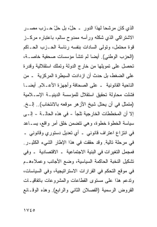 ‫ﺍﻟﺫﻱ ﻜﺎﻥ ﻤﺭﺸ ‪‬ﺎ ﻟﻬﺫﺍ ﺍﻟﺩﻭﺭ ـ ﺤ ّ، ﺒل ﺤ ّ ﺤـﺯﺏ ﻤﺼـﺭ‬
          ‫‪‬ل‬      ‫‪‬ل‬                ‫ﺤ‬
‫ﺍﻻﺸﺘﺭﺍﻜﻲ ﺍﻟﺫﻱ ﺸﻜﻠﻪ ﻭﺭﺃﺴﻪ ﻤﻤﺩﻭﺡ ﺴﺎﻟﻡ، ﺒﺎﻋﺘﺒﺎﺭﻩ ﻤﺭﻜـﺯ‬
‫ﻗﻭﺓ ﻤﺤﺘﻤل، ﻭﺘﻭﻟﻰ ﺍﻟﺴﺎﺩﺍﺕ ﺒﻨﻔﺴﻪ ﺭﺌﺎﺴﺔ ﺍﻟﺤـﺯﺏ ﺍﻟﺤـﺎﻜﻡ‬
‫)ﺍﻟﺤﺯﺏ ﺍﻟﻭﻁﻨﻲ(. ﺃﻴ ‪‬ﺎ ﻟﻡ ﺘﻨﺸﺄ ﻤﺅﺴﺴﺎﺕ ﺼﺤﻔﻴﺔ ﺨﺎﺼـﺔ،‬
                             ‫ﻀ‬
‫ﺘﺤﺼل ﻋﻠﻰ ﺘﻤﻭﻴﻠﻬﺎ ﻤﻥ ﺨﺎﺭﺝ ﺍﻟﺩﻭﻟﺔ ﻭﺘﻤﻠﻙ ﺍﺴﺘﻘﻼﻟﻴﺔ ﻭﻗﺩﺭﺓ‬
‫ﻋﻠﻰ ﺍﻟﻀﻐﻁ، ﺒل ﺤﺩﺙ ﺃﻥ ﺍﺯﺩﺍﺩﺕ ﺍﻟﺴﻴﻁﺭﺓ ﺍﻟﻤﺭﻜﺯﻴﺔ ـ ﻤﻥ‬
‫ﺍﻟﻨﺎﺤﻴﺔ ﺍﻟﻘﺎﻨﻭﻨﻴﺔ ـ ﻋﻠﻰ ﺍﻟﺼﺤﺎﻓﺔ ﻭﺃﺠﻬﺯﺓ ﺍﻷﻋـﻼﻡ. ﺃﻴ ‪‬ـﺎ‬
  ‫ﻀ‬
‫ﻓﺸﻠﺕ ﻤﺤﺎﻭﻟﺔ ﺘﺤﻘﻴﻕ ﺍﺴﺘﻘﻼل ﻟﻠﻤﺅﺴﺴﺔ ﺍﻟﺩﻴﻨﻴـﺔ ﺍﻹﺴـﻼﻤﻴﺔ‬
‫)ﻤﺘﻤﺜل ﻓﻲ ﺃﻥ ﻴﺤﺘل ﺸﻴﺦ ﺍﻷﺯﻫﺭ ﻤﻭﻗﻌﻪ ﺒﺎﻻﻨﺘﺨﺎﺏ(.. ﺇﻟـﺦ.‬
‫ﺇﻻ ﺃﻥ ﺍﻟﻤﺨﻁﻁﺎﺕ ﺍﻟﺨﺎﺭﺠﻴﺔ ﺘﻠﺠﺄ - ﻓﻲ ﻫﺫﻩ ﺍﻟﺤﺎﻟـﺔ - ﺇﻟـﻰ‬
‫ﺴﻴﺎﺴﺔ ﺍﻟﺨﻁﻭﺓ ﺨﻁﻭﺓ، ﻭﻫﻲ ﺘﺘﻀﻤﻥ ﺨﻠﻕ ﺃﻤﺭ ﻭﺍﻗﻊ، ﻴﺴـﺎﻋﺩ‬
‫ﻓﻲ ﺍﻨﺘﺯﺍﻉ ﺍﻋﺘﺭﺍﻑ ﻗﺎﻨﻭﻨﻲ ـ ﺃﻱ ﺘﻌﺩﻴل ﺩﺴﺘﻭﺭﻱ ﻭﻗﺎﻨﻭﻨﻲ ـ‬
‫ﻓﻲ ﻤﺭﺤﻠﺔ ﺘﺎﻟﻴﺔ. ﻭﻗﺩ ﺤﻘﻘﺕ ﻓﻲ ﻫﺫﺍ ﺍﻹﻁﺎﺭ ﺍﻟﺸﻲﺀ ﺍﻟﻜﺜﻴـﺭ.‬
‫ﻓﻤﺠﻤل ﺍﻟﺘﻐﻴﺭﺍﺕ ﻓﻲ ﺍﻟﺒﻨﻴﺔ ﺍﻻﺠﺘﻤﺎﻋﻴﺔ ـ ﺍﻻﻗﺘﺼﺎﺩﻴﺔ ـ ﻭﻓﻲ‬
‫ﺘﺸﻜﻴل ﺍﻟﻨﺨﺒﺔ ﺍﻟﺤﺎﻜﻤﺔ ﺍﻟﺴﻴﺎﺴﻴﺔ، ﻭﻀﻊ ﺍﻷﺠﺎﻨﺏ ﻭﻋﻤﻼﺀﻫـﻡ‬
‫ﻓﻲ ﻤﻭﻗﻊ ﺍﻟﺘﺤﻜﻡ ﻓﻲ ﺍﻟﻘﺭﺍﺭﺍﺕ ﺍﻻﺴﺘﺭﺍﺘﻴﺠﻴﺔ، ﻭﻓﻲ ﺍﻟﺴﻴﺎﺴﺎﺕ،‬
‫ﻭﺘﺩﻋﻡ ﻫﺫﺍ ﻋﻠﻰ ﻤﺴﺘﻭﻯ ﺍﻟﻘﻁﺎﻋﺎﺕ ﻭﺍﻟﻤﺸﺭﻭﻋﺎﺕ ﺒﺎﺘﻔﺎﻗﻴـﺎﺕ‬
‫ﺍﻟﻘﺭﻭﺽ ﺍﻟﺭﺴﻤﻴﺔ )ﺍﻟﻔﺼﻼﻥ ﺍﻟﺜﺎﻨﻲ ﻭﺍﻟﺭﺍﺒﻊ(. ﻭﻫﺫﻩ ﺍﻟﻭﻗـﺎﺌﻊ‬


‫٥٤٧١‬
 