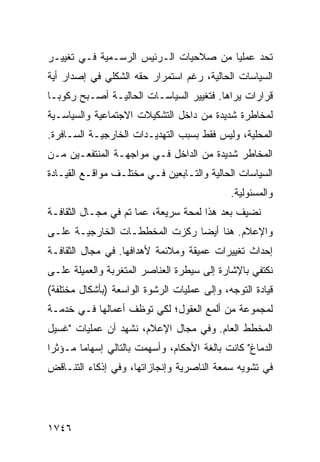 ‫ﺘﺤﺩ ﻋﻤﻠ ‪‬ﺎ ﻤﻥ ﺼﻼﺤﻴﺎﺕ ﺍﻟـﺭﺌﻴﺱ ﺍﻟﺭﺴـﻤﻴﺔ ﻓـﻲ ﺘﻐﻴﻴـﺭ‬
                                       ‫ﻴ‬
‫ﺍﻟﺴﻴﺎﺴﺎﺕ ﺍﻟﺤﺎﻟﻴﺔ، ﺭﻏﻡ ﺍﺴﺘﻤﺭﺍﺭ ﺤﻘﻪ ﺍﻟﺸﻜﻠﻲ ﻓﻲ ﺇﺼﺩﺍﺭ ﺃﻴﺔ‬
‫ﻗﺭﺍﺭﺍﺕ ﻴﺭﺍﻫﺎ. ﻓﺘﻐﻴﻴﺭ ﺍﻟﺴﻴﺎﺴـﺎﺕ ﺍﻟﺤﺎﻟﻴـﺔ ﺃﺼـﺒﺢ ﺭﻜﻭ ‪‬ـﺎ‬
  ‫ﺒ‬
‫ﻟﻤﺨﺎﻁﺭﺓ ﺸﺩﻴﺩﺓ ﻤﻥ ﺩﺍﺨل ﺍﻟﺘﺸﻜﻴﻼﺕ ﺍﻻﺠﺘﻤﺎﻋﻴﺔ ﻭﺍﻟﺴﻴﺎﺴـﻴﺔ‬
‫ﺍﻟﻤﺤﻠﻴﺔ، ﻭﻟﻴﺱ ﻓﻘﻁ ﺒﺴﺒﺏ ﺍﻟﺘﻬﺩﻴـﺩﺍﺕ ﺍﻟﺨﺎﺭﺠﻴـﺔ ﺍﻟﺴـﺎﻓﺭﺓ.‬
‫ﺍﻟﻤﺨﺎﻁﺭ ﺸﺩﻴﺩﺓ ﻤﻥ ﺍﻟﺩﺍﺨل ﻓـﻲ ﻤﻭﺍﺠﻬـﺔ ﺍﻟﻤﻨﺘﻔﻌـﻴﻥ ﻤـﻥ‬
‫ﺍﻟﺴﻴﺎﺴﺎﺕ ﺍﻟﺤﺎﻟﻴﺔ ﻭﺍﻟﺘـﺎﺒﻌﻴﻥ ﻓـﻲ ﻤﺨﺘﻠـﻑ ﻤﻭﺍﻗـﻊ ﺍﻟﻘﻴـﺎﺩﺓ‬
                                              ‫ﻭﺍﻟﻤﺴﺌﻭﻟﻴﺔ.‬
‫ﻨﻀﻴﻑ ﺒﻌﺩ ﻫﺫﺍ ﻟﻤﺤﺔ ﺴﺭﻴﻌﺔ، ﻋﻤﺎ ﺘﻡ ﻓﻲ ﻤﺠـﺎل ﺍﻟﺜﻘﺎﻓـﺔ‬
‫ﻭﺍﻹﻋﻼﻡ. ﻫﻨﺎ ﺃﻴ ‪‬ﺎ ﺭﻜﺯﺕ ﺍﻟﻤﺨﻁﻁـﺎﺕ ﺍﻟﺨﺎﺭﺠﻴـﺔ ﻋﻠـﻰ‬
                               ‫ﻀ‬
‫ﺇﺤﺩﺍﺙ ﺘﻐﻴﻴﺭﺍﺕ ﻋﻤﻴﻘﺔ ﻭﻤﻼﺌﻤﺔ ﻷﻫﺩﺍﻓﻬﺎ. ﻓﻲ ﻤﺠﺎل ﺍﻟﺜﻘﺎﻓـﺔ‬
‫ﻨﻜﺘﻔﻲ ﺒﺎﻹﺸﺎﺭﺓ ﺇﻟﻰ ﺴﻴﻁﺭﺓ ﺍﻟﻌﻨﺎﺼﺭ ﺍﻟﻤﺘﻐ ‪‬ﺒﺔ ﻭﺍﻟﻌﻤﻴﻠﺔ ﻋﻠـﻰ‬
                ‫ﺭ‬
‫ﻗﻴﺎﺩﺓ ﺍﻟﺘﻭﺠﻪ، ﻭﺇﻟﻰ ﻋﻤﻠﻴﺎﺕ ﺍﻟﺭﺸﻭﺓ ﺍﻟﻭﺍﺴﻌﺔ )ﺒﺄﺸﻜﺎل ﻤﺨﺘﻠﻔﺔ(‬
‫ﻟﻤﺠﻤﻭﻋﺔ ﻤﻥ ﺃﻟﻤﻊ ﺍﻟﻌﻘﻭل؛ ﻟﻜﻲ ﺘﻭﻅﻑ ﺃﻋﻤﺎﻟﻬﺎ ﻓـﻲ ﺨﺩﻤـﺔ‬
‫ﺍﻟﻤﺨﻁﻁ ﺍﻟﻌﺎﻡ. ﻭﻓﻲ ﻤﺠﺎل ﺍﻹﻋﻼﻡ، ﻨﺸﻬﺩ ﺃﻥ ﻋﻤﻠﻴﺎﺕ "ﻏﺴﻴل‬
‫ﺍﻟﺩﻤﺎﻍ" ﻜﺎﻨﺕ ﺒﺎﻟﻐﺔ ﺍﻷﺤﻜﺎﻡ، ﻭﺃﺴﻬﻤﺕ ﺒﺎﻟﺘﺎﻟﻲ ﺇﺴﻬﺎ ‪‬ﺎ ﻤـﺅﺜ ‪‬ﺍ‬
 ‫ﺭ‬       ‫ﻤ‬
‫ﻓﻲ ﺘﺸﻭﻴﻪ ﺴﻤﻌﺔ ﺍﻟﻨﺎﺼﺭﻴﺔ ﻭﺇﻨﺠﺎﺯﺍﺘﻬﺎ، ﻭﻓﻲ ﺇﺫﻜﺎﺀ ﺍﻟﺘﻨـﺎﻗﺽ‬




‫٦٤٧١‬
 