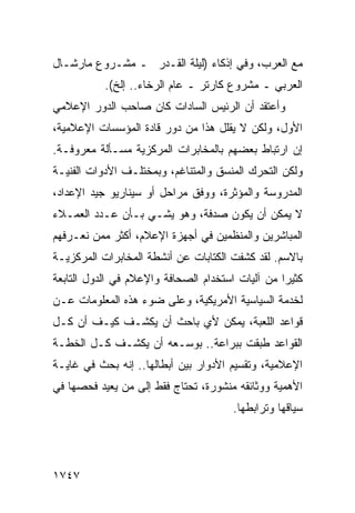 ‫ﻤﻊ ﺍﻟﻌﺭﺏ، ﻭﻓﻲ ﺇﺫﻜﺎﺀ )ﻟﻴﻠﺔ ﺍﻟﻘـﺩﺭ ـ ﻤﺸـﺭﻭﻉ ﻤﺎﺭﺸـﺎل‬
           ‫ﺍﻟﻌﺭﺒﻲ ـ ﻤﺸﺭﻭﻉ ﻜﺎﺭﺘﺭ ـ ﻋﺎﻡ ﺍﻟﺭﺨﺎﺀ.. ﺇﻟﺦ(.‬
‫ﻭﺃﻋﺘﻘﺩ ﺃﻥ ﺍﻟﺭﺌﻴﺱ ﺍﻟﺴﺎﺩﺍﺕ ﻜﺎﻥ ﺼﺎﺤﺏ ﺍﻟﺩﻭﺭ ﺍﻹﻋﻼﻤﻲ‬
‫ﺍﻷﻭل، ﻭﻟﻜﻥ ﻻ ﻴﻘﻠل ﻫﺫﺍ ﻤﻥ ﺩﻭﺭ ﻗﺎﺩﺓ ﺍﻟﻤﺅﺴﺴﺎﺕ ﺍﻹﻋﻼﻤﻴﺔ،‬
‫ﺇﻥ ﺍﺭﺘﺒﺎﻁ ﺒﻌﻀﻬﻡ ﺒﺎﻟﻤﺨﺎﺒﺭﺍﺕ ﺍﻟﻤﺭﻜﺯﻴﺔ ﻤﺴـﺄﻟﺔ ﻤﻌﺭﻭﻓـﺔ.‬
‫ﻭﻟﻜﻥ ﺍﻟﺘﺤﺭﻙ ﺍﻟﻤﻨﺴﻕ ﻭﺍﻟﻤﺘﻨﺎﻏﻡ، ﻭﺒﻤﺨﺘﻠـﻑ ﺍﻷﺩﻭﺍﺕ ﺍﻟﻔﻨﻴـﺔ‬
‫ﺍﻟﻤﺩﺭﻭﺴﺔ ﻭﺍﻟﻤﺅﺜﺭﺓ، ﻭﻭﻓﻕ ﻤﺭﺍﺤل ﺃﻭ ﺴﻴﻨﺎﺭﻴﻭ ﺠﻴﺩ ﺍﻹﻋﺩﺍﺩ،‬
‫ﻻ ﻴﻤﻜﻥ ﺃﻥ ﻴﻜﻭﻥ ﺼﺩﻓﺔ، ﻭﻫﻭ ﻴﺸـﻲ ﺒـﺄﻥ ﻋـﺩﺩ ﺍﻟﻌﻤـﻼﺀ‬
‫ﺍﻟﻤﺒﺎﺸﺭﻴﻥ ﻭﺍﻟﻤﻨﻅﻤﻴﻥ ﻓﻲ ﺃﺠﻬﺯﺓ ﺍﻹﻋﻼﻡ، ﺃﻜﺜﺭ ﻤﻤﻥ ﻨﻌـﺭﻓﻬﻡ‬
‫ﺒﺎﻻﺴﻡ. ﻟﻘﺩ ﻜﺸﻔﺕ ﺍﻟﻜﺘﺎﺒﺎﺕ ﻋﻥ ﺃﻨﺸﻁﺔ ﺍﻟﻤﺨﺎﺒﺭﺍﺕ ﺍﻟﻤﺭﻜﺯﻴـﺔ‬
‫ﻜﺜﻴ ‪‬ﺍ ﻤﻥ ﺁﻟﻴﺎﺕ ﺍﺴﺘﺨﺩﺍﻡ ﺍﻟﺼﺤﺎﻓﺔ ﻭﺍﻹﻋﻼﻡ ﻓﻲ ﺍﻟﺩﻭل ﺍﻟﺘﺎﺒﻌﺔ‬
                                                  ‫ﺭ‬
‫ﻟﺨﺩﻤﺔ ﺍﻟﺴﻴﺎﺴﻴﺔ ﺍﻷﻤﺭﻴﻜﻴﺔ، ﻭﻋﻠﻰ ﻀﻭﺀ ﻫﺫﻩ ﺍﻟﻤﻌﻠﻭﻤﺎﺕ ﻋـﻥ‬
‫ﻗﻭﺍﻋﺩ ﺍﻟﻠﻌﺒﺔ، ﻴﻤﻜﻥ ﻷﻱ ﺒﺎﺤﺙ ﺃﻥ ﻴﻜﺸـﻑ ﻜﻴـﻑ ﺃﻥ ﻜـل‬
‫ﺍﻟﻘﻭﺍﻋﺩ ﻁﺒﻘﺕ ﺒﺒﺭﺍﻋﺔ.. ﺒﻭﺴـﻌﻪ ﺃﻥ ﻴﻜﺸـﻑ ﻜـل ﺍﻟﺨﻁـﺔ‬
‫ﺍﻹﻋﻼﻤﻴﺔ، ﻭﺘﻘﺴﻴﻡ ﺍﻷﺩﻭﺍﺭ ﺒﻴﻥ ﺃﺒﻁﺎﻟﻬﺎ.. ﺇﻨﻪ ﺒﺤﺙ ﻓﻲ ﻏﺎﻴـﺔ‬
‫ﺍﻷﻫﻤﻴﺔ ﻭﻭﺜﺎﺌﻘﻪ ﻤﻨﺸﻭﺭﺓ، ﺘﺤﺘﺎﺝ ﻓﻘﻁ ﺇﻟﻰ ﻤﻥ ‪‬ﻌﻴﺩ ﻓﺤﺼﻬﺎ ﻓﻲ‬
            ‫ﻴ‬
                                       ‫ﺴﻴﺎﻗﻬﺎ ﻭﺘﺭﺍﺒﻁﻬﺎ.‬




‫٧٤٧١‬
 