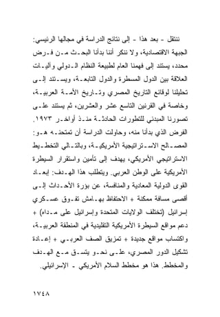 ‫ﻨﻨﺘﻘل - ﺒﻌﺩ ﻫﺫﺍ - ﺇﻟﻰ ﻨﺘﺎﺌﺞ ﺍﻟﺩﺭﺍﺴﺔ ﻓﻲ ﻤﺠﺎﻟﻬﺎ ﺍﻟﺭﺌﻴﺴﻲ:‬
‫ﺍﻟﺠﺒﻬﺔ ﺍﻻﻗﺘﺼﺎﺩﻴﺔ، ﻭﻻ ﻨﻨﻜﺭ ﺃﻨﻨﺎ ﺒﺩﺃﻨﺎ ﺍﻟﺒﺤـﺙ ﻤـﻥ ﻓـﺭﺽ‬
‫ﻤﺤﺩﺩ، ﻴﺴﺘﻨﺩ ﺇﻟﻰ ﻓﻬﻤﻨﺎ ﺍﻟﻌﺎﻡ ﻟﻁﺒﻴﻌﺔ ﺍﻟﻨﻅﺎﻡ ﺍﻟـﺩﻭﻟﻲ ﻭﺁﻟﻴـﺎﺕ‬
‫ﺍﻟﻌﻼﻗﺔ ﺒﻴﻥ ﺍﻟﺩﻭل ﺍﻟﻤﺴﻁﺭﺓ ﻭﺍﻟﺩﻭل ﺍﻟﺘﺎﺒﻌـﺔ، ﻭﻴﺴـﺘﻨﺩ ﺇﻟـﻰ‬
‫ﺘﺤﻠﻴﻠﻨﺎ ﻟﻭﻗﺎﺌﻊ ﺍﻟﺘﺎﺭﻴﺦ ﺍﻟﻤﺼﺭﻱ ﻭﺘـﺎﺭﻴﺦ ﺍﻷﻤـﺔ ﺍﻟﻌﺭﺒﻴـﺔ،‬
‫ﻭﺨﺎﺼﺔ ﻓﻲ ﺍﻟﻘﺭﻨﻴﻥ ﺍﻟﺘﺎﺴﻊ ﻋﺸﺭ ﻭﺍﻟﻌﺸﺭﻴﻥ، ﺜﻡ ﻴﺴﺘﻨﺩ ﻋﻠـﻰ‬
‫ﺘﺼﻭﺭﻨﺎ ﺍﻟﻤﺒﺩﺌﻲ ﻟﻠﺘﻁﻭﺭﺍﺕ ﺍﻟﺤﺎﺩﺜـﺔ ﻤﻨـﺫ ﺃﻭﺍﺨـﺭ ٣٧٩١.‬
‫ﺍﻟﻔﺭﺽ ﺍﻟﺫﻱ ﺒﺩﺃﻨﺎ ﻤﻨﻪ، ﻭﺤﺎﻭﻟﺕ ﺍﻟﺩﺭﺍﺴﺔ ﺃﻥ ﺘﻤﺘﺤﻨـﻪ ﻫـﻭ:‬
‫ﺍﻟﻤﺼ ـﺎﻟﺢ ﺍﻻﺴ ـﺘﺭﺍﺘﻴﺠﻴﺔ ﺍﻷﻤﺭﻴﻜﻴ ـﺔ، ﻭﺒﺎﻟﺘ ـﺎﻟﻲ ﺍﻟﺘﺨﻁ ـﻴﻁ‬
  ‫ـ‬          ‫ـ‬         ‫ـ‬                 ‫ـ‬        ‫ـ‬
‫ﺍﻻﺴﺘﺭﺍﺘﻴﺠﻲ ﺍﻷﻤﺭﻴﻜﻲ، ﻴﻬﺩﻑ ﺇﻟﻰ ﺘﺄﻤﻴﻥ ﻭﺍﺴﺘﻘﺭﺍﺭ ﺍﻟﺴﻴﻁﺭﺓ‬
‫ﺍﻷﻤﺭﻴﻜﻴﺔ ﻋﻠﻰ ﺍﻟﻭﻁﻥ ﺍﻟﻌﺭﺒﻲ. ﻭﻴﺘﻁﻠﺏ ﻫﺫﺍ ﺍﻟﻬـﺩﻑ: ﺇﺒﻌـﺎﺩ‬
‫ﺍﻟﻘ ‪‬ﻯ ﺍﻟﺩﻭﻟﻴﺔ ﺍﻟﻤﻌﺎﺩﻴﺔ ﻭﺍﻟﻤﻨﺎﻓﺴﺔ، ﻋﻥ ﺒﺅﺭﺓ ﺍﻷﺤـﺩﺍﺙ ﺇﻟـﻰ‬
                                                  ‫ﹸﻭ‬
‫ﺃﻗﺼﻰ ﻤﺴﺎﻓﺔ ﻤﻤﻜﻨﺔ + ﺍﻻﺤﺘﻔﺎﻅ ﺒﻬـﺎﻤﺵ ﺘﻔـﻭﻕ ﻋﺴـﻜﺭﻱ‬
‫ﺇﺴﺭﺍﺌﻴل )ﺘﺨﺘﻠﻑ ﺍﻟﻭﻻﻴﺎﺕ ﺍﻟﻤﺘﺤﺩﺓ ﻭﺇﺴﺭﺍﺌﻴل ﻋﻠﻰ ﻤـﺩﺍﻩ( +‬
‫ﺩﻋﻡ ﻤﻭﺍﻗﻊ ﺍﻟﺴﻴﻁﺭﺓ ﺍﻷﻤﺭﻴﻜﻴﺔ ﺍﻟﺘﻘﻠﻴﺩﻴﺔ ﻓﻲ ﺍﻟﻤﻨﻁﻘﺔ ﺍﻟﻌﺭﺒﻴـﺔ،‬
‫ﻭﺍﻜﺘﺴﺎﺏ ﻤﻭﺍﻗﻊ ﺠﺩﻴﺩﺓ + ﺘﻤﺯﻴﻕ ﺍﻟﺼﻑ ﺍﻟﻌﺭﺒـﻲ + ﺇﻋـﺎﺩﺓ‬
‫ﺘﺸﻜﻴل ﺍﻟﺩﻭﺭ ﺍﻟﻤﺼﺭﻱ، ﻋﻠـﻰ ﻨﺤـﻭ ﻴﺘﺴـﻕ ﻤـﻊ ﺍﻟﻬـﺩﻑ‬
  ‫ﻭﺍﻟﻤﺨﻁﻁ. ﻫﺫﺍ ﻫﻭ ﻤﺨﻁﻁ ﺍﻟﺴﻼﻡ ﺍﻷﻤﺭﻴﻜﻲ ـ ﺍﻹﺴﺭﺍﺌﻴﻠﻲ.‬


‫٨٤٧١‬
 