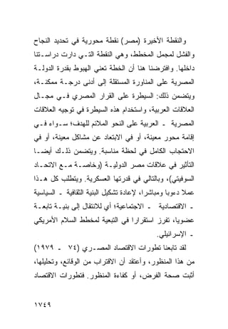 ‫ﻭﺍﻟﻨﻘﻁﺔ ﺍﻷﺨﻴﺭﺓ )ﻤﺼﺭ( ﻨﻘﻁﺔ ﻤﺤﻭﺭﻴﺔ ﻓﻲ ﺘﺤﺩﻴﺩ ﺍﻟﻨﺠﺎﺡ‬
‫ﻭﺍﻟﻔﺸل ﻟﻤﺠﻤل ﺍﻟﻤﺨﻁﻁ، ﻭﻫﻲ ﺍﻟﻨﻘﻁﺔ ﺍﻟﺘـﻲ ﺩﺍﺭﺕ ﺩﺭﺍﺴـﺘﻨﺎ‬
‫ﺩﺍﺨﻠﻬﺎ. ﻭﺍﻓﺘﺭﻀﻨﺎ ﻫﻨﺎ ﺃﻥ ﺍﻟﺨﻁﺔ ﺘﻌﻨﻲ ﺍﻟﻬﺒﻭﻁ ﺒﻘﺩﺭﺓ ﺍﻟﺩﻭﻟـﺔ‬
‫ﺍﻟﻤﺼﺭﻴﺔ ﻋﻠﻰ ﺍﻟﻤﻨﺎﻭﺭﺓ ﺍﻟﻤﺴﺘﻘﻠﺔ ﺇﻟﻰ ﺃﺩ ﹶﻰ ﺩﺭﺠـﺔ ﻤﻤﻜﻨـﺔ،‬
               ‫ﻨ‬
‫ﻭﻴﺘﻀﻤﻥ ﺫﻟﻙ: ﺍﻟﺴﻴﻁﺭﺓ ﻋﻠﻰ ﺍﻟﻘﺭﺍﺭ ﺍﻟﻤﺼﺭﻱ ﻓـﻲ ﻤﺠـﺎل‬
‫ﺍﻟﻌﻼﻗﺎﺕ ﺍﻟﻌﺭﺒﻴﺔ، ﻭﺍﺴﺘﺨﺩﺍﻡ ﻫﺫﻩ ﺍﻟﺴﻴﻁﺭﺓ ﻓﻲ ﺘﻭﺠﻴﻪ ﺍﻟﻌﻼﻗﺎﺕ‬
‫ﺍﻟﻤﺼﺭﻴﺔ ـ ﺍﻟﻌﺭﺒﻴﺔ ﻋﻠﻰ ﺍﻟﻨﺤﻭ ﺍﻟﻤﻼﺌﻡ ﻟﻠﻬﺩﻑ؛ ﺴـﻭﺍﺀ ﻓـﻲ‬
‫ﺇﻗﺎﻤﺔ ﻤﺤﻭﺭ ﻤﻌﻴﻨﺔ، ﺃﻭ ﻓﻲ ﺍﻻﺒﺘﻌﺎﺩ ﻋﻥ ﻤﺸﺎﻜل ﻤﻌﻴﻨﺔ، ﺃﻭ ﻓﻲ‬
‫ﺍﻻﺤﺘﺠﺎﺏ ﺍﻟﻜﺎﻤل ﻓﻲ ﻟﺤﻅﺔ ﻤﻨﺎﺴﺒﺔ. ﻭﻴﺘﻀﻤﻥ ﺫﻟـﻙ ﺃﻴ ‪‬ـﺎ‬
  ‫ﻀ‬
‫ﺍﻟﺘﺄﺜﻴﺭ ﻓﻲ ﻋﻼﻗﺎﺕ ﻤﺼﺭ ﺍﻟﺩﻭﻟﻴـﺔ )ﻭﺨﺎﺼـﺔ ﻤـﻊ ﺍﻻﺘﺤـﺎﺩ‬
‫ﺍﻟﺴﻭﻓﻴﺘﻲ(، ﻭﺒﺎﻟﺘﺎﻟﻲ ﻓﻲ ﻗﺩﺭﺘﻬﺎ ﺍﻟﻌﺴﻜﺭﻴﺔ. ﻭﻴﺘﻁﻠﺏ ﻜل ﻫـﺫﺍ‬
‫ﻋﻤﻼ ﺩﺀﻭ ‪‬ﺎ ﻭﻤﺒﺎﺸ ‪‬ﺍ، ﻹﻋﺎﺩﺓ ﺘﺸﻜﻴل ﺍﻟﺒﻨﻴﺔ ﺍﻟﺜﻘﺎﻓﻴﺔ ـ ﺍﻟﺴﻴﺎﺴﻴﺔ‬
                                         ‫ﺭ‬        ‫ﺒ‬     ‫ﹰ‬
‫ـ ﺍﻻﻗﺘﺼﺎﺩﻴﺔ ـ ﺍﻻﺠﺘﻤﺎﻋﻴﺔ؛ ﺃﻱ ﻟﻼﻨﺘﻘﺎل ﺇﻟﻰ ﺒﻨﻴـﺔ ﺘﺎﺒﻌـﺔ‬
‫ﻋﻀﻭ ‪‬ﺎ، ﺘﻔﺭﺯ ﺍﺴﺘﻘﺭﺍ ‪‬ﺍ ﻓﻲ ﺍﻟﺘﺒﻌﻴﺔ ﻟﻤﺨﻁﻁ ﺍﻟﺴﻼﻡ ﺍﻷﻤﺭﻴﻜﻲ‬
                                ‫ﺭ‬               ‫ﻴ‬
                                             ‫ـ ﺍﻹﺴﺭﺍﺌﻴﻠﻲ.‬
‫ﻟﻘﺩ ﺘﺎﺒﻌﻨﺎ ﺘﻁﻭﺭﺍﺕ ﺍﻻﻗﺘﺼﺎﺩ ﺍﻟﻤﺼـﺭﻱ )٤٧ ـ ٩٧٩١(‬
‫ﻤﻥ ﻫﺫﺍ ﺍﻟﻤﻨﻅﻭﺭ، ﻭﺃﻋﺘﻘﺩ ﺃﻥ ﺍﻻﻗﺘﺭﺍﺏ ﻤﻥ ﺍﻟﻭﻗﺎﺌﻊ، ﻭﺘﺤﻠﻴﻠﻬﺎ،‬
‫ﺃﺜﺒﺕ ﺼﺤﺔ ﺍﻟﻔﺭﺽ، ﺃﻭ ﻜﻔﺎﺀﺓ ﺍﻟﻤﻨﻅﻭﺭ. ﻓﺘﻁﻭﺭﺍﺕ ﺍﻻﻗﺘﺼﺎﺩ‬


‫٩٤٧١‬
 