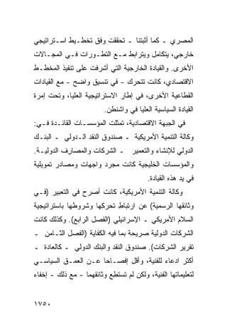 ‫ﺍﻟﻤﺼﺭﻱ ـ ﻜﻤﺎ ﺃﺜﺒﺘﻨﺎ ـ ﺘﺤﻘﻘﺕ ‪‬ﻓﻕ ﺘﺨﻁـﻴﻁ ﺍﺴـﺘﺭﺍﺘﻴﺠﻲ‬
                  ‫ﻭﹾ ﹶ‬
‫ﺨﺎﺭﺠﻲ، ﻴﺘﻜﺎﻤل ﻭﻴﺘﺭﺍﺒﻁ ﻤـﻊ ﺍﻟﺘﻁـﻭﺭﺍﺕ ﻓـﻲ ﺍﻟﻤﺠـﺎﻻﺕ‬
‫ﺍﻷﺨ ‪‬ﻯ. ﻭﺍﻟﻘﻴﺎﺩﺓ ﺍﻟﺨﺎﺭﺠﻴﺔ ﺍﻟﺘﻲ ﺃﺸﺭﻓﺕ ﻋﻠﻰ ﺘﻨﻔﻴﺫ ﺍﻟﻤﺨﻁـﻁ‬
                                                 ‫ﺭ‬
‫ﺍﻻﻗﺘﺼﺎﺩﻱ، ﻜﺎﻨﺕ ﺘﺘﺤﺭﻙ - ﻓﻲ ﺘﻨﺴﻴﻕ ﻭﺍﻀﺢ - ﻤﻊ ﺍﻟﻘﻴﺎﺩﺍﺕ‬
‫ﺍﻟﻘﻁﺎﻋﻴﺔ ﺍﻷﺨﺭﻯ، ﻓﻲ ﺇﻁﺎﺭ ﺍﻻﺴﺘﺭﺍﺘﻴﺠﻴﺔ ﺍﻟ ‪‬ﻠﻴﺎ، ﻭﺘﺤﺕ ﺇﻤﺭﺓ‬
              ‫ﻌ‬
                          ‫ﺍﻟﻘﻴﺎﺩﺓ ﺍﻟﺴﻴﺎﺴﻴﺔ ﺍﻟﻌﻠﻴﺎ ﻓﻲ ﻭﺍﺸﻨﻁﻥ.‬
‫ﻓﻲ ﺍﻟﺠﺒﻬﺔ ﺍﻻﻗﺘﺼﺎﺩﻴﺔ، ﺘﻤﺜﻠﺕ ﺍﻟﻤﺅﺴﺴـﺎﺕ ﺍﻟﻘﺎﺌـﺩﺓ ﻓـﻲ:‬
‫ﻭﻜﺎﻟﺔ ﺍﻟﺘﻨﻤﻴﺔ ﺍﻷﻤﺭﻴﻜﻴﺔ ـ ﺼﻨﺩﻭﻕ ﺍﻟﻨﻘﺩ ﺍﻟـﺩﻭﻟﻲ ـ ﺍﻟﺒﻨـﻙ‬
‫ﺍﻟﺩﻭﻟﻲ ﻟﻺﻨﺸﺎﺀ ﻭﺍﻟﺘﻌﻤﻴﺭ ـ ﺍﻟﺸﺭﻜﺎﺕ ﻭﺍﻟﻤﺼﺎ ِﻑ ﺍﻟﺩﻭﻟﻴـﺔ.‬
           ‫ﺭ‬
‫ﻭﺍﻟﻤﺅﺴﺴﺎﺕ ﺍﻟﺨﻠﻴﺠﻴﺔ ﻜﺎﻨﺕ ﻤﺠﺭﺩ ﻭﺍﺠﻬﺎﺕ ﻭﻤﺼﺎﺩﺭ ﺘﻤﻭﻴﻠﻴﺔ‬
        ‫‪‬‬
                                          ‫ﻓﻲ ﻴﺩ ﻫﺫﻩ ﺍﻟﻘﻴﺎﺩﺓ.‬
‫ﻭﻜﺎﻟﺔ ﺍﻟﺘﻨﻤﻴﺔ ﺍﻷﻤﺭﻴﻜﻴﺔ، ﻜﺎﻨﺕ ﺃﺼﺭﺡ ﻓﻲ ﺍﻟﺘﻌﺒﻴﺭ )ﻓـﻲ‬
                                            ‫ﹸ‬
‫ﻭﺜﺎﺌﻘﻬﺎ ﺍﻟﺭﺴﻤﻴﺔ( ﻋﻥ ﺍﺭﺘﺒﺎﻁ ﺘﺤﺭ ِﻬﺎ ﻭﺸﺭﻭﻁﻬﺎ ﺒﺎﺴﺘﺭﺍﺘﻴﺠﻴﺔ‬
                      ‫ِ ‪‬ﻜ‬
‫ﺍﻟﺴﻼﻡ ﺍﻷﻤﺭﻴﻜﻲ ـ ﺍﻹﺴﺭﺍﺌﻴﻠﻲ )ﺍﻟﻔﺼل ﺍﻟﺭﺍﺒﻊ(. ﻭﻜﺫﻟﻙ ﻜﺎﻨﺕ‬
‫ﺍﻟﺸﺭﻜﺎﺕ ﺍﻟﺩﻭﻟﻴﺔ ﺼﺭﻴﺤﺔ ﺒﻤﺎ ﻓﻴﻪ ﺍﻟﻜﻔﺎﻴﺔ )ﺍﻟﻔﺼل ﺍﻟﺜـﺎﻤﻥ ـ‬
‫ﺘﻘﺭﻴﺭ ﺍﻟﺸﺭﻜﺎﺕ(. ﺼﻨﺩﻭﻕ ﺍﻟﻨﻘﺩ ﻭﺍﻟﺒﻨﻙ ﺍﻟﺩﻭﻟﻲ ـ ﻜﺎﻟﻌﺎﺩﺓ ـ‬
‫ﺃﻜﺜﺭ ﺍ ‪‬ﻋﺎﺀ ﻟﻠﻔﻨ ‪‬ﺔ، ﻭﺃﻗل ﺇﻓﺼـﺎ ‪‬ﺎ ﻋـﻥ ﺍﻟﻌﻤـﻕ ﺍﻟﺴﻴﺎﺴـﻲ‬
                     ‫ﺤ‬              ‫ﺩ ‪ ‬ﻴ‬
‫ﻟﺘﻌﻠﻴﻤﺎﺘﻬﺎ ﺍﻟﻔﻨﻴﺔ، ﻭﻟﻜﻥ ﻟﻡ ﺘﺴﺘ ِﻊ ﻭﺜﺎﺌ ﹸﻬﻤﺎ - ﻤﻊ ﺫﻟﻙ - ﺇﺨﻔﺎﺀ‬
‫‪‬‬                   ‫ﻘ‬       ‫ﻁ‬        ‫‪‬‬


‫٠٥٧١‬
 