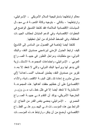 ‫ﻤﻌﺎﻟﻡ ﺍﺭﺘﺒﺎﻁﻬﻤﺎ ﺒﺎﺴﺘﺭﺍﺘﻴﺠﻴﺔ ﺍﻟﺴﻼﻡ ﺍﻷﻤﺭﻴﻜﻲ ـ ﺍﻹﺴﺭﺍﺌﻴﻠﻲ،‬
‫ﻭﺍﺭﺘﺒﺎﻁﻬﻤﺎ - ﺒﺎﻟﺘﺎﻟﻲ - ﺒﺘﻭﺠﻴﻪ ﻭﻜﺎﻟﺔ ﺍﻟﺘﻨﻤﻴـﺔ ﻓـﻲ ﻤﺠـﺎل‬
‫ﺍﻟﺴﻴﺎﺴﺎﺕ ﺍﻻﻗﺘﺼﺎﺩﻴﺔ ﺍﻟﻤﻼﺌﻤﺔ؛ ﻓﻘﺩ ﻜﺸﻔﻨﺎ ﺍﻟﺘﻨﺴﻴﻕ ﺍﻟﻭﺍﻀﺢ ﻓﻲ‬
‫ﺍﻟﺨﻁﻭﺍﺕ ﺍﻻﻗﺘﺼﺎﺩﻴﺔ، ﻭﻓﻲ ﺍﻟﺩﻋﻡ ﺍﻟﻤﺘﺒﺎﺩل ﻟﻤﻁﺎﻟﺏ ﺍﻟﺠﻬـﺎﺕ‬
           ‫ﺍﻟﻤﺨﺘﻠﻔﺔ، ﻭﻓﻲ ﺍﻟﻀﻐﻁ ﺍﻟﻤﺸﺘﺭﻙ ﻤﻥ ﺃﺠل ﺘﺤﻘﻴﻘﻬﺎ.‬
‫ﻜﺸﻔﻨﺎ ﺃﻴ ‪‬ﺎ )ﺨﺎﺼﺔ ﻓﻲ ﺍﻟﻔﺼﻭل ﻤﻥ ﺍﻟﺴﺎﺩﺱ ﺇﻟﻰ ﺍﻟﺘﺎﺴﻊ(‬
                                       ‫ﻀ‬
‫ﻜﻴﻑ ﺍﺭﺘﺒﻁ ﺍﻟﺠﺩﻭل ﺍﻟﺯﻤﻨﻲ ﻟﺒﺭﻨﺎﻤ ‪‬ﻲ ﺼﻨﺩﻭﻕ ﺍﻟﻨﻘﺩ، ﻭﺍﻟﺒﻨﻙ‬
                     ‫ﺠ‬
‫ﺍﻟﺩﻭﻟﻲ، ﻤﻊ ﻤﺘﻁﻠﺒﺎﺕ ﻭﻤﺭﺍﺤل ﺍﻟﺘﻁﻭﺭ ﻓﻲ ﺠﺒﻬـﺔ ﺍﻟﺼـﺭﺍﻉ‬
‫ﺍﻟﻌﺭﺒﻲ ـ ﺍﻹﺴﺭﺍﺌﻴﻠﻲ، ﻭﺍﺠﺘﻤﺎﻋﺎﺕ ﺍﻟﻤﺠ ‪‬ﻭﻋـﺔ ﺍﻻﺴﺘﺸـﺎﺭﻴﺔ‬
               ‫ﻤ‬
‫ﺍﻟﺘﻲ ﻴﺩﻋﻭ ﻟﻬﺎ ﻭﻴﺭﺃﺴﻬﺎ ﺍﻟﺒﻨﻙ ﺍﻟﺩﻭﻟﻲ، ﻭﺍﻟﺘﻲ ﻻ ﺘﻨﻌﻘﺩ ﺇﻻ ﺒﻌـﺩ‬
                              ‫‪‬‬
‫ﺘﻘﺭﻴﺭ ﻤﻥ ﺼﻨﺩﻭﻕ ﺍﻟﻨﻘﺩ، ‪‬ﻁﻤ ِﻥ ﺃﺼﺤﺎﺏ "ﺍﻟﻤﺴـﺎﻋﺩﺍﺕ" )ﺃﻱ‬
                        ‫ﻴ ﺌ‬
‫ﻤﻤﻭﻟﻲ ﻤﺸﺭﻭﻉ ﺇﻋﺎﺩﺓ ﺘﺸـﻜﻴل ﺍﻟﺒﻨﻴـﺔ ﺍﻻﻗﺘﺼـﺎﺩﻴﺔ، ﻭﺍﻷﺩﺍﺀ‬
‫ﺍﻻﻗﺘﺼﺎﺩﻱ( ﻋﻠﻰ ﺃﻥ ﺨﻁﺘﻬﻡ ﺤﻘﻘﺕ ﺃﻫﺩﺍﻓﻬﺎ. ﻫﺫﻩ ﺍﻟﻤﺠﻤﻭﻋـﺔ‬
‫ﺍﻻﺴﺘﺸﺎﺭﻴﺔ ﻻ ﺘﻨﻌﻘﺩ ﺃﻴ ‪‬ﺎ ﺇﻻ ﻓﻲ ﻅل ﺨﻁـﺎﺏ ﻤـﻥ ﻭﺯﻴـﺭ‬
                          ‫ﻀ‬
‫ﺍﻟﺨﺎﺭﺠﻴﺔ ﺍﻷﻤﺭﻴﻜﻲ، ﻴﺅﻜﺩ ﺃﻥ ﺍﻟﺘﻘ ‪‬ﻡ ﻓـﻲ ﺠﺒﻬـﺔ ﺍﻟﺼـﺭﺍﻉ‬
                   ‫ﹶﺩ‬
‫ﺍﻟﻤﺼﺭﻱ ـ ﺍﻹﺴﺭﺍﺌﻴﻠﻲ، ﻴﻤﻀﻲ ﺒﻨﻔﺱ ﺍﻟﻘﺩﺭ ﻤﻥ ﺍﻟﻨﺠﺎﺡ. ﺇﻥ‬
‫ﺍﻟﺘﺭﺍﺒﻁ ﺒﻴﻥ ﻫﺫﻩ ﺍﻟﻤﺅﺴﺴـﺎﺕ ﻓـﻲ ﺍﻟﻬﺠـﻭﻡ ﻋﻠـﻰ ﺍﻟﻘﻁـﺎﻉ‬
‫ﺍﻻﻗﺘﺼﺎﺩﻱ، ﺃﻭﻀﺢ ﻤﻥ ﺃﻥ ‪‬ﻨ ﹶﺭ، ﻭﺍﺭﺘﺒﺎﻁ ﻫـﺫﻩ ﺍﻟﻤﺅﺴﺴـﺎﺕ‬
                         ‫‪ ‬ﻴﻜ‬       ‫‪‬‬


‫١٥٧١‬
 