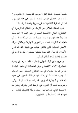 ‫ﺒﺘﺒﻌﻴﺔ ﻋﻀﻭﻴﺔ، ﺘﻤﻠﻙ ﺍﻟﻘﺩﺭﺓ ﻋﻠـﻰ ﺍﻟﺘﻭﺍﺼـل ﺍﻟـﺫﺍﺘﻲ، ﺩﻭﻥ‬
‫ﺍﻟﻠﺠﻭﺀ ﺇﻟﻰ ﺍﻟﺘﺩ ﱡل ﺍﻟﻴﻭﻤﻲ ﻟﺘﺤﺩﻴﺩ ﺍﻟﻤﺴﺎﺭ. ﻓﻲ ﻫﺫﺍ ﺍﻟﻬﺠـﻭﻡ،‬
                                       ‫ﺨ‬
    ‫ﻟﻡ ﺘﻜﻥ ﺘﺼﻔﻴﺔ ﺍﻟﻘﻁﺎﻉ ﺍﻟﻌﺎﻡ ﻓﻲ ﻀﺭﺒﺔ ﻭﺍﺤﺩﺓ ﺃﻤ ‪‬ﺍ ﻤﻤﻜ ﹰﺎ.‬
      ‫ﻨ‬      ‫ﺭ‬                               ‫ﹸ‬
‫ﻜﺎﻥ ﺍﻟﻤﺩﺨل ﺍﻟﻤﻼﺌﻡ، ﻫﻭ ﺍﻟﺘﻭ ﱡل ﻤﻥ ﺍﻟﻘﻁﺎﻉ ﺍﻟﺨﺎﺭﺠﻲ؛ ﺃﻱ‬
                       ‫ﻏ‬
‫"ﺍﻻﻨﻔﺘﺎﺡ"، ﺍﻨﻔﺘﺎﺡ ﺍﻻﻗﺘﺼﺎﺩ ﺍﻟﻤﺼﺭﻱ ﻋﻠﻰ ﺍﻷﺴﻭﺍﻕ ﺍﻟﻐﺭﺒﻴـﺔ‬
‫ﺒﺸﺭﻭﻁ ﻫﺫﻩ ﺍﻷﺴﻭﺍﻕ، ﻭﻫﺫﻩ ﻤﻬﻤﺔ ﺼـﻨﺩﻭﻕ ﺍﻟﻨﻘـﺩ ﺍﻟـﺩﻭﻟﻲ‬
‫ﺒﺘﻌﻠﻴﻤﺎﺘﻪ ﺍﻟﺘﻘﻠﻴﺩﻴﺔ، ﺘﺤﺕ ﺍﺴﻡ "ﺘﺤﺭﻴﺭ ﺍﻟﺘﺠﺎﺭﺓ"، ﻭﺇﻁﻼﻕ ﺤﺭﻜﺔ‬
‫ﺍﻷﺴﻌﺎﺭ ﺍﻟﻤﺤﻠﻴﺔ؛ ﻟﻜﻲ ﻴﺘﻨﺎﻅﺭ ﻫﻴﻜﻠﻬﺎ ﻤﻊ ﺍﻟﻬﻴﻜل ﺍﻟﻘـﺎﺌﻡ ﻓـﻲ‬
‫ﺍﻷﺴﻭﺍﻕ ﺍﻟﻐﺭﺒﻴﺔ. ﻫﺫﻩ ﻤﻬﻤﺔ ﺘﻘﻠﻴﺩﻴﺔ ﻟﺼﻨﺩﻭﻕ ﺍﻟﻨﻘـﺩ ﺍﻟـﺩﻭﻟﻲ‬
                         ‫ﺘﻀﻤﻥ ﺇﻋﺎﺩﺓ ﺇﻨﺘﺎﺝ ﺍﻟﻨﻅﺎﻡ ﺍﻟﺩﻭﻟﻲ.‬
‫ﻭﻤﻌﺭﻭﻑ ﺃﻥ ﺍﻟﺒﻨﻙ ﺍﻟﺩﻭﻟﻲ ﻴﺘﺩﺨل - ﻓﻘﻁ - ﺒﻌﺩ ﺃﻥ ﻴﻀﺒﻁ‬
                                          ‫ﹲ‬
‫ﺍﻟﺼﻨﺩﻭﻕ ﺍﻷﺩﺍﺀ ﺍﻻﻗﺘﺼﺎﺩﻱ ﻭﻓﻕ ﺘﻌﻠﻴﻤﺎﺘﻪ؛ ﺃﻱ ﻴﺩﺨل ﺍﻟﺒﻨـﻙ‬
                                            ‫ﹸ‬
‫ﺍﻟﺩﻭﻟﻲ ﻟﻴﻭﺠﻪ ﺍﻟﺘﻨﻤﻴﺔ، ﻓﻲ ﺠﻭ ﺍﻻﻨﻔﺘﺎﺡ ﺍﻟﻤﺴﺘﻤﺭ ﻋﻠﻰ ﺍﻟﻌـﺎﻟﻡ‬
‫ﺍﻟﻤﺴﻴﻁﺭ، ﻓﺘﺘﺤﺩﺩ ﺍﻟﻤﺸﺭﻭﻋﺎﺕ ﺍﻷﻨﺴﺏ ﻟﻠﺒﻠﺩ ﺍﻟﻤﻌﻴﻥ، ﻓﻲ ﺤﺩﻭﺩ‬
‫ﺃﻨﻪ ﺨﺎﻀﻊ ﻟﻠﺴﻴﻁﺭﺓ ﺍﻟﺨﺎﺭﺠﻴـﺔ، ﻭﺘﻘﺴـﻴﻡ ﺍﻟﻌﻤـل ﺍﻟـﺩﻭﻟﻲ.‬
‫ﻭﻤﻌﺭﻭﻑ ﺃﻴ ‪‬ﺎ ﺃﻥ ﺍﻟﺩﻴﻭﻥ ﻫﻲ ﺍﻟﻭﺴﻁ ﺍﻟﺫﻱ ﻴﺘﺤﺭﻙ ﻭﻴﻨﻤﻭ ﻓﻴﻪ‬
                              ‫‪‬‬          ‫ﻀ‬
‫ﺍﻻﻗﺘﺼﺎﺩ ﺍﻟﺘﺎﺒﻊ، ﺒل ﺇﻨﻬﺎ ﻤﻥ ﻭﺴﺎﺌل ﺭﺒﻁﻪ )ﺍﻟﻔﺼل ﺍﻟﺨﺎﻤﺱ ـ‬
                        ‫ﻨﻤﻭﺫﺝ ﺍﻟﺘﻨﻤﻴﺔ ﺍﻟﺘﺎﺒﻌﺔ ﻓﻲ ﺍﻟﺘﻁﺒﻴﻕ(.‬


‫٤٥٧١‬
 