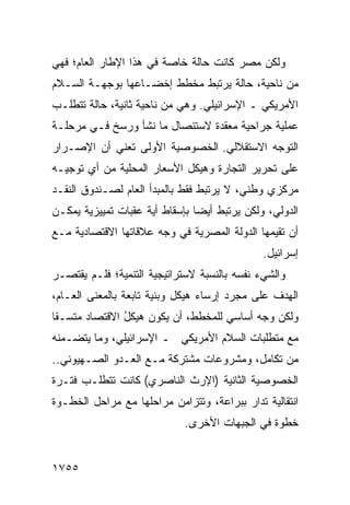 ‫ﻭﻟﻜﻥ ﻤﺼﺭ ﻜﺎﻨﺕ ﺤﺎﻟﺔ ﺨﺎﺼﺔ ﻓﻲ ﻫﺫﺍ ﺍﻹﻁﺎﺭ ﺍﻟﻌﺎﻡ؛ ﻓﻬﻲ‬
‫ﻤﻥ ﻨﺎﺤﻴﺔ، ﺤﺎﻟﺔ ﻴﺭﺘﺒﻁ ﻤﺨﻁﻁ ﺇﺨﻀـﺎﻋﻬﺎ ﺒﻭﺠﻬـﺔ ﺍﻟﺴـﻼﻡ‬
‫ﺍﻷﻤﺭﻴﻜﻲ ـ ﺍﻹﺴﺭﺍﺌﻴﻠﻲ. ﻭﻫﻲ ﻤﻥ ﻨﺎﺤﻴﺔ ﺜﺎﻨﻴﺔ، ﺤﺎﻟﺔ ﺘﺘﻁﻠـﺏ‬
‫ﻋﻤﻠﻴﺔ ﺠﺭﺍﺤ ‪‬ﺔ ﻤﻌﻘﺩﺓ ﻻﺴﺘﺌﺼﺎل ﻤﺎ ﻨﺸﺄ ﻭﺭﺴﺦ ﻓـﻲ ﻤﺭﺤﻠـﺔ‬
                                      ‫ﻴ‬
‫ﺍﻟﺘﻭﺠﻪ ﺍﻻﺴﺘﻘﻼﻟﻲ. ﺍﻟﺨﺼﻭﺼﻴﺔ ﺍﻷﻭﻟﻰ ﺘﻌﻨﻲ ﺃﻥ ﺍﻹﺼـﺭﺍﺭ‬
‫ﻋﻠﻰ ﺘﺤﺭﻴﺭ ﺍﻟﺘﺠﺎﺭﺓ ﻭﻫﻴﻜل ﺍﻷﺴﻌﺎﺭ ﺍﻟﻤﺤﻠﻴﺔ ﻤﻥ ﺃﻱ ﺘﻭﺠﻴـﻪ‬
‫ﻤﺭﻜﺯﻱ ﻭﻁﻨﻲ، ﻻ ﻴﺭﺘﺒﻁ ﻓﻘﻁ ﺒﺎﻟﻤﺒﺩﺃ ﺍﻟﻌﺎﻡ ﻟﺼـﻨﺩﻭﻕ ﺍﻟﻨﻘـﺩ‬
‫ﺍﻟﺩﻭﻟﻲ، ﻭﻟﻜﻥ ﻴﺭﺘﺒﻁ ﺃﻴ ‪‬ﺎ ﺒﺈﺴﻘﺎﻁ ﺃ ‪‬ﺔ ﻋﻘﺒﺎﺕ ﺘﻤﻴﻴﺯﻴﺔ ﻴﻤﻜـﻥ‬
                     ‫ﻴ‬           ‫ﻀ‬
‫ﺃﻥ ﺘﻘﻴﻤﻬﺎ ﺍﻟﺩﻭﻟﺔ ﺍﻟﻤﺼﺭﻴﺔ ﻓﻲ ﻭﺠﻪ ﻋﻼﻗﺎﺘﻬﺎ ﺍﻻﻗﺘﺼﺎﺩﻴﺔ ﻤـﻊ‬
                             ‫ﹸ‬
                                                ‫ﺇﺴﺭﺍﺌﻴل.‬
‫ﻭﺍﻟﺸﻲﺀ ﻨﻔﺴﻪ ﺒﺎﻟﻨﺴﺒﺔ ﻻﺴﺘﺭﺍﺘﻴﺠﻴﺔ ﺍﻟﺘﻨﻤﻴﺔ؛ ﻓﻠـﻡ ﻴﻘﺘﺼـﺭ‬
‫ﺍﻟﻬﺩﻑ ﻋﻠﻰ ﻤﺠﺭﺩ ﺇﺭﺴﺎﺀ ﻫﻴﻜل ﻭﺒﻨﻴﺔ ﺘﺎﺒﻌﺔ ﺒﺎﻟﻤﻌﻨﻰ ﺍﻟﻌـﺎﻡ،‬
‫ﻭﻟﻜﻥ ﻭﺠﻪ ﺃﺴﺎﺴﻲ ﻟﻠﻤﺨﻁﻁ، ﺃﻥ ﻴﻜﻭﻥ ﻫﻴﻜل ﺍﻻﻗﺘﺼﺎﺩ ﻤﺘﺴـ ﹰﺎ‬
 ‫ﻘ‬              ‫ُ‬         ‫‪‬‬                ‫‪ ‬‬
‫ﻤﻊ ﻤﺘﻁﻠﺒﺎﺕ ﺍﻟﺴﻼﻡ ﺍﻷﻤﺭﻴﻜﻲ ـ ﺍﻹﺴﺭﺍﺌﻴﻠﻲ، ﻭﻤﺎ ﻴﺘﻀـﻤﻨﻪ‬
‫ﻤﻥ ﺘﻜﺎﻤل، ﻭﻤﺸﺭﻭﻋﺎﺕ ﻤﺸﺘﺭﻜﺔ ﻤـﻊ ﺍﻟﻌـﺩﻭ ﺍﻟﺼـﻬﻴﻭﻨﻲ..‬
‫ﺍﻟﺨﺼﻭﺼﻴﺔ ﺍﻟﺜﺎﻨﻴﺔ )ﺍﻹﺭﺙ ﺍﻟﻨﺎﺼﺭﻱ( ﻜﺎﻨﺕ ﺘﺘﻁﻠـﺏ ﻓﺘـﺭﺓ‬
‫ﺍﻨﺘﻘﺎﻟﻴﺔ ﹸﺩﺍﺭ ﺒﺒﺭﺍﻋﺔ، ﻭﺘﺘﺯﺍﻤﻥ ﻤﺭﺍﺤﻠﻬﺎ ﻤﻊ ﻤﺭﺍﺤل ﺍﻟﺨﻁـﻭﺓ‬
                                            ‫ﺘ‬
                              ‫ﺨﻁﻭﺓ ﻓﻲ ﺍﻟﺠﺒﻬﺎﺕ ﺍﻷﺨﺭﻯ.‬


‫٥٥٧١‬
 