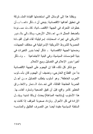 ‫ﻭﻴﻨﻘﻠﻨﺎ ﻫﺫﺍ ﺇﻟﻰ ﺍﻟﻭﺴﺎﺌل ﺍﻟﺘﻲ ﺍﺴﺘﺨﺩﻤﺘﻬﺎ ﺍﻟﻘﻴﺎﺩﺓ ﺍﻟﻤﺸـﺘﺭﻜﺔ‬
          ‫ﹸ‬
‫ﻓﻲ ﺘﺤﻘﻴﻕ ﺃﻫﺩﺍﻓﻬﺎ ﺍﻻﻗﺘﺼﺎﺩﻴﺔ: ﻴﻨﺒﻐﻲ ﺃﻥ ﻨـﺫ ﱢﺭ ﺩﺍﺌ ‪‬ـﺎ ﺒـﺄﻥ‬
       ‫ﻤ‬      ‫ﻜ‬
‫ﺨﻁﻭﺍﺕ ﺍﻟﺘﺤﺭﻙ ﻓﻲ ﺍﻟﺠﺒﻬﺔ ﺍﻻﻗﺘﺼـﺎﺩﻴﺔ، ﻜﺎﻨـﺕ ﻤﺴـﻨﻭﺩﺓ‬
‫ﺒﺎﻟﻀﻐﻁ ﺍﻟﻤﻤﺜل ﻓـﻲ ﺍﺤـﺘﻼل ﺍﻷﺭﺽ، ﻭﺒﺎﻟﺘـﺎﻟﻲ ﺒﺎﻟـﺩﻭﺭ‬
‫ﺍﻷﻤﺭﻴﻜﻲ ﻓﻲ ﺇﺠﺭﺍﺀ ﺍﻨﺴﺤﺎﺒﺎﺕ ﺇﺴﺭﺍﺌﻴﻠﻴﺔ؛ ﻟﻘﺎﺀ ﻗﺒﻭل ﺍﻟﻘﻴـﺎﺩﺓ‬
‫ﺍﻟﻤﺼﺭﻴﺔ ﻟﻠﺸﺭﻭﻁ ﺍﻷﻤﺭﻴﻜﻴﺔ ﺍﻹﺴﺭﺍﺌﻴﻠﻴﺔ ﻓﻲ ﻤﺨﺘﻠﻑ ﺍﻟﺠﺒﻬﺎﺕ،‬
‫ﻭﻀﻤﻨﻬﺎ ﺍﻟﺠﺒﻬﺔ ﺍﻻﻗﺘﺼﺎﺩﻴﺔ ـ ﻨﺫ ﱢﺭ ﺃﻴ ‪‬ﺎ ﺒﺩﻭﺭ ﺍﻟﺘﻐﻴﺭﺍﺕ ﻓﻲ‬
                  ‫ﻜ ﻀ‬
‫ﺒﻨﻴﺔ ﺍﻟﻤﺅﺴﺴﺎﺕ ﺍﻟﺴﻴﺎﺴﻴﺔ، ﻭﻓﻲ ﺍﻟﺒﻨﻴﺔ ﺍﻻﺠﺘﻤﺎﻋﻴﺔ ـ ﻭﻨـﺫ ﱢﺭ‬
 ‫ﻜ‬
              ‫ﺃﺨﻴ ‪‬ﺍ ﺒﺩﻭﺭ ﺍﻹﻋﻼﻡ ﻓﻲ ﺍﻟﺘﻀﻠﻴل ﻭﺒﻴﻊ ﺍﻷﺤﻼﻡ.‬
                                                 ‫ﺭ‬
‫ﻤﻊ ﺘﺫﻜﺭ ﻜل ﺫﻟﻙ، ﻗﻠﻨﺎ ﺇﻥ ﺍﻟﻬﺠﻭﻡ ﻋﻠﻰ ﺍﻟﺠﺒﻬﺔ ﺍﻻﻗﺘﺼﺎﺩﻴﺔ‬
‫ﺒﺩﺃ ﻤﻥ ﺍﻟﻘﻁﺎﻉ ﺍﻟﺨﺎﺭﺠﻲ، ﻭﻨﻀﻴﻑ ﺃﻥ ﺍﻟﻬﺠﻭﻡ ﻜﺎﻥ ﺒﺄﺴـﻠﻭﺏ‬
‫"ﺍﻟﺤﺭﺏ ﺍﻟﺨﺎﻁﻔﺔ". ﻭﻫﻭ ﺃﺴﻠﻭﺏ ﻴﺘﻁﻠﺏ ﺍﻟﺘﻀﻠﻴل ﻤـﻥ ﺃﺠـل‬
‫ﺍﻟﻀﺭﺒﺔ ﺍﻟﻤﻔﺎﺠﺌﺔ ﺍﻟﻘﺎﺘﻠﺔ، ﺍﻟﺘﻲ ﹸﺤـﺩﺙ ﺍﻟـﺩﻤﺎﺭ ﻭﺍﻻﺨﺘـﺭﺍﻕ‬
                      ‫ﺘ‬
‫ﺍﻟﺨﻁﻴﺭ ﻜﺄﻤﺭ ﻭﺍﻗ ٍ، ﻗﺒل ﺃﻥ ﹸﻔﻴﻕ ﺍﻟﻀﺤﻴﺔ ﻭﺘﺴﺘﺭﺩ ﺃﻨﻔﺎﺴـﻬﺎ.‬
                           ‫ﺘ‬         ‫ﻊ‬
‫ﻫﺫﺍ ﺍﻷﺴﻠﻭﺏ )ﻭﻨﺘﺎﺌﺠﻪ ﺍﻟﻤﺒﺎﻏﺘﺔ( ﻴﺤﺩﺙ ﺇﺭﺒﺎ ﹰﺎ ﺸﺩﻴ ‪‬ﺍ ﻭﻴﺸـل‬
       ‫ﺩ‬      ‫ﻜ‬
‫ﺍﻹﺭﺍﺩﺓ ﻓﻲ ﻜل ﺍﻷﺤﻭﺍل. ﻭﺘﺯﺩﺍﺩ ﺼﻌﻭﺒﺔ ﺍﻟﻤﻭﻗﻑ ﺇﺫﺍ ﻜﺎﻨﺕ ﻴﺩ‬
‫ﺍﻟﺴﻠﻁﺔ ﺍﻟﺴﻴﺎﺴﻴﺔ ﻤﻘﻴﺩﺓ ﺃﻴ ‪‬ﺎ ﻋﻥ ﺍﻟﺘﺼﺭﻑ ﺍﻟﻁﻠﻴﻕ ﻭﺍﻟﻤﻨﺎﺴﺏ؛‬
                            ‫ﻀ‬




‫٦٥٧١‬
 