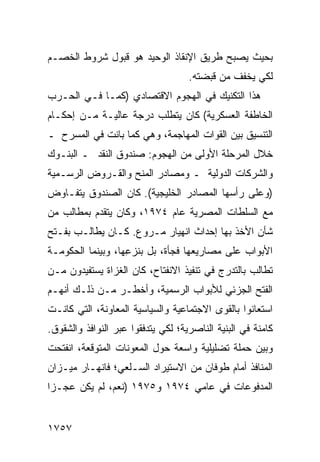 ‫ﺒﺤﻴﺙ ﻴﺼﺒﺢ ﻁﺭﻴﻕ ﺍﻹﻨﻘﺎﺫ ﺍﻟﻭﺤﻴﺩ ﻫﻭ ﻗﺒﻭل ﺸﺭﻭﻁ ﺍﻟﺨﺼـﻡ‬
                                    ‫ﻟﻜﻲ ﻴﺨﻔﻑ ﻤﻥ ﻗﺒﻀﺘﻪ.‬
‫ﻫﺫﺍ ﺍﻟﺘﻜﻨﻴﻙ ﻓﻲ ﺍﻟﻬﺠﻭﻡ ﺍﻻﻗﺘﺼﺎﺩﻱ )ﻜﻤـﺎ ﻓـﻲ ﺍﻟﺤـﺭﺏ‬
‫ﺍﻟﺨﺎﻁﻔﺔ ﺍﻟﻌﺴﻜﺭﻴﺔ( ﻜﺎﻥ ﻴﺘﻁﻠﺏ ﺩﺭﺠﺔ ﻋﺎﻟﻴـﺔ ﻤـﻥ ﺇﺤﻜـﺎﻡ‬
‫ﺍﻟﺘﻨﺴﻴﻕ ﺒﻴﻥ ﺍﻟﻘﻭﺍﺕ ﺍﻟﻤﻬﺎﺠﻤﺔ، ﻭﻫﻲ ﻜﻤﺎ ﺒﺎﻨﺕ ﻓﻲ ﺍﻟﻤﺴﺭﺡ ـ‬
‫ﺨﻼل ﺍﻟﻤﺭﺤﻠﺔ ﺍﻷﻭﻟﻰ ﻤﻥ ﺍﻟﻬﺠﻭﻡ: ﺼﻨﺩﻭﻕ ﺍﻟﻨﻘﺩ ـ ﺍﻟﺒﻨـﻭﻙ‬
‫ﻭﺍﻟﺸﺭﻜﺎﺕ ﺍﻟﺩﻭﻟﻴﺔ ـ ﻭﻤﺼﺎﺩﺭ ﺍﻟﻤﻨﺢ ﻭﺍﻟﻘـﺭﻭﺽ ﺍﻟﺭﺴـﻤﻴﺔ‬
‫)ﻭﻋﻠﻰ ﺭﺃﺴﻬﺎ ﺍﻟﻤﺼﺎﺩﺭ ﺍﻟﺨﻠﻴﺠﻴﺔ(. ﻜﺎﻥ ﺍﻟﺼﻨﺩﻭﻕ ﻴﺘﻔـﺎﻭﺽ‬
‫ﻤﻊ ﺍﻟﺴﻠﻁﺎﺕ ﺍﻟﻤﺼﺭﻴﺔ ﻋﺎﻡ ٤٧٩١، ﻭﻜﺎﻥ ﻴﺘﻘﺩﻡ ﺒﻤﻁﺎﻟﺏ ﻤﻥ‬
   ‫‪‬‬
‫ﺸﺄﻥ ﺍﻷﺨﺫ ﺒﻬﺎ ﺇﺤﺩﺍﺙ ﺍﻨﻬﻴﺎﺭ ﻤـﺭ ‪‬ﻉ. ﻜـﺎﻥ ﻴﻁﺎﻟـﺏ ﺒﻔـﺘﺢ‬
                    ‫ﻭ‬
‫ﺍﻷﺒﻭﺍﺏ ﻋﻠﻰ ﻤﺼﺎﺭﻴﻌﻬﺎ ﻓﺠﺄﺓ، ﺒل ﺒﻨﺯ ِﻬﺎ، ﻭﺒﻴﻨﻤﺎ ﺍﻟﺤﻜﻭﻤـﺔ‬
‫ﹸ‬                  ‫ﻋ‬
‫ﺘﻁﺎﻟﺏ ﺒﺎﻟﺘﺩﺭﺝ ﻓﻲ ﺘﻨﻔﻴﺫ ﺍﻻﻨﻔﺘﺎﺡ، ﻜﺎﻥ ﺍﻟﻐﺯﺍﺓ ﻴﺴﺘﻔﻴﺩﻭﻥ ﻤـﻥ‬
‫ﺍﻟﻔﺘﺢ ﺍﻟﺠﺯﺌﻲ ﻟﻸﺒﻭﺍﺏ ﺍﻟﺭﺴﻤﻴﺔ، ﻭﺃﺨﻁـﺭ ﻤـﻥ ﺫﻟـﻙ ﺃﻨﻬـﻡ‬
‫ﺍﺴﺘﻌﺎﻨﻭﺍ ﺒﺎﻟﻘ ‪‬ﻯ ﺍﻻﺠﺘﻤﺎﻋﻴﺔ ﻭﺍﻟﺴﻴﺎﺴﻴﺔ ﺍﻟﻤﻌﺎﻭﻨﺔ، ﺍﻟﺘﻲ ﻜﺎﻨـﺕ‬
                                          ‫ﻭ‬
‫ﻜﺎﻤﻨﺔ ﻓﻲ ﺍﻟﺒﻨﻴﺔ ﺍﻟﻨﺎﺼﺭﻴﺔ؛ ﻟﻜﻲ ﻴﺘﺩﻓﻘﻭﺍ ﻋﺒﺭ ﺍﻟﻨﻭﺍﻓﺫ ﻭﺍﻟﺸﻘﻭﻕ.‬
‫ﻭﺒﻴﻥ ﺤﻤﻠﺔ ﺘﻀﻠﻴﻠﻴﺔ ﻭﺍﺴﻌﺔ ﺤﻭل ﺍﻟﻤﻌﻭﻨﺎﺕ ﺍﻟﻤﺘﻭﻗﻌﺔ، ﺍﻨﻔﺘﺤﺕ‬
‫ﺍﻟﻤﻨﺎﻓﺫ ﺃﻤﺎﻡ ﻁﻭﻓﺎﻥ ﻤﻥ ﺍﻻﺴﺘﻴﺭﺍﺩ ﺍﻟﺴـﻠﻌﻲ؛ ﻓﺎﻨﻬـﺎﺭ ﻤﻴـﺯﺍﻥ‬
                                               ‫ﹸ‬
‫ﺍﻟﻤﺩﻓﻭﻋﺎﺕ ﻓﻲ ﻋﺎ ‪‬ﻲ ٤٧٩١ ﻭ٥٧٩١ )ﻨﻌﻡ، ﻟﻡ ﻴﻜﻥ ﻋﺠـ ‪‬ﺍ‬
 ‫ﺯ‬                              ‫ﻤ‬


‫٧٥٧١‬
 