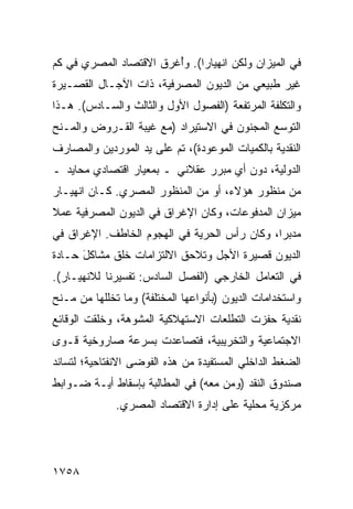 ‫ﻓﻲ ﺍﻟﻤﻴﺯﺍﻥ ﻭﻟﻜﻥ ﺍﻨﻬﻴﺎ ‪‬ﺍ(. ﻭُﻏﺭﻕ ﺍﻻﻗﺘﺼﺎﺩ ﺍﻟﻤﺼﺭﻱ ﻓﻲ ﻜﻡ‬
                        ‫ﺃ‬     ‫ﺭ‬       ‫‪‬‬
‫ﻏﻴﺭ ﻁﺒﻴﻌﻲ ﻤﻥ ﺍﻟﺩﻴﻭﻥ ﺍﻟﻤﺼﺭﻓﻴﺔ، ﺫﺍﺕ ﺍﻵﺠـﺎل ﺍﻟﻘﺼـﻴﺭﺓ‬
‫ﻭﺍﻟﺘﻜﻠﻔﺔ ﺍﻟﻤﺭﺘﻔﻌﺔ )ﺍﻟﻔﺼﻭل ﺍﻷﻭل ﻭﺍﻟﺜﺎﻟﺙ ﻭﺍﻟﺴـﺎﺩﺱ(. ﻫـﺫﺍ‬
‫ﺍﻟﺘﻭﺴﻊ ﺍﻟﻤﺠﻨﻭﻥ ﻓﻲ ﺍﻻﺴﺘﻴﺭﺍﺩ )ﻤﻊ ﹶﻴﺒﺔ ﺍﻟﻘـﺭﻭﺽ ﻭﺍﻟﻤـﻨﺢ‬
                   ‫ﻏ‬
‫ﺍﻟﻨﻘﺩﻴﺔ ﺒﺎﻟﻜﻤﻴﺎﺕ ﺍﻟﻤﻭﻋﻭﺩﺓ(، ﺘﻡ ﻋﻠﻰ ﻴﺩ ﺍﻟﻤﻭﺭﺩﻴﻥ ﻭﺍﻟﻤﺼﺎﺭﻑ‬
‫ﺍﻟﺩﻭﻟﻴﺔ، ﺩﻭﻥ ﺃﻱ ﻤﺒﺭﺭ ﻋﻘﻼﻨﻲ ـ ﺒﻤﻌﻴﺎﺭ ﺍﻗﺘﺼﺎﺩﻱ ﻤﺤﺎﻴﺩ ـ‬
‫ﻤﻥ ﻤﻨﻅﻭﺭ ﻫﺅﻻﺀ، ﺃﻭ ﻤﻥ ﺍﻟﻤﻨﻅﻭﺭ ﺍﻟﻤﺼﺭﻱ. ﻜـﺎﻥ ﺍﻨﻬﻴـﺎﺭ‬
‫ﻤﻴﺯﺍﻥ ﺍﻟﻤﺩﻓﻭﻋﺎﺕ، ﻭﻜﺎﻥ ﺍﻹﻏﺭﺍﻕ ﻓﻲ ﺍﻟﺩﻴﻭﻥ ﺍﻟﻤﺼﺭﻓﻴﺔ ﻋﻤﻼ‬
‫ﹰ‬
‫‪‬ﺩﺒ ‪‬ﺍ، ﻭﻜﺎﻥ ﺭﺃﺱ ﺍﻟﺤﺭﻴﺔ ﻓﻲ ﺍﻟﻬﺠﻭﻡ ﺍﻟﺨﺎﻁﻑ. ﺍﻹﻏﺭﺍﻕ ﻓﻲ‬
                                              ‫ﻤ ﺭ‬
‫ﺍﻟﺩﻴﻭﻥ ﻗﺼﻴﺭﺓ ﺍﻷﺠل ﻭﺘﻼﺤﻕ ﺍﻻﻟﺘﺯﺍﻤﺎﺕ ﺨﻠﻕ ﻤﺸﺎﻜل ﺤـﺎﺩﺓ‬
      ‫َ‬
‫ﻓﻲ ﺍﻟﺘﻌﺎﻤل ﺍﻟﺨﺎﺭﺠﻲ )ﺍﻟﻔﺼل ﺍﻟﺴﺎﺩﺱ: ﺘﻔﺴﻴﺭﻨﺎ ﻟﻼﻨﻬﻴـﺎﺭ(.‬
‫ﻭﺍﺴﺘﺨﺩﺍﻤﺎﺕ ﺍﻟﺩﻴﻭﻥ )ﺒﺄﻨﻭﺍﻋﻬﺎ ﺍﻟﻤﺨﺘﻠﻔﺔ( ﻭﻤﺎ ﺘﺨﻠﻠﻬﺎ ﻤﻥ ﻤـﻨﺢ‬
‫ﻨﻘﺩﻴﺔ ﺤﻔﺯﺕ ﺍﻟﺘﻁﻠﻌﺎﺕ ﺍﻻﺴﺘﻬﻼﻜﻴﺔ ﺍﻟﻤﺸﻭﻫﺔ، ﻭﺨﻠﻘﺕ ﺍﻟﻭﻗﺎﺌﻊ‬
‫ﺍﻻﺠﺘﻤﺎﻋﻴﺔ ﻭﺍﻟﺘﺨﺭﻴﺒﻴﺔ، ﻓﺘﺼﺎﻋﺩﺕ ﺒﺴﺭﻋﺔ ﺼﺎﺭﻭﺨﻴﺔ ﹸـ ‪‬ﻯ‬
 ‫ﻗ ﻭ‬
‫ﺍﻟﻀﻐﻁ ﺍﻟﺩﺍﺨﻠﻲ ﺍﻟﻤﺴﺘﻔﻴﺩﺓ ﻤﻥ ﻫﺫﻩ ﺍﻟﻔﻭﻀﻰ ﺍﻻﻨﻔﺘﺎﺤﻴﺔ؛ ﻟﺘﺴﺎﻨﺩ‬
‫ﺼﻨﺩﻭﻕ ﺍﻟﻨﻘﺩ )ﻭﻤﻥ ﻤﻌﻪ( ﻓﻲ ﺍﻟﻤﻁﺎﻟﺒﺔ ﺒﺈﺴﻘﺎﻁ ﺃ ‪‬ـﺔ ﻀـﻭﺍﺒﻁ‬
‫ﹶ‬        ‫ﻴ‬
              ‫ﻤﺭﻜﺯﻴﺔ ﻤﺤﻠﻴﺔ ﻋﻠﻰ ﺇﺩﺍﺭﺓ ﺍﻻﻗﺘﺼﺎﺩ ﺍﻟﻤﺼﺭﻱ.‬




‫٨٥٧١‬
 