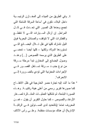 ‫٤. ﻭﻓﻲ ﺍﻟﻁﺭﻴﻕ ﻤﻥ ﺍﻟﻤﻴﻨﺎﺀ ﺇﻟﻰ ﺍﻟﻤﺨـﺎﺯﻥ ﺍﻟﺭﺌﻴﺴـﻴﺔ‬
‫ﺩﺍﺨل ﺍﻟﺒﻼﺩ، ﻨﻜﻭﻥ ﻓﻲ "ﺴﺎﻋﺔ ﺍﻟﺴﺭﻗﺔ ﺍﻟﺸﺎﻤﻠﺔ ﺍﻟﺘﻲ‬
‫ﺘﺠﻤﻊ ﻭﺤﺩﻫﺎ ﻜل ﺍﻟﺼﻭﺭ ﺍﻟﺘﻲ ﺘﺤـﺩﺙ ﻓـﻲ ﻜـل‬
‫ﺍﻟﻤﺭﺍﺤل. ﺇﻥ ﺃﺭﺘﺎل ﺍﻟﺴـﻴﺎﺭﺍﺕ ﺍﻟﺘـﻲ ﻻ ﺘﻨﻘﻁـﻊ‬
‫ﻭﺍﻟﻘﻁﺎﺭﺍﺕ ﺍﻟﺘﻲ ﻻ ﺘﺘﻭﻗﻑ، ﻭﺍﻟﺼﻨﺎﺩل ﺍﻟﺒﺤﺭﻴﺔ ﻓﻭﻕ‬
‫ﺍﻟﻨﻴل ﺘﺸﺎﺭﻙ ﻜﻠﻬﺎ ﻓﻲ ﻨﻘل ﺘـﻼل ﺍﻟﺒﻀـﺎﺌﻊ ﺍﻟﺘـﻲ‬
‫ﺘﺴﺘﻭﺭﺩﻫﺎ ﺍﻟﺩﻭﻟﺔ، ﻭﻟﻜﻨﻬﺎ – ﻜﻠﻬﺎ ﺃﻴ ‪‬ﺎ – ﺘﻤﻀـﻲ‬
         ‫ﻀ‬
‫ﻋﻠﻰ ﺍﻟﻁﺭﻴﻕ ﺍﻟﺫﻱ ﻴﺭﺴﻤﻪ ﺍﻟﻠﺼﻭﺹ )...( ﻭﻋﻨـﺩ‬
‫ﻭﺼﻭل ﺍﻟﺒﻀﺎﺌﻊ ﺇﻟﻰ ﺍﻟﻤﺨﺎﺯﻥ ﺘﺒﺩﺃ ﻤﺭﺤﻠﺔ ﺴـﺭﻗﺔ‬
‫ﻤﻥ ﻨﻭﻉ ﺠﺩﻴـﺩ ﺴـﺭﻗﺔ ﺘﺴـﺘﻐل ﺍﻟﻘﺼـﻭﺭ ﻓـﻲ‬
‫ﺍﻹﺠﺭﺍﺀﺍﺕ ﺍﻟﻤﺨﺯﻨﻴﺔ ﺍﻟﺘﻲ ﺘﺅﺩﻱ ﺒﺎﻟﻀـﺭﻭﺭﺓ ﺇﻟـﻰ‬
                                   ‫ﺍﻻﻨﺤﺭﺍﻑ".‬
‫* ﻫﺫﺍ ﻤﺎ ﺁﻟﺕ ﺇﻟﻴﻪ ﺘﺠﺎﺭﺓ ﻤﺼﺭ ﺍﻟﺨﺎﺭﺠﻴﺔ ﻓﻲ ﻅل ﺍﻻﻨﻔﺘـﺎﺡ‬
‫ﻜﻤﺎ ﺼﻭﺭﻫﺎ ﺘﻘﺭﻴﺭ ﺭﺴﻤﻲ ﻤﻥ ﺃﻋﻠﻰ ﻫﻴﺌﺔ ﺭﻗﺎﺒﻴـﺔ. ﻭﻫـﺫﻩ‬
‫ﺍﻟﺼﻭﺭﺓ ﺍﻟﺒﺸﻌﺔ، ﻟﻡ ﺘﺸﻜﻠﻬﺎ ﺍﻟﻌﻤﻠﻴـﺎﺕ ﺍﻟﻤﺘﻨـﺎﺜﺭﺓ ﻟﺼـﻐﺎﺭ‬
‫ﺍﻷﻭﻏﺎﺩ ﻭﺍﻟﻠﺼﻭﺹ – ﻜﻤﺎ ﺤﺎﻭل ﺍﻟﺘﻘﺭﻴﺭ ﺃﻥ ﻴﻘﻭل – ﻓﻤـﻥ‬
‫ﺍﻟﻤﻌﺭﻭﻑ ﺘﻤﺎ ‪‬ﺎ )ﺒﺎﻟﺘﺤﺩﻴﺩ ﻟﺩﻯ ﺍﻟﻤﺴـﺌﻭﻟﻴﻥ ﻓـﻲ ﺍﻟﺭﻗﺎﺒـﺔ‬
                                       ‫ﻤ‬
‫ﺍﻹﺩﺍﺭﻴﺔ( ﺃﻥ ﻫﻨﺎﻙ ﻤﺅﺴﺴﺎﺕ ﻤﻨﻅﻤﺔ. ﻭﻋﻠـﻰ ﺭﺃﺱ ﺍﻵﻻﻑ‬


‫٥٧١‬
 