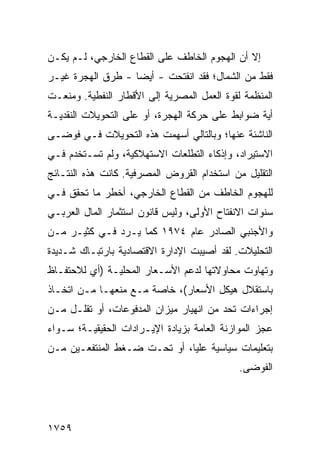 ‫ﺇﻻ ﺃﻥ ﺍﻟﻬﺠﻭﻡ ﺍﻟﺨﺎﻁﻑ ﻋﻠﻰ ﺍﻟﻘﻁﺎﻉ ﺍﻟﺨﺎﺭﺠﻲ، ﻟـﻡ ﻴﻜـﻥ‬
‫ﻓﻘﻁ ﻤﻥ ﺍﻟﺸﻤﺎل؛ ﻓﻘﺩ ﺍﻨﻔﺘﺤﺕ - ﺃﻴ ‪‬ﺎ - ﹸﺭﻕ ﺍﻟﻬﺠﺭﺓ ﻏﻴـﺭ‬
              ‫ﻀ ﻁ‬
‫ﺍﻟﻤﻨﻅﻤﺔ ﻟﻘﻭﺓ ﺍﻟﻌﻤل ﺍﻟﻤﺼﺭﻴﺔ ﺇﻟﻰ ﺍﻷﻗﻁﺎﺭ ﺍﻟﻨﻔﻁﻴﺔ. ﻭﻤﻨﻌـﺕ‬
‫ﺃ ‪‬ﺔ ﻀﻭﺍﺒﻁ ﻋﻠﻰ ﺤﺭﻜﺔ ﺍﻟﻬﺠﺭﺓ، ﺃﻭ ﻋﻠﻰ ﺍﻟﺘﺤﻭﻴﻼﺕ ﺍﻟﻨﻘﺩﻴـﺔ‬
                                          ‫ﹶ‬      ‫ﻴ‬
‫ﺍﻟﻨﺎﺸﺌﺔ ﻋﻨﻬﺎ؛ ﻭﺒﺎﻟﺘﺎﻟﻲ ﺃﺴﻬﻤﺕ ﻫﺫﻩ ﺍﻟﺘﺤﻭﻴﻼﺕ ﻓـﻲ ﻓﻭ ‪‬ـﻰ‬
  ‫ﻀ‬
‫ﺍﻻﺴﺘﻴﺭﺍﺩ، ﻭﺇﺫﻜﺎﺀ ﺍﻟﺘﻁﻠﻌﺎﺕ ﺍﻻﺴﺘﻬﻼﻜﻴﺔ، ﻭﻟﻡ ﺘﺴـﺘﺨﺩﻡ ﻓـﻲ‬
‫ﺍﻟﺘﻘﻠﻴل ﻤﻥ ﺍﺴﺘﺨﺩﺍﻡ ﺍﻟﻘﺭﻭﺽ ﺍﻟﻤﺼﺭﻓﻴﺔ. ﻜﺎﻨﺕ ﻫﺫﻩ ﺍﻟﻨﺘـﺎﺌﺞ‬
‫ﻟﻠﻬﺠﻭﻡ ﺍﻟﺨﺎﻁﻑ ﻤﻥ ﺍﻟﻘﻁﺎﻉ ﺍﻟﺨﺎﺭﺠﻲ، ﺃﺨﻁﺭ ﻤﺎ ﺘﺤﻘﻕ ﻓـﻲ‬
            ‫‪‬‬
‫ﺴﻨﻭﺍﺕ ﺍﻻﻨﻔﺘﺎﺡ ﺍﻷﻭﻟﻰ، ﻭﻟﻴﺱ ﻗﺎﻨﻭﻥ ﺍﺴﺘﺜﻤﺎﺭ ﺍﻟﻤﺎل ﺍﻟﻌﺭﺒـﻲ‬
‫ﻭﺍﻷﺠﻨﺒﻲ ﺍﻟﺼﺎﺩﺭ ﻋﺎﻡ ٤٧٩١ ﻜﻤﺎ ﻴـﺭﺩ ﻓـﻲ ﻜﺜﻴـﺭ ﻤـﻥ‬
‫ﺍﻟﺘﺤﻠﻴﻼﺕ. ﻟﻘﺩ ﺃﺼﻴﺒﺕ ﺍﻹﺩﺍﺭﺓ ﺍﻻﻗﺘﺼﺎﺩﻴﺔ ﺒﺎﺭﺘﺒـﺎﻙ ﺸـﺩﻴﺩﺓ‬
‫ﻭﺘﻬﺎﻭﺕ ﻤﺤﺎﻭﻻﺘﻬﺎ ﻟﺩﻋﻡ ﺍﻷﺴـﻌﺎﺭ ﺍﻟﻤﺤﻠﻴـﺔ )ﺃﻱ ﻟﻼﺤﺘﻔـﺎﻅ‬
‫ﺒﺎﺴﺘﻘﻼل ﻫﻴﻜل ﺍﻷﺴﻌﺎﺭ(، ﺨﺎﺼﺔ ﻤـﻊ ﻤﻨﻌﻬـﺎ ﻤـﻥ ﺍﺘﺨـﺎﺫ‬
‫ﺇﺠﺭﺍﺀﺍﺕ ﺘﺤﺩ ﻤﻥ ﺍﻨﻬﻴﺎﺭ ﻤﻴﺯﺍﻥ ﺍﻟﻤﺩﻓﻭﻋﺎﺕ، ﺃﻭ ﺘﻘﻠـل ﻤـﻥ‬
‫ﻋﺠﺯ ﺍﻟﻤﻭﺍﺯﻨﺔ ﺍﻟﻌﺎﻤﺔ ﺒﺯﻴﺎﺩﺓ ﺍﻹﻴـﺭﺍﺩﺍﺕ ﺍﻟﺤﻘﻴﻘﻴـﺔ؛ ﺴـﻭﺍﺀ‬
‫ﺒﺘﻌﻠﻴﻤﺎﺕ ﺴﻴﺎﺴﻴﺔ ‪‬ﻠﻴﺎ، ﺃﻭ ﺘﺤـﺕ ﻀـﻐﻁ ﺍﻟﻤﻨﺘﻔﻌـﻴﻥ ﻤـﻥ‬
                                ‫ﻋ‬
                                             ‫ﺍﻟﻔﻭ ‪‬ﻰ.‬
                                               ‫ﻀ‬




‫٩٥٧١‬
 