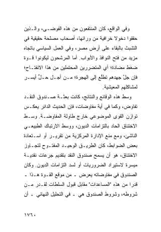 ‫ﻭﻓﻲ ﺍﻟﻭﺍﻗﻊ، ﻜﺎﻥ ﺍﻟﻤﻨﺘﻔﻌﻭﻥ ﻤﻥ ﻫﺫﻩ ﺍﻟﻔﻭﻀـﻰ، ﻭﺍﻟـﺫﻴﻥ‬
‫ﺤﻘﻘﻭﺍ ﺩﺨﻭﻻ ﺨﺭﺍﻓﻴﺔ ﻤﻥ ﻭﺭﺍﺌﻬﺎ، ﺃﺼﺤﺎﺏ ﻤﺼﻠﺤﺔ ﺤﻘﻴﻘﻴﺔ ﻓﻲ‬
                                        ‫ﹰ‬
‫ﺍﻟﺘﺸﺒﺙ ﺒﺎﻟﺒﻘﺎﺀ ﻋﻠﻰ ﺃﺭﺽ ﻤﺼ ‪ ،‬ﻭﻓﻲ ﺍﻟﻌﻤل ﺍﻟﺴﻴﺎﺴﻲ ﺒﺎﺘﺠﺎﻩ‬
                          ‫ﺭ‬
‫ﻤﺯﻴﺩ ﻤﻥ ﻓﺘﺢ ﺍﻟﻨﻭﺍﻓﺫ ﻭﺍﻷﺒﻭﺍﺏ. ﺃ ‪‬ﺎ ﺍﻟﻤﺭﺸﺤﻭﻥ ﻟﻴﻜﻭﻨﻭﺍ ﻗـﻭﺓ‬
                       ‫ﻤ‬
‫ﻀﻐﻁ ﻤﻀﺎﺩﺓ؛ ﺃﻱ ﺍﻟﻤﺘﻀﺭﺭﻴﻥ ﺍﻟﻤﺤﺘﻤﻠﻴﻥ ﻤﻥ ﻫﺫﺍ ﺍﻻﻨﻔﺘـﺎﺡ؛‬
‫ﻓﺈﻥ ﺠ ﱠ ‪‬ﻬﺩﻫﻡ ﺘﻁﻠﻊ ﺇﻟﻰ ﺍﻟﻬﺠﺭﺓ؛ ﻤـﻥ ﺃﺠـل ﺤـل ﺃﻴﺴـﺭ‬
‫‪‬‬     ‫ﱟ‬                        ‫ﱡ‪‬‬       ‫‪‬ل ﺠ‬
                                      ‫ﻟﻤﺸﺎﻜﻠﻬﻡ ﺍﻟﻤﻌﻴﺸﻴﺔ.‬
‫ﻭﺴﻁ ﻫﺫﻩ ﺍﻟﻭﻗﺎﺌﻊ ﻭﺍﻟﻨﺘﺎﺌﺞ، ﻜﺎﻨﺕ ﺒﻌﺜـﺔ ﺼـﻨﺩﻭﻕ ﺍﻟﻨﻘـﺩ‬
‫ﺘﻔﺎﻭﺽ، ﻭﻜﻤﺎ ﻓﻲ ﺃ ‪‬ﺔ ﻤﻔﺎﻭﻀﺎﺕ، ﻓﺈﻥ ﺍﻟﺤﺩﻴﺙ ﺍﻟﺩﺍﺌﺭ ﻴﻌﻜـﺱ‬
                                  ‫ﻴ‬
‫ﺘﻭﺍﺯﻥ ﺍﻟﻘﻭﻯ ﺍﻟﻤﻭﻀﻭﻋﻲ ﺨﺎﺭﺝ ﻁﺎﻭﻟﺔ ﺍﻟﻤﻔﺎﻭﻀـﺔ. ﻭﺴـﻁ‬
‫ﺍﻻﺨﺘﻨﺎﻕ ﺍﻟﺤﺎﺩ ﺒﺎﻟﺘﺯﺍﻤﺎﺕ ﺍﻟﺩﻴﻭﻥ، ﻭﻭﺴﻁ ﺍﻻﺭﺘﺒﺎﻙ ﺍﻟﻁﺒﻴﻌـﻲ‬
‫ﺍﻟﻨﺎﺸﺊ، ﻭﻤﻊ ﻤﻨﻊ ﺍﻹﺩﺍﺭﺓ ﺍﻟﻤﺭﻜﺯﻴﺔ ﻤﻥ ﺘﻘﺭﻴـﺭ ﺃﻭ ﺍﺴـﺘﻌﺎﺩﺓ‬
‫ﺒﻌﺽ ﺍﻟﻀﻭﺍﺒﻁ، ﻜﺎﻥ ﺍﻟﻁﺭﻴـﻕ ﺍﻟﻭﺤﻴـﺩ ﺍﻟﻤﻔﺘـﻭﺡ ﻟﺘﺠـﺎﻭﺯ‬
‫ﺍﻻﺨﺘﻨﺎﻕ، ﻫﻭ ﺃﻥ ﻴﺴﻤﺢ ﺼﻨﺩﻭﻕ ﺍﻟﻨﻘﺩ ﺒﺘﻘﺩﻴﻡ ﺠﺭﻋﺎﺕ ﻨﻘﺩﻴـﺔ‬
‫ﻤﻴﺴﺭﺓ ﻻﺴﺘﻴﺭﺍﺩ ﺍﻟﻀﺭﻭﺭﻴﺎﺕ ﺃﻭ ﻟﺴﺩ ﺍﻟﺘﺯﺍﻤﺎﺕ ﺍﻟﺩﻴﻭﻥ. ﻭﻜﺎﻥ‬
‫ﺍﻟﺼﻨﺩﻭﻕ ﻓﻲ ﻤﻔﺎﻭﻀﺎﺘﻪ ﻴﻌﺭﺽ ـ ﻤﻥ ﻤﻭﻗﻊ ﺍﻟﻘـﻭﺓ ﻫـﺫﺍ ـ‬
‫ﻗﺩ ‪‬ﺍ ﻤﻥ ﻫﺫﻩ "ﺍﻟﻤﺴﺎﻋﺩﺍﺕ" ﻤﻘﺎﺒل ﻗﺒﻭل ﺍﻟﺴﻠﻁﺎﺕ ﻟﻘـﺩﺭ ﻤـﻥ‬
                                                 ‫ﺭ‬
‫ﺸﺭﻭﻁﻪ، ﻭﺸﺭﻭﻁ ﺍﻟﺼﻨﺩﻭﻕ ﻫﻲ ـ ﻓﻲ ﺍﻟﺘﺤﻠﻴل ﺍﻟﻨﻬﺎﺌﻲ ـ ﺃﻥ‬


‫٠٦٧١‬
 