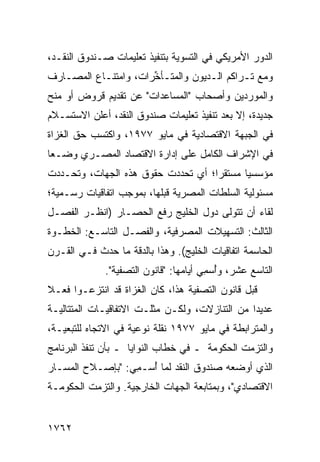 ‫ﺍﻟﺩﻭﺭ ﺍﻷﻤﺭﻴﻜﻲ ﻓﻲ ﺍﻟﺘﺴﻭﻴﺔ ﺒﺘﻨﻔﻴﺫ ﺘﻌﻠﻴﻤﺎﺕ ﺼـﻨﺩﻭﻕ ﺍﻟﻨﻘـﺩ،‬
‫ﻭﻤﻊ ﺘـﺭﺍﻜﻡ ﺍﻟـﺩﻴﻭﻥ ﻭﺍﻟﻤﺘـﺄ ﱢﺭﺍﺕ، ﻭﺍﻤﺘﻨـﺎﻉ ﺍﻟﻤﺼـﺎﺭﻑ‬
                      ‫ﺨ‬
‫ﻭﺍﻟﻤﻭﺭﺩﻴﻥ ﻭﺃﺼﺤﺎﺏ "ﺍﻟﻤﺴﺎﻋﺩﺍﺕ" ﻋﻥ ﺘﻘﺩﻴﻡ ﻗﺭﻭﺽ ﺃﻭ ﻤﻨﺢ‬
‫ﺠﺩﻴﺩﺓ، ﺇﻻ ﺒﻌﺩ ﺘﻨﻔﻴﺫ ﺘﻌﻠﻴﻤﺎﺕ ﺼﻨﺩﻭﻕ ﺍﻟﻨﻘﺩ، ﺃﻋﻠﻥ ﺍﻻﺴﺘﺴـﻼﻡ‬
‫ﻓﻲ ﺍﻟﺠﺒﻬﺔ ﺍﻻﻗﺘﺼﺎﺩﻴﺔ ﻓﻲ ﻤﺎﻴﻭ ٧٧٩١، ﻭﺍﻜﺘﺴﺏ ﺤﻕ ﺍﻟﻐﺯﺍﺓ‬
‫ﻓﻲ ﺍﻹﺸﺭﺍﻑ ﺍﻟﻜﺎﻤل ﻋﻠﻰ ﺇﺩﺍﺭﺓ ﺍﻻﻗﺘﺼﺎﺩ ﺍﻟﻤﺼـﺭﻱ ﻭﻀـ ‪‬ﺎ‬
 ‫ﻌ‬
‫ﻤﺅﺴﺴ ‪‬ﺎ ﻤﺴﺘﻘ ‪‬ﺍ؛ ﺃﻱ ﺘﺤﺩﺩﺕ ﺤﻘﻭﻕ ﻫﺫﻩ ﺍﻟﺠﻬﺎﺕ، ﻭﺘﺤـﺩﺩﺕ‬
                                    ‫ﺭ‬       ‫ﻴ‬
‫ﻤﺴﺌﻭﻟﻴﺔ ﺍﻟﺴﻠﻁﺎﺕ ﺍﻟﻤﺼﺭﻴﺔ ﻗﺒﻠﻬﺎ، ﺒﻤﻭﺠﺏ ﺍﺘﻔﺎﻗﻴﺎﺕ ﺭﺴـﻤﻴﺔ؛‬
‫ﻟﻘﺎﺀ ﺃﻥ ﺘﺘﻭﻟﻰ ﺩﻭل ﺍﻟﺨﻠﻴﺞ ﺭﻓﻊ ﺍﻟﺤﺼـﺎﺭ )ﺍﻨﻅـﺭ ﺍﻟﻔﺼـل‬
‫ﺍﻟﺜﺎﻟﺙ: ﺍﻟﺘﺴﻬﻴﻼﺕ ﺍﻟﻤﺼﺭﻓﻴﺔ، ﻭﺍﻟﻔﺼـل ﺍﻟﺘﺎﺴـﻊ: ﺍﻟﺨﻁـﻭﺓ‬
‫ﺍﻟﺤﺎﺴﻤﺔ ﺍﺘﻔﺎﻗﻴﺎﺕ ﺍﻟﺨﻠﻴﺞ(. ﻭﻫﺫﺍ ﺒﺎﻟﺩﻗﺔ ﻤﺎ ﺤﺩﺙ ﻓـﻲ ﺍﻟﻘـﺭﻥ‬
              ‫ﺍﻟﺘﺎﺴﻊ ﻋﺸﺭ، ﻭُﺴ ِﻲ ﺃﻴﺎﻤﻬﺎ: "ﻗﺎﻨﻭﻥ ﺍﻟﺘﺼﻔﻴﺔ".‬
                                        ‫ﺃ ﻤ‬
‫ﻗﺒل ﻗﺎﻨﻭﻥ ﺍﻟﺘﺼﻔﻴﺔ ﻫﺫﺍ، ﻜﺎﻥ ﺍﻟﻐﺯﺍﺓ ﻗﺩ ﺍﻨﺘﺯﻋـﻭﺍ ﻓﻌـﻼ‬
‫ﹰ‬
‫ﻋﺩﻴ ‪‬ﺍ ﻤﻥ ﺍﻟﺘﻨﺎﺯﻻﺕ، ﻭﻟﻜـﻥ ﻤﺜﻠـﺕ ﺍﻻﺘﻔﺎﻗﻴـﺎﺕ ﺍﻟﻤﺘﺘﺎﻟﻴـﺔ‬
                                                ‫ﺩ‬
‫ﻭﺍﻟﻤﺘﺭﺍﺒﻁﺔ ﻓﻲ ﻤﺎﻴﻭ ٧٧٩١ ﻨﻘﻠﺔ ﻨﻭﻋﻴﺔ ﻓﻲ ﺍﻻﺘﺠﺎﻩ ﻟﻠﺘﺒﻌﻴـﺔ،‬
‫ﻭﺍﻟﺘﺯﻤﺕ ﺍﻟﺤﻜﻭﻤﺔ ـ ﻓﻲ ﺨﻁﺎﺏ ﺍﻟﻨﻭﺍﻴﺎ ـ ﺒﺄﻥ ﺘﻨﻔﺫ ﺍﻟﺒﺭﻨﺎﻤﺞ‬
‫ﺍﻟﺫﻱ ﺃﻭﻀﻌﻪ ﺼﻨﺩﻭﻕ ﺍﻟﻨﻘﺩ ﻟﻤﺎ ُﺴـ ِﻲ: "ﺒﺈﺼـﻼﺡ ﺍﻟﻤﺴـﺎﺭ‬
                  ‫ﺃ ﻤ‬
‫ﺍﻻﻗﺘﺼﺎﺩﻱ"، ﻭﺒﻤﺘﺎﺒﻌﺔ ﺍﻟﺠﻬﺎﺕ ﺍﻟﺨﺎﺭﺠﻴﺔ. ﻭﺍﻟﺘﺯﻤﺕ ﺍﻟﺤﻜﻭﻤـﺔ‬


‫٢٦٧١‬
 