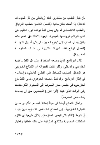 ‫ﺒﺄﻥ ﺘﻘﺒل ﺍﻟﻌﻘﺎﺏ ﻤﻥ ﺼﻨﺩﻭﻕ ﺍﻟﻨﻘﺩ )ﻭﺒﺎﻟﺘﺎﻟﻲ ﻤﻥ ﻜل ﺍﻟﺠﻬـﺎﺕ‬
‫ﺍﻟﺩﺍﺌﻨﺔ( ﺇﺫﺍ ﺃﺨﻠﺕ ﺒﺎﻟﺘﺯﺍﻤﺎﺘﻬﺎ )ﺍﻟﻔﺼل ﺍﻟﺘﺎﺴﻊ: ﺨﻁﺎﺏ ﺍﻟﻨﻭﺍﻴﺎ(.‬
‫ﻭﺍﻟﻌﻘﺎﺏ ﺍﻻﻗﺘﺼﺎﺩﻱ ﻟﻡ ﻴﻜﻥ ﻴﻌﻨﻲ ﻓﻘﻁ ﺘﻭﻗﻑ ﺩﻭل ﺍﻟﺨﻠﻴﺞ ﻋﻥ‬
‫ﺘﻘﺩﻴﻡ ﺸﺭﺍﺌﺢ ﻗﺭﻭﻀﻬﺎ ﺍﻟﻤﻴﺴﺭﺓ، ﻓﻴﻌﻭﺩ ﺍﻻﺨﺘﻨـﺎﻕ ﺍﻟﻤﻤﻴـﺕ،‬
‫ﻭﻟﻜﻥ ﻴﺼل ﺍﻟﻌﻘﺎﺏ ﺇﻟﻰ ﺘﻭﻗﻴﻊ ﺍﻟﺤﺠﺯ ﻋﻠﻰ ﻜل ﺃﺼﻭل ﺍﻟﺩﻭﻟـﺔ‬
‫)ﺍﻟﻔﺼل ﺍﻟﺭﺍﺒﻊ: ﺘﻀـﺎﻤﻥ ﺍﻟـﺩﺍﺌﻨﻴﻥ ﻓـﻲ ﻋﻘـﺎﺏ ﺍﻟﺤﻜﻭﻤـﺔ‬
                                                ‫ﺍﻟﻤﺼﺭﻴﺔ(.‬
‫ﻜﺎﻥ ﺍﻟﺒﺭﻨﺎﻤﺞ ﺍﻟﺫﻱ ﻭﻀﻌﻪ ﺍﻟﺼﻨﺩﻭﻕ ﻴﺸـﻤل ﺍﻟﻘﻁـﺎﻋﻴﻥ؛‬
‫ﺍﻟﺨﺎﺭﺠﻲ ﻭﺍﻟﺩﺍﺨﻠﻲ، ﻭﻟﻜﻥ ﻅﻠﺕ ﺘﻘﺩﻴﺭﺍﺘﻪ ﺃﻥ ﺍﻟﻘﻁﺎﻉ ﺍﻟﺨﺎﺭﺠﻲ‬
‫ﻫﻭ ﺍﻟﻤﺩﺨل ﺍﻟﻤﻨﺎﺴﺏ ﻟﻠﻀﻐﻁ ﻋﻠﻰ ﺍﻟﻘﻁﺎﻉ ﺍﻟﺩﺍﺨﻠﻲ، ﻭﺇﺩﺨﺎﻟـﻪ‬
‫ﻓﻲ ﺇﻁﺎﺭ ﺍﻟﺒﺭﻨﺎﻤﺞ. ﻭﻗﺩ ﺘﻤﺜل ﻨﺠﺎﺤﻪ ﺍﻟﺠﻭﻫﺭﻱ ﻓـﻲ ﺍﻟﻘﻁـﺎﻉ‬
‫ﺍﻟﺨﺎﺭﺠﻲ، ﻓﻲ ﺨﻔﺽ ﺴﻌﺭ ﺍﻟﺼﺭﻑ ﺇﻟﻰ ﺍﻟﻤﺴﺘﻭﻯ ﺍﻟﺫﻱ ﺤﺩﺩﻩ،‬
‫ﻭﻓﻲ ﺍﻟﻭﻗﺕ ﺍﻟﺫﻱ ﻋﻴﻨﻪ )ﺃﻱ: ﺍﻨﺘﺯﻉ ﺍﻟﺼﻨﺩﻭﻕ ﺤﻕ ﺃﻥ ﻴﺤـﺩﺩ‬
                                      ‫ﻭﺤﺩﻩ ﺴﻌﺭ ﺍﻟﺼﺭﻑ(.‬
‫ﻭﺘﻤﺜل ﺍﻟﻨﺠﺎﺡ ﺃﻴ ‪‬ﺎ ﻓﻲ ﻤﺒﺩﺃ ﺇﻋﺎﺩﺓ ﺍﻟﻘﺴـﻡ ﺍﻷﻜﺒـﺭ ﻤـﻥ‬
                                 ‫‪ ‬ﻀ‬
‫ﺍﻟﺘﺠﺎﺭﺓ ﺍﻟﺨﺎﺭﺠﻴﺔ، ﺇﻟﻰ ﺍﻟﻘﻁﺎﻉ ﺍﻟﺨـﺎﺹ ﺍﻟﺘـﺎﺒﻊ، ﺩﻭﻥ ﻗﻴـﺩ‬
‫ﺃﻭ ﺸﺭﻁ )ﻨﻅﺎﻡ ﺍﻟﺘﺭﺍﺨﻴﺹ ﺍﻟﻤﻔﺘﻭﺤﺔ(. ﻭﻜﺎﻥ ﻁﺒﻴﻌ ‪‬ﺎ ﺃﻥ ﺘﻠﺘﺯﻡ‬
          ‫ﻴ‬
‫ﺍﻟﺴﻠﻁﺎﺕ ﺍﻟﻤﺼﺭﻴﺔ ﺒﺎﻟﻨﺘﺎﺌﺞ ﺍﻟﻤﺘﺭﺘﺒﺔ ﻋﻠﻰ ﺫﻟﻙ ﻤﻨﻁﻘ ‪‬ﺎ ﻭﻓﻌﻠ ‪‬ﺎ.‬
  ‫ﻴ‬       ‫ﻴ‬


‫٣٦٧١‬
 