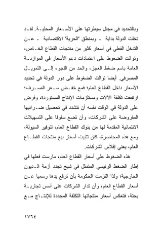 ‫ﻭﺒﺎﻟﺘﺤﺩﻴﺩ ﻓﻲ ﻤﺠﺎل ﺴﻴﻁﺭﺘﻬﺎ ﻋﻠﻰ ﺍﻷﺴـﻌﺎﺭ ﺍﻟﻤﺤﻠﻴـﺔ. ﻟﻘـﺩ‬
‫ﺘﺨﻠﺕ ﺍﻟﺩﻭﻟﺔ ﺒﺩﺍﻴﺔ ـ ﻭﺒﻤﻨﻁﻕ "ﺍﻟﺤﺭﻴﺔ" ﺍﻻﻗﺘﺼﺎﺩﻴﺔ ـ ﻋـﻥ‬
‫ﺍﻟﺘﺩﺨل ﺍﻟﻔﻌﻠﻲ ﻓﻲ ﺃﺴﻌﺎﺭ ﻜﺜﻴﺭ ﻤﻥ ﻤﻨﺘﺠﺎﺕ ﺍﻟﻘﻁﺎﻉ ﺍﻟﺨـﺎﺹ،‬
‫ﻭﺘﻭﺍﻟﺕ ﺍﻟﻀﻐﻭﻁ ﻋﻠﻰ ﺍﻋﺘﻤﺎﺩﺍﺕ ﺩﻋﻡ ﺍﻷﺴﻌﺎﺭ ﻓﻲ ﺍﻟﻤﻭﺍﺯﻨـﺔ‬
‫ﺍﻟﻌﺎﻤﺔ ﺒﺎﺴﻡ ﻀﻐﻁ ﺍﻟﻌﺠﺯ، ﻭﺍﻟﺤﺩ ﻤﻥ ﺍﻟﻠﺠﻭﺀ ﺇﻟـﻰ ﺍﻟﺘﻤﻭﻴـل‬
‫ﺍﻟﻤﺼﺭﻓﻲ. ﺃﻴ ‪‬ﺎ ﺘﻭﺍﻟﺕ ﺍﻟﻀﻐﻭﻁ ﻋﻠﻰ ﺩﻭﺭ ﺍﻟﺩﻭﻟﺔ ﻓﻲ ﺘﺤﺩﻴﺩ‬
                                      ‫ﻀ‬
‫ﺍﻷﺴﻌﺎﺭ ﺩﺍﺨل ﺍﻟﻘﻁﺎﻉ ﺍﻟﻌﺎﻡ؛ ﻓﻤﻊ ﺨﻔـﺽ ﺴـﻌﺭ ﺍﻟﺼـﺭﻑ؛‬
‫ﺍﺭﺘﻔﻌﺕ ﺘﻜﻠﻔﺔ ﺍﻵﻻﺕ ﻭﻤﺴﺘﻠﺯﻤﺎﺕ ﺍﻹﻨﺘﺎﺝ ﺍﻟﻤﺴﺘﻭﺭﺩﺓ، ﻭﻓﺭﺽ‬
‫ﻋﻠﻰ ﺍﻟﺩﻭﻟﺔ ﻓﻲ ﺍﻟﻭﻗﺕ ﻨﻔﺴﻪ ﺃﻥ ﺘﺘﺸﺩﺩ ﻓﻲ ﺘﺤﺼﻴل ﻀـﺭﺍﺌﺒﻬﺎ‬
‫ﺍﻟﻤﻔﺭﻭﻀﺔ ﻋﻠﻰ ﺍﻟﺸﺭﻜﺎﺕ، ﻭﺃﻥ ﺘﻀﻊ ﺴﻘﻭ ﹰﺎ ﻋﻠﻰ ﺍﻟﺘﺴﻬﻴﻼﺕ‬
              ‫ﻓ‬
‫ﺍﻻﺌﺘﻤﺎﻨﻴﺔ ﺍﻟﻤﻘﺩﻤﺔ ﻟﻬﺎ ﻤﻥ ﺒﻨﻭﻙ ﺍﻟﻘﻁﺎﻉ ﺍﻟﻌﺎﻡ، ﻟﺘﻭﻓﻴﺭ ﺍﻟﺴﻴﻭﻟﺔ،‬
‫ﻭﻤﻊ ﻫﺫﻩ ﺍﻟﻤﺤﺎﺼﺭﺓ، ﻜﺎﻥ ﺘﺜﺒﻴﺕ ﺃﺴﻌﺎﺭ ﺒﻴﻊ ﻤﻨﺘﺠﺎﺕ ﺍﻟﻘﻁـﺎﻉ‬
                               ‫ﺍﻟﻌﺎﻡ، ﻴﻌﻨﻲ ﺇﻓﻼﺱ ﺍﻟﺸﺭﻜﺎﺕ.‬
‫ﻫﺫﻩ ﺍﻟﻀﻐﻭﻁ ﻋﻠﻰ ﺃﺴﻌﺎﺭ ﺍﻟﻘﻁﺎﻉ ﺍﻟﻌﺎﻡ، ﻤﺎﺭﺴﺕ ﻓﻌﻠﻬﺎ ﻓﻲ‬
‫ﺇﻁﺎﺭ ﺍﻟﻀﻐﻁ ﺍﻟﺭﺌﻴﺴﻲ ﺍﻟﻤﺘﻤﺜل ﻓﻲ ﺸﺒﺢ ﺘﺠﺩﺩ ﺃﺯﻤﺔ ﺍﻟـﺩﻴﻭﻥ‬
‫ﺍﻟﺨﺎﺭﺠﻴﺔ؛ ﻭﻟﺫﺍ ﺍﻟﺘﺯﻤﺕ ﺍﻟﺤﻜﻭﻤﺔ ﺒﺄﻥ ﺘﺭﻓﻊ ﻴﺩﻫﺎ ﺭﺴﻤ ‪‬ﺎ ﻋـﻥ‬
     ‫ﻴ‬
‫ﺃﺴﻌﺎﺭ ﺍﻟﻘﻁﺎﻉ ﺍﻟﻌﺎﻡ، ﻭﺃﻥ ﹸﺩﺍﺭ ﺍﻟﺸﺭﻜﺎﺕ ﻋﻠﻰ ﺃﺴﺱ ﺘﺠﺎﺭﻴـﺔ‬
                           ‫ﺘ‬
‫ﺒﺤﺘﺔ، ﻓﺘﻌﻜﺱ ﺃﺴﻌﺎﺭ ﻤﻨﺘﺠﺎﺘﻬﺎ ﺍﻟﺘﻜﻠﻔﺔ ﺍﻟﻤﺤﺩﺩﺓ ﻟﻺﻨﺘـﺎﺝ ﻤـﻊ‬
                    ‫ﹶ‬                ‫‪‬‬


‫٤٦٧١‬
 